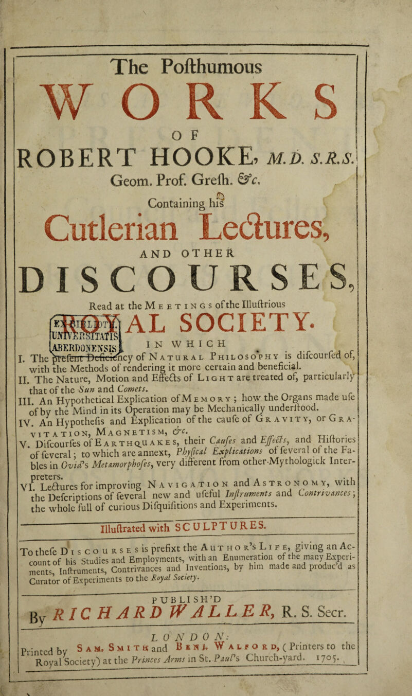 W O R O F ROBERT HOOKE m.d.s.zs.] Geom. Prof. Greik &c. a Containing his Cutlerian Le&ures, AND OTHER DISCO U R S E S, Read at the Meetings of the Illuftrious AL SOCIETY- ( iTATISi (ABERDONENSIsl IN W H 1 CnH . . ... rA , I. The prefenrDcfickfacy of Natural Philosophy is dilcouned or, with the Methods of rendering it more certain and beneficial. II. The Nature, Motion and Effects of Light are treated of, particularly that of the Sun and Comets. III. An Hypothetical Explication of M e m o r y ; how the Organs made ufe of by the Mind in its Operation may be Mechanically underffood. IV. An Hypothefis and Explication of the caufe ol Gravity, or Gra¬ vitation, Magnetism, ^ , TJ.a ■ V. Difcourfes oI'Earth q^u a k e s, their Caufes and Effects, and Hilroi les of leveral * to which are annext, Phyfical Explications ol fevei a 1 ol the ra¬ bies in Ovid's Metamorphofes, very different from other Mythologick Inter- preters. , . • , VI Lectures for improving Navigation and Astronom y, with the Defcriptions of feveral new and ufeful Injlruments and Contrivances ; the whole full of curious Difquifitions and Experiments. Illuftrated with SCULPTURES. To thefe Discoursesis prefixt the AuthoisLif e, giv ing an Ac¬ count of his Studies and Employments, with an Enumeration of the many Experi¬ ments Inftruments, Contrivances and Inventions, by him made and produc’d as Curator of Experiments to the Royd Soaety. . . - - i ii—» . ■ ■■ ' .— ' PUBLISH’D RICHARD WALLER, R. S. Seer. By L 0 N D 0 N: Printed bv S k h. S m i t k and B s k j, W a t. r o r d, ( Printers to the Royal Society) at the Princes Arms in St. Paul's Church-yard. i7°5- ,