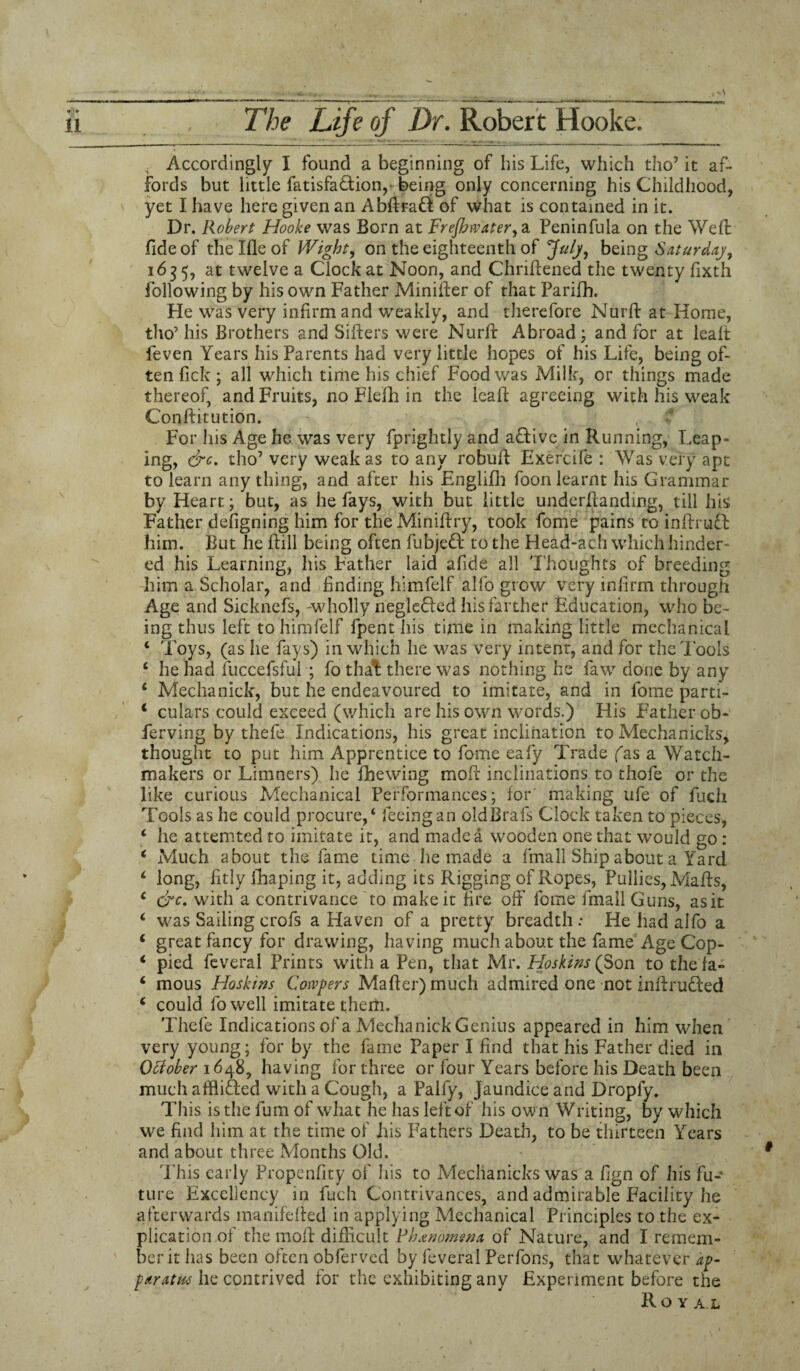 Accordingly I found a beginning of his Life, which tho7 it af¬ fords but little fatisfadion,- being only concerning his Childhood, yet I have here given an Abftrad of what is contained in it. Dr. Robert Hooke was Born at Freftnvater, a Peninfula on the Weft fide of the Me of Wight, on the eighteenth of July, being Saturday, 1635, at twelve a Clock at Noon, and Chriftened the twenty fixth following by his own Father Minifter of that Parifh. He was very infirm and weakly, and therefore Nurft at Home, tho’ his Brothers and Sifters were Nurft Abroad ; and for at lealt feven Years his Parents had very little hopes of his Life, being of¬ ten Pick ; all which time his chief Food was Milk, or things made thereof, and Fruits, no Flefh in the leaft agreeing with his weak Conftitution. For his Age he was very fprightly and active in Running, Leap¬ ing, &c. tho7 very weak as to any robuft Exercife : Was very apt to learn any thing, and after his Englifh foon learnt his Grammar by Heart; but, as he fays, with but little underftanding, till his Father defigning him for theMiniftry, took fome pains to inffrud him. But lie Hill being often fubjed to the flead-ach which hinder¬ ed his Learning, his Father laid afide all Thoughts of breeding him a Scholar, and finding himfelf alfo grow very infirm through Age and Sicknefs, -wholly negleded his farther Education, who be¬ ing thus left to himfelf fpent his time in making little mechanical * Toys, (as he fays) in which he was very intent, and for the Tools 4 he had fuccefsful ; fo that there was nothing he faw done by any 4 Media nick, but he endeavoured to imitate, and in fome parti- 1 culars could exceed (which are his own words.) His Father ob- ferving by thefe Indications, his great inclination to Mechanicks, thought to put him Apprentice to fome eafy Trade fas a Watch¬ makers or Limners) he fhewing molt inclinations to thofe or the like curious Mechanical Performances; for' making ufe of fuch Tools as he could procure,4 feeing an oldBrafs Clock taken to pieces, 4 he attemted to imitate it, and made a wooden one that would go: 4 Much about the fame time he made a fma 11 Ship about a Yard 4 long, fitly ihaping it, adding its Rigging of Ropes, Pullies, Mails, 4 &c. with a contrivance to make it fire off fome fmall Guns, as it 4 was Sailing crofs a Haven of a pretty breadth : He had alfo a 4 great fancy for drawing, having much about the fame Age Cop- 4 pied feveral Prints with a Pen, that Mr. Hoskins {Son to the fa- 4 mous Hoskins Confers Mailer) much admired one not intruded 4 could fowell imitate them. Thefe Indications of a Mechanick Genius appeared in him when very young; for by the fame Paper I find that his Father died in October 1648, having for three or four Years before his Death been much afflided with a Cough, a Paify, Jaundice and Droply. This is the fum of what he has left of his ow n Writing, by which we find him at the time of his Fathers Death, to be thirteen Years and about three Months Old. This early Propenfity of his to Mechanicks was a fign of his fu¬ ture Excellency in fuch Contrivances, and admirable Facility he afterwards inanifefted in applying Mechanical Principles to the ex¬ plication of the moll difficult Phenomena of Nature, and I remem¬ ber it has been often obferved by feveral Perfons, that whatever ip- paratns he contrived for the exhibiting any Experiment before the Royal