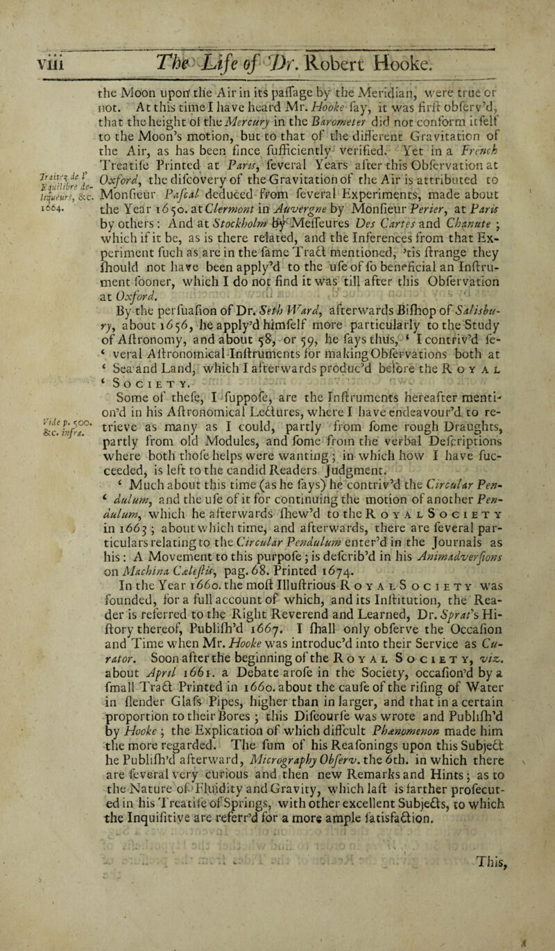 the Moon upon' the Air in its pafTage by the Meridian, were true or not. At this time I have heard Mr. Hooke fay, it was fir ft obferv’d, that the height oi the Mercury in the Barometer did not conform it felt* to the Moon’s motion, but to that of the different Gravitation of the Air, as has been fmce fufEcientlyJ verified. Yet in a French Treatife Printed at Pans, feveral Years after this Obfervation at 7&TiUrede Oxford, the difcOvery of the Gravitation of the Air is attributed to liqueurs, &c. Monfieur Pafcal deduced from feveral Experiments, made about 1664. tJie Year 1650. at Clermont in Auvergne by Monfieur Verier, at Paris by others: And at Stockholm fcty' MefTeures Des Cartes and Chanute ; which if it be, as is there related, and the Inferences from that Ex¬ periment fuch as are in the fame Traci mentioned, 5tis ftrange they fhould not have been apply’d to the ufe of fo beneficial an Inftru- ment fooner. which I do not find it was till after this Obfervation ’ T\ . ,r f ! at Oxford. By the perfuafion of Dr. Seth Ward, afterwards Bifhop of Salisbu¬ ry, about 1656, he apply’d himfelf more particularly to the Study of Aftronomy, and about 58, 01*59, he fays thus, 4 I contriv’d le- 4 veral Aftronomicallnftrunients for makingQblervations both at 4 Sea and Land, which I afterwards produc’d before the Royal 4 Society. Some of thefe, I fuppofe, are the Inftruments hereafter mentL on’d in his Aftronomical Ledures, where I have endeavour’d to re- &c.infra?' trieve as niany as I could, partly from fome rough Draughts, partly from old Modules, and fome from the verbal Defpriptions where both thofe helps were wanting ; in which how I have fuc- ceeded, is left to the candid Readers judgment. 4 Much about this time (as he fays) he contriv’d the Circular Pen- 4 dulum, and the ufe of it for continuing the motion of another Pen¬ dulum, which he afterwards fhew’d to the RoyalSociety in 1663 ; about which time, and afterwards, there are feveral par- ticulars relating to the Circular Pendulum enter’d in the Journals as his : A Movement to this purpofe ; is deferib’d in his Animadverfions on Machina Celeflis, pag. 68. Printed 1674. In the Year 1660. the moft Illuftrious RoyalS ociety was founded, for a full account of which, and its Inftitution, the Rea¬ der is referred to the Right Reverend and Learned, Dr. Sprat's Hi- ftory thereof, Publifh’d 1667. I fhall only obferve the Occafion and Time when Mr. Hooke was introduc’d into their Service as Cu¬ rator. Soon after the beginning of the Royal Society, viz. about April 1661. a Debate arofe in the Society, occafion’d by a fmall Tradl Printed in 1660. about the caufeof the rifing of Water in (lender Glafs Pipes, higher than in larger, and that in a certain proportion to their Bores \ this Difeourfe was wrote and Publifh’d by Hooke ; the Explication of which diffcult Phenomenon made him the more regarded. The fum of his Reafonings upon this Subject he Publifh’d afterward, Micrography Obferv.tho, 6th. in which there are feveral very curious and then new Remarks and Hints ; as to the Nature of Fluidity and Gravity, which laft is farther profecut- ed in his Treatife of Springs, with other excellent Subje&s, to which the Inquifitive are referr’d for a more ample fatisfa&ion. ... . .. ; - .... This,