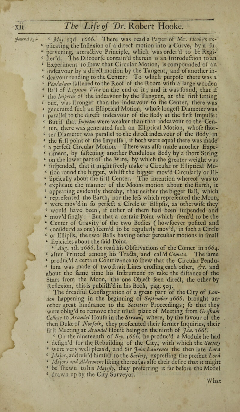 fouryj.iln.s. 4 May 23d 1666. There was read a Paper of Mr. Hooke’s ex- c plicating the Inflexion of a direct motion into a Curve, by a fu- c pervening, attractive Principle, which was order’d to be Regi- 4 fler’d. IheDifcourfe contain’d therein is an Introduction to an 4 Experiment to fihew that Circular Motion, is compounded of an 4 indeavour by a direCt motion by the Tangent, and ofanother in- 4 deavour tending to the Center : To which purpofe there was a 4 Pendulum fattened to the Roof of the Room with a large wooden 4 Ball of Lignum Vit<c on the end of it; and it was found, that if 4 the Impetus of the indeavour by the Tangent, at the firft fetting 4 out, was ftronger than the indeavour to the Center, there was 4 generated fuch an Elliptical Motion, whole longeft Diameter was 4 parallel to the direCf indeavour of the Body at the firlt Impulfe: 4 But if that Impetus were weaker than that indeavour to the Cen- 4 ter, there was generated fuch an Elliptical Motion, whofe fhor- 4 ter Diameter was parallel to the direft: indeavour of the Body in 4 the fir ft point of the Impulfe ; if both were equal there was made 4 a perfeCt Circular Motion. There was alfo made another Expe- 4 rimem, by fattening another Pendulous Body by a fhort String 4 on the lower part of the Wire, by which the greater weight was 4 fufpended, that it might freely make a Circular or Elliptical Mo- 4 tion round the bigger, whilftthe bigger mov’d Circularly or Ei- 4 liptically about the firft Center. The intention whereof was to 4 explicate the manner of the Moons motion about the Earth, it 4 appearing evidently thereby, that neither the bigger Ball, which 4 reprefented the Earth, nor the lefs which reprefented the Moon, 4 were mov’d in fo perfeCt a Circle or Ellipfis, as otherwife they 4 would have been, if either of them had been fufpended and 4 mov’d fingly : But that a certain Point which feem’d to be the 4 Center of Gravity of the two Bodies ( howfoever pofited and 4 confider’d as one) feem’d to be regularly mov’d, in fuch a Circle 4 or Ellipfis, the two Balls having other perculiar motions in fmall 4 Epicicles about the faid Point. 4 Aug. ift. 1666. he read his Obfervations of the Comet in 1664. X 4 after Printed among his TraCts, and call’d Coweta. The fame 4 produc’d a certain Contrivance to fhew that the Circular Pendu- 4 lum was made of two ftrait Lines croHing each other, &c. and about the fame time his Inftrument to take the diftance of the Stars from the Moon, the one Object feen direft, the other by Reflexion, this is publifh’din his Book, pag. 503. The dreadful Conflagration of a great part of the City of Lon¬ don happening in the beginning of September 1666. brought an¬ other great hindrance to the Societies Proceedings; fo that they were oblig’d to remove their ufual place of Meeting from Grefbam College to Arundel Houfe in the Strand, where, by the favour of the then Duke of Norfolk, they profecuted their former Inquiries, their firfl: Meeting at Arundel Houfe being on the ninth of Jan, 1667. 4 On the nineteenth of Sep. 1666. he produc’d a Module he had 4 defign’d for the Rebuilding of the City, with which the Society 4 were very well pleas’d, and Sir John Laurence the then late Lord 4 Major, addrefs’d himfelf to the Society, expretfing the prefent Lord 4 Majors and Aldermens liking thereof,as alfo their defire that it might 4 be fhewn to his Majejly, they preferring it far before the Model 4 drawn up by the City Surveyor. What