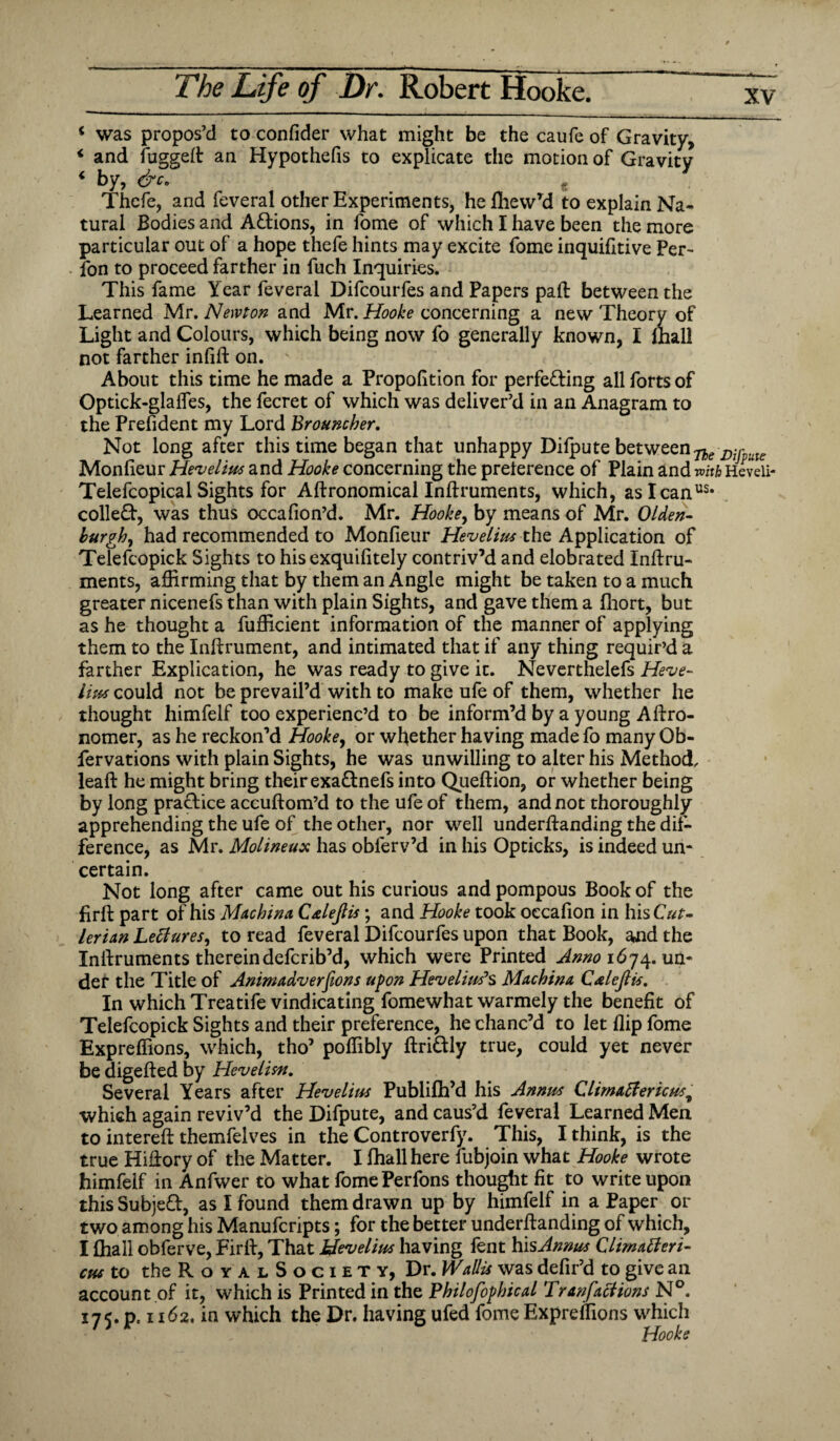 xv 4 was propos’d to confider what might be the caufe of Gravity, 4 and fuggefl: an Hypothecs to explicate the motion of Gravity 4 by, &c. Thcfe, and feveral other Experiments, hefliewyd to explain Na¬ tural Bodies and ACtions, in fome of which I have been the more particular out of a hope thefe hints may excite fome inquifitive Per- fon to proceed farther in fuch Inquiries. This fame Year feveral Difcourfes and Papers pad: between the Learned Mr. Newton and Mr. Hooke concerning a new Theory of Light and Colours, which being now fo generally known, I mall not farther infill: on. About this time he made a Proportion for perfecting all forts of Optick-glafles, the fecret of which was deliver’d in an Anagram to the Prefident my Lord Brouncher. Not long after this time began that unhappy Difpute between^ Monlieur Hevelius and Hooke concerning the preference of Plain and with Heveii- Telefcopical Sights for Aftronomical Inftruments, which, aslcan^ collect, was thus occafion’d. Mr. Hooke, by means of Mr. Olden- burgh, had recommended to Monfieur Hevelius the Application of Telefcopick Sights to his exquilitely contriv’d and elobrated Inltru- ments, affirming that by them an Angle might be taken to a much greater nicenefs than with plain Sights, and gave them a fhort, but as he thought a fufficient information of the manner of applying them to the Inftrument, and intimated that if any thing requir’d a farther Explication, he was ready to give it. Neverthelefs Heve¬ lius could not be prevail’d with to make ufe of them, whether he thought himfelf too experienc’d to be inform’d by a young Aftro- nomer, as he reckon’d Hookey or whether having made fo many Ob- fervations with plain Sights, he was unwilling to alter his Method, lead: he might bring their exaCtnefs into Queftion, or whether being by long practice accuftom’d to the ufe of them, and not thoroughly apprehending the ufe of the other, nor well underftanding the dif¬ ference, as Mr. Molineux has obferv’d in his Opticks, is indeed un¬ certain. Not long after came out his curious and pompous Book of the firft part of his Macbina Calejlis ; and Hooke took oecafion in hisCW- lerian LetfureSy to read feveral Difcourfes upon that Book, and the Inltruments thereindefcrib’d, which were Printed Anno 1674. un¬ der the Title of Animadversions upon Heveliuf s Machina Cxlejlis. In which Treatife vindicating fomewhat warmely the benefit of Telefcopick Sights and their preference, he chanc’d to let flip fome Expreffions, which, tho’ poffibly ftriCtly true, could yet never be digefted by Hevelisn. Several Years after Hevelius Publifh’d his Annus Climatfericust which again reviv’d the Difpute, and caus’d feveral Learned Men to interefl: themfelves in the Controverfy. This, I think, is the true Hiflory of the Matter. I fhall here lubjoin what Hooke wrote himfelf in Anfwer to what fomePerfons thought fit to write upon this SubjeCf, as I found them drawn up by himfelf in a Paper or two among his Manufcripts; for the better undemanding of which, I fhall obferve, Firlt, That Hevelius having fent his Annus Climatt eri¬ cas to the R o Y a l S o g 1 e T y, Dr. Wallis was defir’d to give an account of it, which is Printed in the Pbilofopbical Tranfaciions N°. 175. p. 1162. in which the Dr. having ufed fome Expreffions which . , Hooke