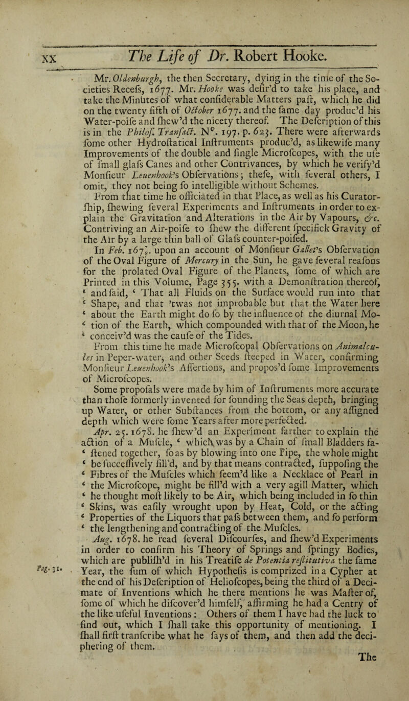 Mr. OUenburghy the then Secretary, dying in the time of the So¬ cieties Recefs, 1677. Mr. Hooke was defir’d to take his place, and take the Minhtes of what confidqrable Matters pail, which he did on the twenty fifth of October 1677. and the fame day produc’d his Water-poife and fhew’d the nicety thereof. The Defcription of this is in the Philof. Tranfact, N°. 197. p. 623. There were afterwards fome other Hydroftatical Inilruments produc’d, as likewife many Improvements of the double and fingle Microfcopes, with the ufe of lfnall glafs Canes and other Contrivances, by which he verify’d Monfieur LeuenhooPs Obfervations; thefe, with leveral others, I omit, they not being fo intelligible without Schemes. From that time he officiated in that Place, as well as his Curator- fihip, fhewing feveral Experiments and Inilruments in order to ex¬ plain the Gravitation and Alterations in the Air by Vapours, &c. Contriving an Air-poife to fhew the different fpecifick Gravity of the Air by a large thin ball of Glafs counter-poifed. In Feb. 1673. upon an account of Monfieur Galle?s Obfervation of the Oval Figure of Mercury in the Sun, he gave feveral reafons for the prolated Oval Figure of the Planets, fome of which are Printed in this Volume, Page 355. with a Demonftration thereof, * andfaid, c That all Fluids on the Surface would run into that * Shape, and that ’twas not improbable but that the Water here * about the Earth might do fo by the influence of the diurnal Mo- c tion of the Earth, which compounded with that of the Moon, he 11 conceiv’d was the caufe of the Tides. From this time he made Microfcopal Obfervations on Animalcu- les in Peper-watetj and other Seeds ifeeped in Water, confirming Monfieur LettenhooPs Affertions, and propos’d fome Improvements of Microfcopes. Some propofals were made by him of Inff ruments more accurate than thole formerly invented for founding the Seas depth, bringing up Water, or other Subfiances from the bottom, or any affigned depth which were fome Years after more perfected. Apr. 25.1678. he fhew’d an Experiment farther to explain the a&ion of a Mufcle, 4 which, was by a Chain of fmall Bladders fa- ‘ flened together, foas by blowing into one Pipe, the whole might 4 be fucceffively fill’d, and by that means contra&ed, fuppofing the 4 Fibres of the Mufcles which feem’d like a Necklace of Pearl in 4 the Microlcope, might be fill’d with a very agill Matter, which 4 he thought moil likely to be Air, which being included in fo thin 4 Skins, was eafily wrought upon by Heat, Cold, or the afling 4 Properties of the Liquors that pafs between them, and fo perform 4 the lengthening and contracting of the Mufcles. Aug. 1678.be read feveral Difcourfes, and fhew’d Experiments in order to confirm his Theory of Springs and fpringy Bodies, which are publifh’d in his Treatife de Potentiareftitutiva the fame . Year, the fum of which Hypothefis is comprized in a Cypher at the end of his Defcription of Heliofcopes, being the third of a Deci¬ mate of Inventions which he there mentions he was Mailer of, fome of which he difeover’d himfelf, affirming he had a Centry of the like ufeful Inventions: Others of them I have had the luck to find out, which I fhall take this opportunity of mentioning. I fhall firil tranferibe what he fays of them, and then add the deci¬ phering of them. The