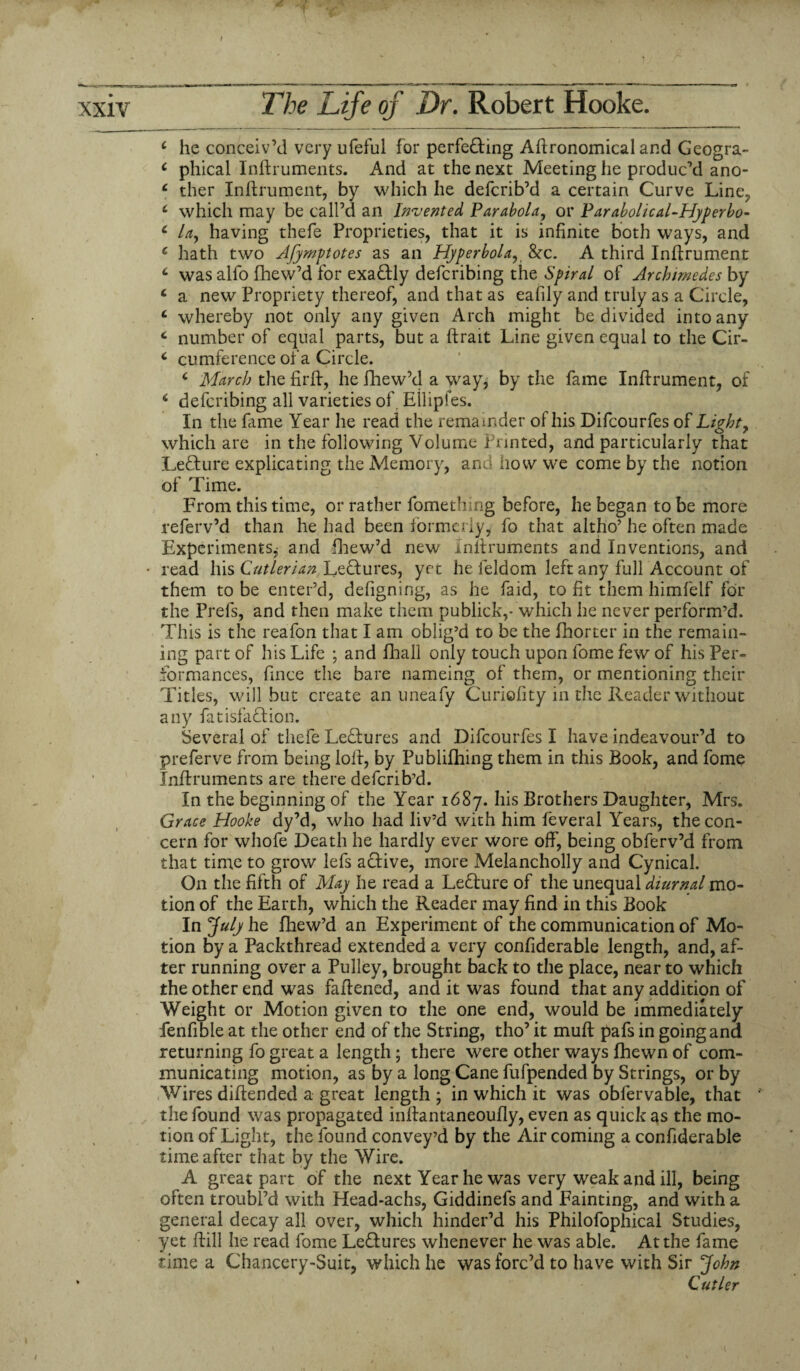 / xxiv The Life of Dr. Robert Hooke. c he conceiv’d very ufeful for perfecting Agronomical and Geogra- c phical Inftruments. And at the next Meeting he produc’d ano- c ther Inftrument, by which he defcrib’d a certain Curve Line? c which may be call’d an Invented Parabola, or Parabolical-Hyperbo- c Uy having thefe Proprieties, that it is infinite both ways, and 6 hath two Afyrnptotes as an Hyperbola, 8tc. A third Inftrument c was alfo fhew’d for exactly defcribing the Spiral of Archimedes by c a new Propriety thereof, and that as eafily and truly as a Circle, c whereby not only any given Arch might be divided into any c number of equal parts, but a ftrait Line given equal to the Cir- c cumference of a Circle. c March the firft, he fhew’d a way, by the fame Inflrument, of i defcribing all varieties of. Eilipfes. In the fame Year he read the remainder of his Difcourfes of Light, which are in the following Volume Printed, and particularly that Lecture explicating the Memory, and how we come by the notion of Time. From this time, or rather fomething before, he began to be more referv’d than he had been formerly, fo that altho’ he often made Experiments, and fhew’d new Inftruments and Inventions, and • read his Cutlerian, LeCtures, yec he feldom left any full Account of them to be enter’d, defigning, as he faid, to fit them himfelf for the Prefs, and then make them publick,- which he never perform’d. This is the reafon that I am oblig’d to be the fhorter in the remain¬ ing part of his Life ; and fhall only touch upon fome few of his Per¬ formances, fmce the bare nameing of them, or mentioning their Titles, will but create an uneafy Curiofity in the Reader without any fatisfaftion. Several of thefe Lectures and Difcourfes I have indeavour’d to preferve from being loft, by Publifhing them in this Book, and fome Inftruments are there defcrib’d. In the beginning of the Year 1687. his Brothers Daughter, Mrs. Grace Hooke dy’d, who had liv’d with him feveral Years, the con¬ cern for whofe Death he hardly ever wore off, being obferv’d from that time to grow lefs aCtive, more Melancholly and Cynical. On the fifth of May he read a LeCture of the unequal diurnal mo¬ tion of the Earth, which the Reader may find in this Book In July he fhew’d an Experiment of the communication of Mo¬ tion by a Packthread extended a very confiderable length, and, af¬ ter running over a Pulley, brought back to the place, near to which the other end was faftened, and it was found that any addition of Weight or Motion given to the one end, would be immediately fenfible at the other end of the String, tho’ it muft pafs in going and returning fo great a length; there were other ways fhewn of com¬ municating motion, as by a long Cane fufpended by Strings, or by Wires diftended a great length ; in which it was obfervable, that ' the found was propagated inftantaneoufiy, even as quick as the mo¬ tion of Light, the found convey’d by the Air coming a confiderable time after that by the Wire. A great part of the next Year he was very weak and ill, being often troubl’d with Head-achs, Giddinefs and Fainting, and with a general decay all over, which hinder’d his Philofophical Studies, yet ftill he read fome Lectures whenever he was able. At the fame time a Chancery-Suit, which he was forc’d to have with Sir John ' Cutler