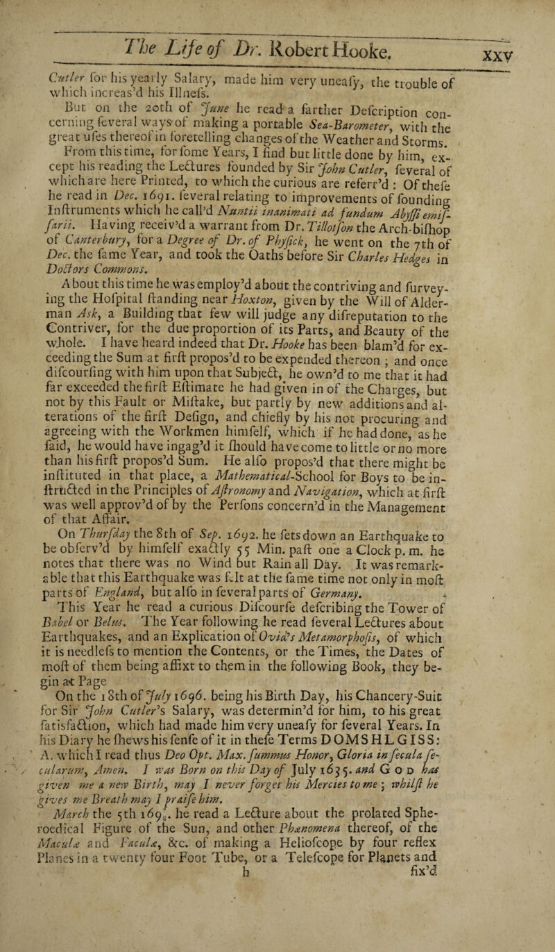 Cutler for his yearly Salary, which increas’d his Illnefs. made him very uneafy, the trouble of L'jf on the 20th ot June he read'a fartner Deicnption con- cei nmg feveial ways1 of making a portable Sea-Barometer^, with the great ufes thereof in foretelling changes of the Weather and Storms From this time, forfome Years, I find but little done by him ex¬ cept his reading the Ledures founded by Sir John Cutler, feveral of which are here Printed, to which the curious are referr’d : Ofthefe he read in Dec. 1691. feveral relating to improvements of founding Inftruments which he call’d Nuntii in animat i ad fundum Abytfi emif- farii. Having receiv’d a warrant from Dr. Tillotfon the Arch-bifhop of Canterbury, for a Degree of Dr. of Phyfick, he went on the 7th of Dec. the fame Year, and took the Oaths before Sir Charles Hedges in Doffors Commons. A bout this time he was employ’d about the contriving and furvey- ing the Hofpital handing near Hoxton, given by the Will of Aider- man Ask, a Building that few will judge any difreputation to the Contriver, for the due proportion of its Parts, and Beauty of the whole. I have heard indeed that Dr. Hooke has been blam’d for ex¬ ceeding the Sum at fir ft propos’d to be expended thereon ; and once difeourfing with him upon that Subjed, he own’d to me that it had far exceeded thefirft Eftimate he had given in of the Charges, but not by this Fault or Miftake, but partly by new additions and al¬ terations of the fir ft Defign, and chiefly by his not procuring and agreeing with the Workmen himfelf, which if he had done, as he faid, he would have ingag’d it fhould have come to little or no more than his fir ft propos’d Sum. He alfo propos’d that there might be inftituted in that place, a Mathematical-School for Boys to be in- ftriided in the Principles of Aftronomy and Navigation, which at firft was well approv’d of by the Perfons concern’d in the Management of that Affair. On Thurfday the 8th of Sep. 1692. he fetsdown an Earthquake to beobferv’d by himfelf exadly 55 Min. paft one a Clock p. m. he notes that there was no Wind but Rain all Day. It was remark¬ able that this Earthquake was fl.lt at the fame time not only in moft. parts of England, but alfo in feveral parts of Germany. This Year he read a curious Difcourfe deferibing the Tower of Babel or Eelus. The Year following he read feveral Ledures about Earthquakes, and an Explication of Ovid's Met amorphofis, of which it is needlefs to mention the Contents, or the Times, the Dates of moft of them being aflixt to them in the following Book, they be¬ gin a* Page On the 18th of July 1696. being his Birth Day, his Chancery-Suit for Sir John Cutler's Salary, was determin’d for him, to his great fatisfadion, which had made him very uneafy for feveral Years. In his Diary he (hews his fenfe of it in thefe Terms DOMSHLGISS; A. which I read thus Deo Opt. Max. fummm Honor, Gloria in fecal a fe¬ cal arumy Amen. I was Born on this Day of July 1635. and God has given me a new Birth, may I never forget his Mercies to me \ rvhilfi he gives me Breath may 1 praifehim. March the 5th 169^. he read a Ledure about the prolated Sphe- roedical Figure of the Sun, and other Phenomena thereof, of the Macula and YacuU, 8cc. of making a Heliofcope by four reflex Planes in a twenty four Foot Tube, or a Telefcope for Planets and h fix’d