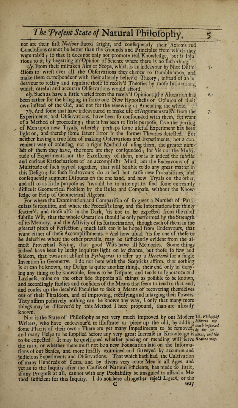 nor are their firft Notions Hated aright, and confequently their Axionis and Concisions cannot be better than the Grounds and Principles from which they were rais’d * fo that it does not only not promote real Knowledge, but is inju¬ rious to it, by begetting an Opinion of Science where there is no fuch thing. 5ly, From their miftaken Aim or Scope, which is an indeavour by Nice Dillirt- 5* ftions to wreft over all the Obfervations they cfornce to (tumble upon, and make them ccrrefpondenf with their already believ’d Theory * in Head of an in¬ deavour to re&ify and regulate thofe fo receiv’d Theories by thofe Intimations, which careful and accurate Obfervations would afford. 6ly, Such as have a little varied from the receiv’d Opinions,^the Alteration has « been rather for the bringing in fome one New Hypothefis or Opinion of their own inftead of the Old, and not for the renewing or Amending the whole. 7/p, And fome that have indeavoured to make ufe ofArgumentsrals*d from the 7* Experiments, and Obfervations, have been fo confounded with them, for want of a Method of proceeding », that it has been to little purpofe, fave the putting . of Men upon new Tryals, whereby perhaps fome ufeful Experiment has been light on, and thereby fome latent Error in the former Theories deteHed. For neither having a true Idea of making Obfervations and Experiments, nor a con¬ venient way of ordering, nor a right Method of uling them, the greater num-. ber of them they have, the more are they confounded; for ’tis not the Multi¬ tude of Experiments nor the Excellency of them, nor is it indeed the fubtile . and curious Ratiocinations of an accompliffit Mind, nor the Endeavours of a Multitude of fuch joyned together, that will be able to do any great matter in this Defign ; for fuch Endeavours do at beft but raife new Probabilities, and confequently augment Difputes on the one hand, and new Tryals on the other, and all to as little purpofe as ’twould be to attempt to find fome extreamly difficult Geometrical Problem by the Ruler and Compafs, without the Know¬ ledge or Help of Geometrical Algebra. For where the Examination and Comparifon of fo great a Number of Parti¬ culars is requifite, and where the Procefs'is long, and the Informations but thinly fcatter’d, and thofe alfo in the Dark, ’tis not to be expe&ed from the moft fubtile Wit, that the whole Operation fhouldbe only performed b.y the Strength of its Memory, and the A&ivity of its Ratiocination, though each of them in the greateft pitch of Perfection 5 much lefs can it be hoped from Endeavours, that want either of thefe Accomplifhments. ■ And how ufual ’tis for one of thefe to be defective where the other prevails, may be fufficiently evident from the al- moft Proverbial Saying, that good Wits have ill Memories. Some things indeed have been by lucky Inquirers light on by chance, but thofe fo few and feldom, that ’twas not abfurd in Fythagoras to offer up a Hecatomb for a fingle Invention in Geometry. I do not here with the Scepticks affirm, that nothing is or can be known, my Defign is quite another thing * their end only in deny¬ ing any thing to be knowable, feems to be Difpute, and tends to Ignorance and Lazinefs, mine on the other fide fuppofes all things as poflible to be known, and accordingly ftudies and confiders of the Means thatfeem to tend to that end, and roufes up the deceiv’d Faculties to feek a Means of recovering themfelves out of their Thraldom, and of improving, redifying and inlarging their Powers. They affirm pofitively nothing can be known any way, I only that many more things may be difcover’d by this Method I here propound, than are already known. Nor is the State of Philofophy as yet very much improved by our Modern in. Phiiojophj Writers, who have endeavour’d to illuftrate or piece up the old, by adding h^\°mp^d fome Placits of their own : There are yet many Impediments to be removed, by the eMo, and many Helps to be fupplied before any very great Increafe in Knowledge is derm, and the to be expeCled. It may be queftioned whether piecing or mending will ferve Reafons »>kj. the turn, or whether there muft not be a new Foundation laid on the Informa¬ tions of our Senfes, and more ffriCUy examined and Purveyed by accurate and judicious Experiments and Obfervations. That which hath had the Cultivation of many Hundreds of Years, and by divers very acute Men in all Ages, and yet as to the Inquiry after the Caufes of Nattiral Efficients, has made fo little, if any Progrefs at all, cannot with any Probability be imagined to afford a Me¬ thod fufficient for this Inquiry. I do not here altogether rejeCt Logick, or the C way