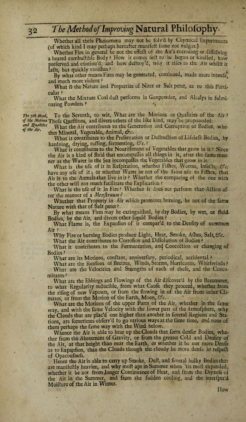 Whether all thele Phenomena may not be folv’d by Chymical Experiments (of which kind I may perhaps hereafter manifest fome not vulgar.) Whether Fire in general be not the effeCt of the Air’s corroding or diflblving a heated combuftible Body? How it comes iirft to be begun or kindled, how preferved and continu’d, and how deftroy’d, why it riles in the Air whillt it lafts, but quickly vanilhes ? By what other means Fires may be generated, continued, made more intenfe* and much more violent? What i5 the Nature and Properties of Niter or Saltpeter, as to this Parti¬ cular ? What the Mixture Coal-duft performs in Gunpowder, and Alcalys in fulmi¬ nating Powders ? The yth Head, To the Seventh, to wit, What are the Motions or Qualities of the Air ? of the Motions t\\qfe Queftions, and divers others of the like kind, inay'be propounded; Qualities pyfjat the Air contributes to the Generation and Corruption of Bodies, whe- *' * e ir‘ ther Mineral, Vegetable, Animal, &c. What it contributes to the Prefervation or Deftrudion of Lifelefs Bodies, by hardning, drying, rutting, fermenting, ©V. ? What it contributes to the Nourifhment of Vegetables that grow in it ? Since the Air is a kind of fluid that encompafles all things in it, after the lame man¬ ner as the Water in tHe Sea incompafles the Vegetables that grow in it. What is the ufe of it in Refpiration, whether Filhes, Worms, Infers, fifr. have any ufe of if ^ or whether Water be not of the fame ufe to Fifhes,. that Airis to the Anmalsthat live in it ? Whether the comparing of the one with the other will not much facilitate the Explication ? What is the ufe of it in Fire? Whether it does not perform that-Action af¬ ter the manner of a Menjlruum ? Whether that Property in Air which promotes burning, be not of the fame Nature with that of Salt peter ? By what means Fires may be extinguifhed, by dry Bodies, by wet, or fluid Bodies, by the Air, and divers other liquid Bodies ? What Flame is, the Expanfion of it compar’d to the Denfity of common Air > Why Fire or burning Bodies produce Light, Heat, Smoke, Alhes, Salt,6or. What the Air contributes to Corrofion and Diflolution of Bodies ? What it contributes to the Fermentation, and Concoction or changing of Bodies ? What are its Motions, conffant, anniverfary, periodical, accidental ? What are the Reafons ofBreizes, Winds, Storms, Hurricanes, Whirlwinds ? What are the Velocities and Strengths of each of thefe, and the Conco¬ mitants ? What are the Ebbings and Flowings of the Air difcovefd by the Barometer, to what Regularity reducible, from what Caufe they proceed, whether from the riling of new Vapours, or from the flowing in of the Air from other Cli¬ mates, or from the Motion of the Eafth, Moon, &c. What are the Motions of the upper Parts of the Air, whether in the fame way, and with the fame Velocity with the lower part of rhe Atmofphere, why the Clouds that are plac’d one higher than another in feveral Regions and Sta¬ tions, are fometimes obferv’d to go various ways at the fame time, and none of them*perhaps the fame way with the Wind below. Whence the Air is able to bear up the Clouds that feem denfer Bodies, whe¬ ther from the Abatement of Gravity, or from the greater Cold and Denfity of the Air, at that height than near the Earth, or whether it be not more Denfe as to Expajifion, than the Clouds though the cloudy be more denfe in refpeCl of Opacoufnefs. Hence the Air is able to carry up Smoke, Duff, and feveral bulky Bodies that are manifeftly heavier, and why mod apt in Summer when ’tis mold expanded, whether it be not from longer Continuance of Heat, and from the Drynefs of the Air in the Summer, and from the fudden cooling, and the interfper'd Moiflure of the Air in Winter. How