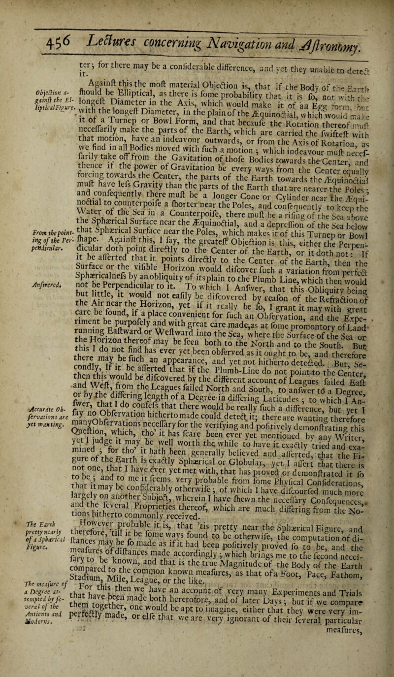 Anfvcered* ter; for there may be a conliderable difference, and yet they unable to detea n, ASli,nl1:^,isthc I110^ material Objection is, that if the Body of tin* Eanh Objection 1- (hould be felliptical, as there is fome probability that it is fo nr,r w;,e 1. ffif/i/Jl XS tbc A?S bfb w?u!d make it Vln%T^ te ne /ir?J“rn? rt B0Wl F°'eml ad that bccaure the Rotation thereof muff neceffarily make the parts of the Earth, which are carried the fwifteft with that motion, have an indeavour outwards, or from the Axis of Rotation as we find m all Bodies moved with Rich a motion ; which indeavour muff neccf- farily take off from the Cavitation of thofe Bodies towards theCenttrnd thence it the power ot Gravitation be every ways from the Center equally forcing towards the Center, the parts of the Earth towards the WuhSl muff have lefs Gravity than the parts of the Earth that are nearer the Poles • nnAM rfeqi,ent y 1 vre be a longer Cone or Cylinder near the ffL- noaml to counterpoife a (horter near the Poles, and confequently to keep the \\ ater of the Sea in a Counterpoife, there muff be a riling of the Sea above the Sphiencal burface near the rEquinoftial, and a deprefiiob of the Sea below from the point- “Jt bphan ical Sut face near the Poles, which makes it of this Turnep or Bowl mg of the ret- fiiape. Again ft this, I fay, the greateff Objeftion is this, either the Pemen- ptnimlar. dicular doth point direftly to the Center of the Earth, or it doth not? If it be affei ted that it points directly to the Center of the Earth, then the Surface oi the vifible Horizon would difcoverfuch a variation from perfect no? ki^P ^ !v a!’0”qmty-of ltsPlain t0 the Plumb Line,which thenwould hnf !!irner^ndla,1,air t0 lt- r.rwlllFh 1 Anf\ver, that this Obliquity being but lttc’ *t 'vould not eafily be difeovered by reafon of the Reffadion of the Air near the Horizon, yet if it really be /o, I gr^h ma^vkh care be found, if a place convenient for fuch an Obfervation, and the Erne- liment be purpofely and with great care made,as at fome promontory of Land runmng Eaftward or Weftward into the Sea, where the Surface of the Sea or TZ°Vtejf may befcen both t0 the ^0,'th and to the South. But there1 mav he pn<! has ever Vet been observed as it ought to be, and therefore mndlv If fr hUCVan ,aPPear?'lcei aI‘d yet not hitherto deteded. But, Se- condly. If it be afferted that if the Plumb-Line do not point to the Center 1 'flW?U d b? difeovered by the different account of l eagues failed Eaft o^buThf’/r? th® Rcagues failed North and South, to anfw?rtoa Degfee fwery rh C! nenng °f “ DeS> ee *n differing Latitudes; to which lAn- do confefs that there would be ready inch a difference, but yet l firvmions are Y bfervatipn hitherto made could deteft it; there are wanting therefore jet Kiting. S?bftrJaf‘°nsfnec,e![a[y foI the verifying and pofitively demonftrating this f w.blch> tbo lt *las fcare been ever yet mentioned by any Writer yet I judge it may be well worth the while to have it exadly tried and exi- mined ; for tho it hath been generally believed and afferted that the Fi gureof the Earth isexaftly Spherical or Globular, yet Iaflbrt there s* yet met with, that has proved or demonftrated it fo to DC , and to meit fcems very probable from fome Phvfical ConiideratioiK lawlv1™ be lj0nliodcr?l)ly Otherwifc; of which 1 have difeourfed much more f y °‘ an°fbei oubjccR, wherein I have Ihewn the neceffary Confequences non? !,CffVCni Proprieties thereof, which are much differing from the No¬ tions hitherto commonly received. 6 1>0 mmnti 1 thereW?’tin?rbhbr U ‘S’ tba/ pretty near the Sphwical Figure, and Ks7smL ftancesmav be fo ir6 at t0 bcrotherwife, ‘he computation of di- Figure. meafnJPS rV° a? lflt had keen positively proved fo to be, and the farv to L ff,!i CeS naduC i whid' brings me to the fecund neccl- comnared fn fh and ^ 1S the truc Magnitude of the Body of the Earth » Pate’ Fa,hom> sat Si^mose***** ■“*&>* muzz Moderns. ’ elic that w e ai e veij ignoiant ot their fcveral particular : . meafures. Accurate Ob-