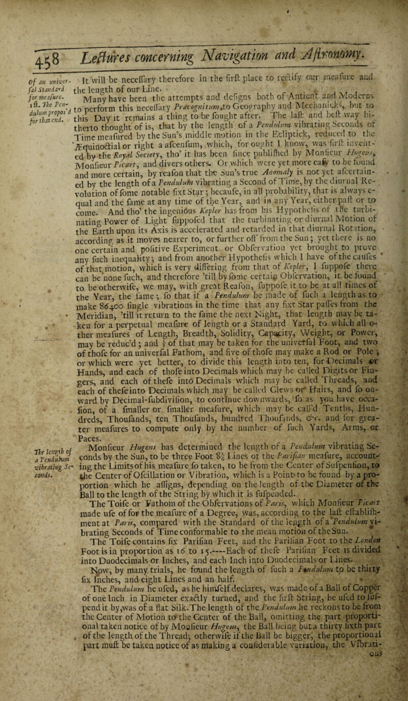 Of an miner- fal Standard for we lfare. i ft. 7he Pen- duhirn propos'd for that end. It will be necelfary therefore in the firft place to rectify out meat me and the length of our Line. . Many have been the attempts and defigns both of Antien.t and Moderns to perform this necelfary Prdcognitum. to Geography and Median id's but to this Day it remains a thing to be fought after. The laft and bell way hi¬ therto thought of is, that by the length of a Pendulum vibrating Seconds or Timemeafured by the Sun’s middle motion in the Ecliptick, reduced to the ‘iPquino&ial or right aafcenfum, which, for ought 1 know, was firft invent-' ed by the Royal Society, tho’ it has been fince publilhed by Mon lieur Hugens, Monfieur Picart, and divers others. Or which were yet more eaiiy to be found and more certain, by reafonthat the Sun’s true Anomaly is not yet afcertain- ed by the length of a Pendulufn vibrating a Second of Time, by the diurnal Re¬ volution offome notable fixtStar; becaufe, in all probability, that is always e- qual and the fame at any time of the Year, and in any Year, either pa ft or to come. And tho’the ingenious Kepler has from his Hypothecs of tHe turbi¬ nating Power of Light fuppofed that the turbinating or diurnal Motion of the Earth upon its Axis is accelerated and retarded in that diurnal Rotation, according as it moves nearer to, or further off from the Sun; yet there is no one certain and pofitive Experiment or Obfervation yet brought to prove any fuch inequality ; and from another Hypothefis which I have ofthecaufes of that motion, which is very differing from that of Kepler, I fuppofe there can be none fuch, and therefore ’till byfome certain Obfervation, it be found_ to be otherwife, we may, with great Reafon, fuppofe it to be at all times or the Year, the fame; fo that if a Pendulum be made of fuch a length as to make 86400 fingle vibrations in the time that any fixt Star pa(fes from the Meridian, ’till'it return to the fame the next Might, that length maybe ta- -ken for a perpetual meafure of length or a Standard Yard, to which all o- ther meafures of Length, Breadth, Solidity, Capacity, Weight, or Power, may be reduc’d ; and j of that may be taken for the univerfal Foot, and two of thofe for an univerfal Fathom, and live of thofe may make a Rod or Pole ; or which wrere yet better, to divide this length into ten, for Decimals or Hands, and each of thofe into Decimals which may be called Digits or Fin¬ gers, and each ofthefe into Decimals which maybe called Threads, and each of thefeinto Decimals which may be called Clews or Hairs, and fo on¬ ward by Decimal-fubdivilion, to continue downwards, fo as you have occa- fion, of a fmaller or. fmaller meafure, which may be call’d Tenths, Hun¬ dreds, Thoufands, ten Tlioufands, hundred TJhoufinds, &c. and for grea¬ ter meafures to compute only by the number of fuch Yards, Arms, or Paces. ' „ ■ . , , c Monfieur Hagens has determined the length of a Pendulum vibrating Sc- a Pendulum conds by the Sun, to be three Foot I fines of the Parifian meafure, account- vibrating Se» ing the Limitsof his meafure fo taken, to be from the Center of Sufpenllon, to conds. the Center of Ofcillation or Vibration, which is a Point- to be found by a pro-* portion which he afligns, depending on the length of the Diameter of the Ball to the length of the String by which it is fufpended. TheToife or Fathom of the Obfervations of Paris, which Monfieur Picart made ufe of for the meafure of a Degree, was, according to the laft eftablifti- mentat Pam, compared with the Standard of the length of a*Pendulum vi¬ brating Seconds of Time conformable to the mean motion of the Sun. The Toife contains fix Parifian Feet, and the Parilian Foot to the London Foot is in proportion as 16 to 15.—Each of thefe Parilian Feet is divided into Duodecimals or Inches, and each Inch into Duodecimals or Lines. Now, by many trials, he found the length of fuch a L$ndulum to be thirty fix Inches, and eight Lines and an half. ' . • * The Pendulum he ufed, as he himfelf declares, was made of a Ball of Copper of one Inch in Diameter exadly turned, and the firft String, he ufed to iuf- pendit by,was of a Hat Silk.The length of the Pendulum he reckons to be from the Center of Motion to the Center of the Ball, omitting the part proporti¬ onal taken notice of by Monfieur Huge pa, the Ball being buta thirty fix th part . of the length of the Thread; otherwife if the Ball be bigger, the proportional part muft be taken notice of as making a conftderable variation, the Vfbrati-