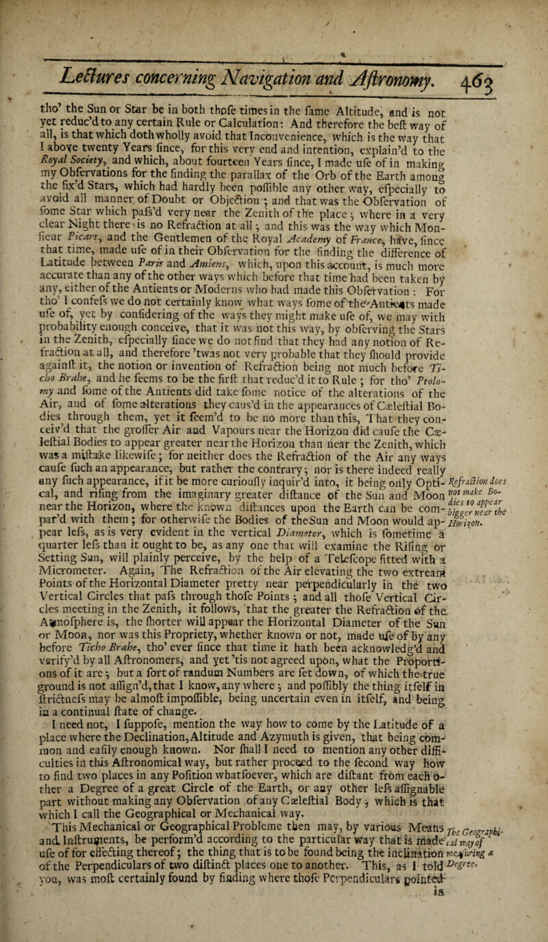 / Leftures concerning Navigation and Aftronomy. 465 tho’ the Sun or Star be in both thpfe times in the fame Altitude, and is not yet reduc’d to any certain Rule or Calculation: And therefore the belt way of all, is that which doth wholly avoid that Inconvenience, which is the way that 1 aboye twenty Years fince, for this very end and intention, explain’d to the Royal Society, and which, about fourteen Years fince, I made ufe of in making my Observations for the finding the parallax of the Orb of the Earth among the fix d Stars, which had hardly been pofiible any other way, efpecially to avoid all manner of Doubt or Obje&ion ; and that was the Obfervation of 1bme Star which pals d very near the Zenith of the place ^ where in a very clear Might there is no Refraction at all *, and this was the way which Mon- neiu Ficart, and the Gentlemen of the Royal Academy of France^ have, fince that time, made ufe of in their Obfervation for the finding the difference of Latitude between Paris and Amiens, which, upon this account, is much more accurate than any of the other ways which before that time had been taken by any, either of the Antients or Moderns who had made this Obfervation : For tho' I confefs we do not certainly know what ways fome of the'Antkjits made ufe of, yet by confidering of the ways they might make ufe of, we may with probability enough conceive, that it was not this way, by obferving the Stars inthe Zenith, efpecially fince we do not find that they had any notion of Re¬ fraction at all, and therefore ’twas not very probable that they fhould provide againfl: it, the notion or invention of Refra&ion being not much before 77- cho Brahe, and he feems to be the firft that reduc’d it to Rule ; for tho’ Ptolo* my and fbme of the Antients did take fome notice of the alterations of the Air, and of fome alterations they caus’d in the appearances of Cadeftial Bo¬ dies^ through them, yet it feem’d to be no more than this. That they con¬ ceiv’d that the groffer Air and Vapours near the Horizon did caufe the Cx- leftial Bodies to appear greater near the Horizon than near the Zenith, which was a miflake likewife; for neither does the Refra&ion of the Air any ways caufe fuch an appearance, but rather the contrary * nor is there indeed really any fuch appearance, if it be more curioufly inquir’d into, it being only Opti- XefraBiondoes cal, and rifing from the imaginary greater diftance of the Sun and Moon Jlot B°' near the Horizon, where the known diftances upon the Earth can be com- fZltTaAbe par’d with them; for otherwife the Bodies of the Sun and Moon would ap- Hm\on. pear lefs, as is very evident in the vertical Diameter, which is fometime a quarter lefs than it ought to be, as any one that will examine the Rifing or Setting Sun, will plainly perceive, by the help of a TeLefcope fitted with a Micrometer. Again, The RefraCtion of the Air elevating the two extream Points of the Horizontal Diameter pretty near perpendicularly in the two Vertical Circles that pafs through thofe Points •, and all thofe Vertical Cir¬ cles meeting in the Zenith, it follows, that the greater the Refra&ion of the. Afcnofphere is, the Ihorter will appear the Horizontal Diameter of the Sun or Moon, nor was this Propriety, whether known or not, made ufe of by any before Ticho Brahe, tho’ ever fince that time it hath been acknowledg’d and verify’d by all Aftronomers, and yet ’tis not agreed upon, what the Proporti¬ ons of it are \ but a fort of randum Numbers are fet down, of which the true ground is not alfign’d,that I know, any where j and poffibly the thing itfelf in ftrictnefs may be almoft impolfibLe, being uncertain even in itfelf, and being in a continual Rate of change. I need not, I fuppofe, mention the way how to come by the Latitude of a place where the Declination, Altitude and Azymuth is given, that being com¬ mon and eafily enough known. Nor fhall I need to mention any other diffi¬ culties in this Aftronomical way, but rather proceed to the fecond way how to find two places in any Pofition whatfoever, which are diftant from each o- ther a Degree of a great Circle of the Earth, or any other lefs aflignable part without making any Obfervation of any Cadeftial Body} which is that which I call the Geographical or Mechanical way. This Mechanical or Geographical Probleme then may, by various Mean4 yke Ge^raphi- ancLInftruipents, be perform’d according to the particular way that is riiad'eVi/my of ufe of for effecting thereof; the thing that is to be found being the inclination mjfunvg a of the Perpendiculars of two diftind places one to another. This, as I told you, was molt certainly found by finding where thofe Perpendiculars pointed-