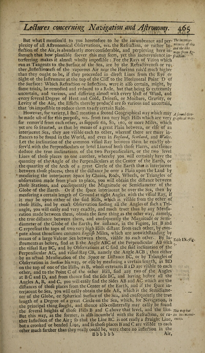 But what I mention’d to you heretofore to be the incumbrance and per-rhe inconve- plexity of all Aftronomical Obfervations, viz., the Refraction, or rather In- nte,ncfs °f thi* fledion of the Air, is abundantly more confiderable, and perplexing here in- from Re- fomuch that how plaufible foever this may feem, yet this inconvenience.in- fra&ion. • terferring makes it almofl wholly impoflible : For the Rays of Vilion which run as Tangents to the Surface of the Sea, are by the Refraclivenefs or ra¬ ther .Infleftivenefs of the vaporous Air near the Horizon rais’d much higher than they ought to be, if they proceeded in direft Lines from the Eye or Sight ot the Inftrument at the top of the Cliff to the Horizontal Point D of the Surface; Which Refradion or Inflexion, were it alfo certain, might, by Lome trials, be remedied and reduced to a Rule, but that being fo extreamly uncertain, and various, and differing almoft with every blafb of Wind, and every feveral Degree of Heat and Cold, Drinefs, or Moifture, Gravity, or Levity of the Air, the Effects thereby produc’d are fo various and uncertain, that ’tis impoflible to reduce them to arfy certain Rule. However, for variety, I Jfhall mention a fecond Geographical way which may jGeo- be made ufe of for this purpofe, viz., from two very high Hills which are very graphical to ay* far remov’d from each other, as fuppofe 60, 80, 100, or more Miles, which yet are fo fituated, as that by means of a great Plain between, or elfe of an interjacent Sea, they are vifible each to other, whereof there are many in- ftances to be found in the World, and even in Fngland, Scotland, and Wales. Let the inclination of the common vifual Ray between them be exactly ob- ferv’d with the Perpendiculars or level Lines of both thofe Places, and thence deduce the true inclinations of the two Perpendiculars, or the two level Lines of thofe places to one another, whereby you will certainly have the quantity of theAmgle of the Perpendiculars at the Center of the Earth, or the quantity of the Arch of a great Circle of the Earth that is interjacent between thofe places^ then if the diftance be over a Plain upon the Land by * meafuring the interjacent Space by Chains, Rods, Wheels, or Triangles ot obfervation made from place to place, you will obtain the diftance between thofe Stations, and confequently the Magnitude or Semidiameter of the Globe of the Earth. Or if the fpace interjacent be over the Sea, then by meafuring a certain length of Ground at right Angles with the vifual Ray, if it may be upon either of the Laid Hills, which is vifible from the other of thofe Hills, and by exa& Obfervation finding all the Angles of fuch a Tri- angle^ you will eafily and very exadly, and much truer than by any Menfu- ration made between them, obtain the fame thing as the other way, namely, the true diftance between them, and confequently the Magnitude or Semi- diameter of the Globe of the Earth ^ for inftance, in the Figure, let B and C reprefentthe tops of two very high Hills diftant from each other, by com- ‘ pute about threefcore common Englifh Miles, which are notwithftanding by means of a large Vale or Sea between them, vifible to each other. By In- ftruments as before, find at B the Angle ABC of the Perpendicular AB with the vifual Ray BC, and by Obfervations at C find the Laid inclination of the Perpendicular AC, and vifual Ray CB, namely the Angle ACB ^ then either by an a&ual Menfuration of the Space or Diftance BC, or by Triangles of Obfervation in Snellius his way, or elfe by meafuring a certain length, as BD on the top of one of the Hills, as B, whofe extreams B a D are vifible to each other, and to the Point C of the other Hill, find any two of the Angles at B C and D, and from thence find the fide BC, and having before all the Angles A, B, and C, you will eaiily find the Sides AB and AC which are the diftances of thofe places from the Center of the Earth, and if the fpace in¬ terjacent be Sea, you will eafily obtain the fide AE, which is the Semidiame¬ ter of the Globe, or Spherical Surface of the Sea, and confequently the true length of a Degree of a great Circle on the Sea, which, for Navigation, is the principal thing fought, and thence alfo collaterally may eafily be found the feveral heights of thofe Hills B and C above that level, and the like, numbers But this way, as the former, is alfo incumbr’d with the Refra&ion, or ra- its incin-jeni- ther Inflection of the Air; fo that the Line BC is not really a ftraight Line, ewes. but a crooked or bended Line, and'fo thofe places B and C are vifible to each other much farther than they really could be, were there no infledion in the B b b b b b ' Air,