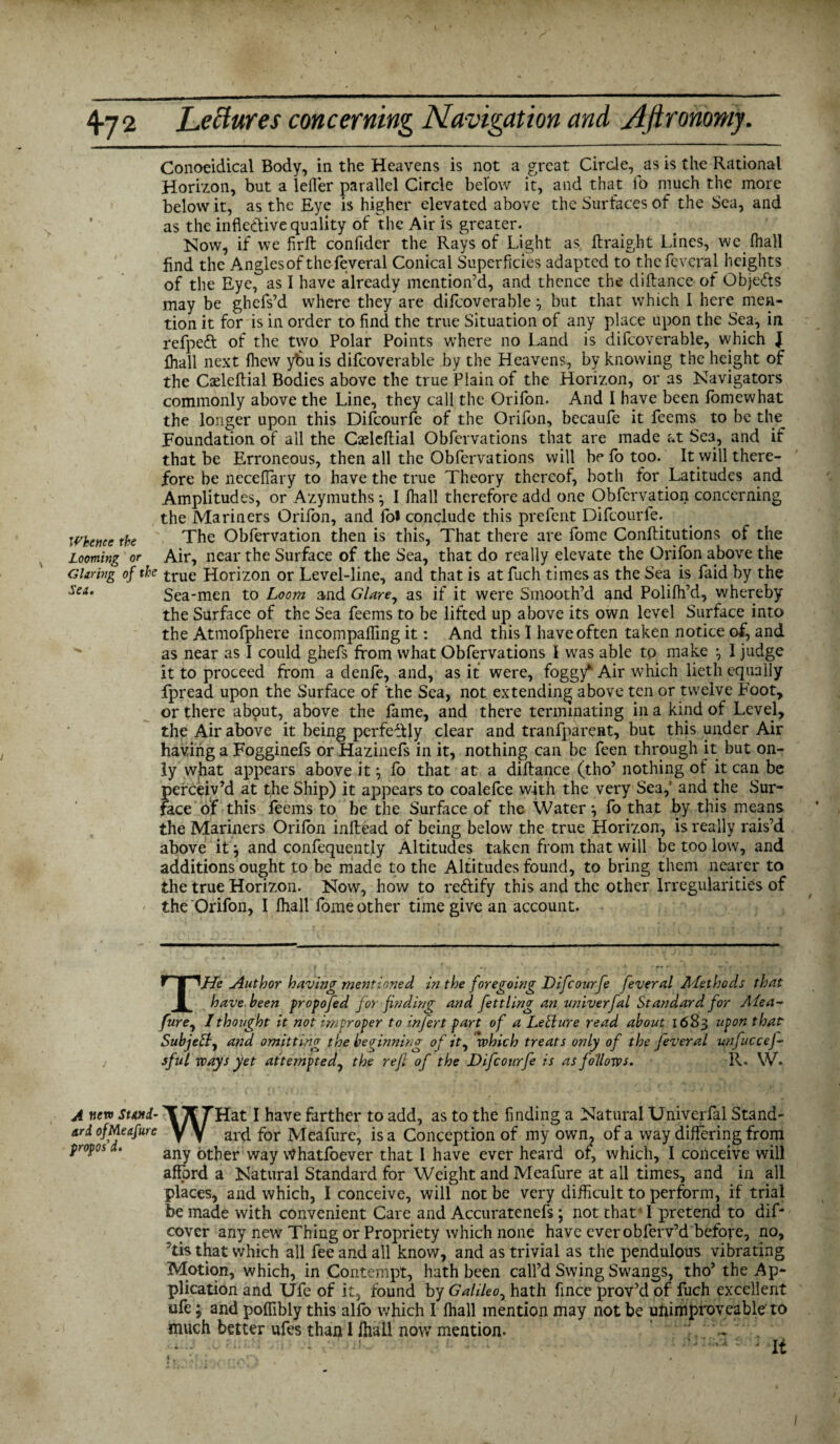 Conoeidical Body, in the Heavens is not a great Circle, as is the Rational Horizon, but a leller parallel Circle below it, and that fo much the more below it, as the Eye is higher elevated above the Surfaces of the Sea, and as the inflective quality of the Air is greater. Now, if we firft conflder the Rays of Light as ftraight Lines, we lhall find the Angles of the feveral Conical Superficies adapted to thefeveral heights of the Eye, as I have already mention’d, and thence the diftance of Objects may be ghefs’d where they are difcoverable but that which 1 here men¬ tion it for is in order to find the true Situation of any place upon the Sea, in refpeft of the two Polar Points where no Land is difcoverable, which J lhall next fhew ybu is difcoverable by the Heavens, by knowing the height of the Cafteftial Bodies above the true Plain of the Horizon, or as Navigators commonly above the Line, they call the Orifon. And I have been fomewhat the longer upon this Difcourfe of the Orifon, becaufe it feems to be the Foundation of all the Caeleftial Obfervations that are made at Se3, and if that be Erroneous, then all the Obfervations will be fo too. It will there¬ fore be neceflary to have the true Theory thereof, both for Latitudes and Amplitudes, or Azymuths \ I lhall therefore add one Obfcrvation concerning the Mariners Orifon, and foi conclude this prefent Difcourfe. Whence the The Obfervation then is this, That there are fome Conftitutions of the Looming or Air, near the Surface of the Sea, that do really elevate the Orifon above the Glaring of the true Horizon or Level-line, and that is atfuch times as the Sea is faid by the Sea-men to Loom and Glare, as if it were Smooth’d and Polilh’d, whereby the Surface of the Sea feems to be lifted up above its own level Surface into the Atmofphere incompafling it: And this I have often taken notice of, and  as near as I could ghefs from what Obfervations I was able to make 1 judge it to proceed from a denfe, and, as if were, foggy*1 Air which lietli equally fpread upon the Surface of the Sea, not extending above ten or twelve Foot, or there about, above the fame, and there terminating in a kind of Level, the Air above it being perfectly clear and tranfparent, but this under Air having a Fogginefs or Hazinefs in it, nothing can be feen through it but on¬ ly what appears above it ^ fo that at a diftance (tho’ nothing of it can be perceiv’d at the Ship) it appears to coalefce with the very Sea, and the Sur¬ face of this feems to be the Surface of the Water, fo that by this means the Mariners Orilon inftead of being below the true Horizon, is really rais’d above it \ and confequently Altitudes taken from that will be too low, and additions ought to be made to the Altitudes found, to bring them nearer to the true Horizon. Now, how to rectify this and the other Irregularities of the Orifon, I lhall fome other time give an account. THe Author having mentioned in the foregoing Difcourfe feveral Methods that have been propofed for finding and fettling an univerfal Standard for Aiea- fure, I thought it not improper to infert part of a LeSlure read about 1683 upon that Subject, and omitting the beginning of it) which treats only of the feveral unfuccej- sful ways yet attempted, the refi of the Difcourfe is as follows. R. W. A new stand- T K THat I have farther to add, as to the finding a Natural Univerfal Stand¬ ard y y ard for Meafure, is a Conception of my own. of a way differing from proposd. any other way Whatsoever that I have ever heard of, which, I conceive will afford a Natural Standard for Weight and Meafure at all times, and in all places, and which, I conceive, will not be very difficult to perform, if trial be made with convenient Care and Accuratenefs; not that'I pretend to dif- cover any new Thing or Propriety which none have ever obferv’d before, no, 'tis that which all fee and all know, and as trivial as the pendulous vibrating Motion, which, in Contempt, hath been call’d Swing Swangs, tho’the Ap¬ plication and Ufe of it, found by Gahleor hath fince prov’d of fuch excellent ufe; and poflibly this alfo which I lhall mention may not be unimproveable to much better ufes than I lhall now mention. ^ ' It