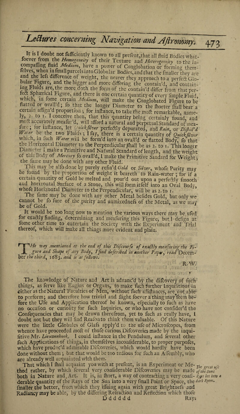 Leciurcs cohccituiyi^ JSIuvio^atioh and dtflTonoyny, yrj ^ It is I doubt not fufficiently known to all prefen t,that all fluid Bodies what- ioever from the Homogeneity of their Texture and Heterogeneity to the in- compafling fluid Medium, have a power of Conglobation or forming; them- feIves, when in nnall parcels into Globular Bodies, and that the fmaller they are and the lets difference of weight, the nearer they approach to a perfect Glo- buiar Figure, and the bigger and more differing the contain’d, andcontain- lng Fluids are, the more doth the form of the contain’d differ from that per- rect Spherical Figure, and there is one certain quantity of every Ample Fluid which, in fome certain Medium, will make the Conglobated Figure to be flatted or ovalfd; fo that the longer Diameter to the Ihorter fhall bear a certain ailigri d proportion ; for mftance, to take the molt remarkable, name¬ ly, /. uO i. I conceive then, tnat this quantity being certainly found, and mofl: accurately meafur’d, will afford a natural and perpetual Standard of mea- fure; lor mltance, let yuickjilver perfectly depurated, and Rain, or DifiUPd Water be' the two Fluids ; I fay, there is a certain quantity of Ouickfilver which, m fuch Water will be form’d into an ovalfd or flatted BodyT fo that the Horizontal Diameter to the Perpendicular (fhall be as 2. to i. This longer Diameter I make a Primitive and Natural Standard of length, and the weight of this Body of Mercury fo ovalfd, I make the Primitive Sandard for Weight * the fame may be done with any other Fluid. 5 This may be alfo done by purely refin’d Gold or Silver, whofe Purity may be found by the proportion of weight it beareth to Rain-water ; for if a certain quantity of Gold be melted and pour’d out upon a perfectly fmooth and horizontal Surface of a Stone, this will form itfelf into an Oval Body, whofe Horizontal Diameter to the Perpendicular, will be as 2. to 1. The fame may be done with any other Metal belides Gold, but only we cannot be fo fure of the purity and unmixednefs of the Metal, as we may be of Gold. It would be too long now to mention the various ways there may be ufed for exactly finding, determining and meafuring this Figure, but 1 defign at fome other time to entertain the Society with the Experiment and Trial thereof, which will make all things more evident and plain. THe way mentioned at the end of this Difcourfe of exattly meafuring the Fi¬ gure and Shape of any Body, Ifind defcribed in another Paper ^ read Decem¬ ber the third, 1683. and is as follows. R. W, The knowledge of Nature and Art is advanc’d by the difcovery of fuch things, as ferve like Engins or Organs, to make fuch further Inquiiitioiis in cither as the Natural Faculties of Men, without fuch affiftances, arepiot able to perform; and therefore how trivial and flight foever a thing mayYeem be¬ fore the Ufe and Application thereof be known, efpecially to fuch as have no occalion or curiofity for fuch Inquiries, or who have not confider’d the Confequencies that may be drawn therefrom, yet to fuch as really have, I doubt not but they will find Reafonto think them valuable. Of this Nature were the little Globules of Glafs apply’d to the ufe of Microfcopes, from whence have proceeded mofl of thofe curious Difcoveries made by the inqui- lltiveMr. Lieuwenhook. I could inftance in the Pendulum, and feveral other fuch Applications of things, in themfelves inconfiderable, to proper purpofes, which have produc’d admirable Difcoveries, which would hardly have been done without them ; but that would be too tedious for fuch an Alfembly, who are already well acquainted with them. That which I fhall acquaint you with at prefent, is an Experiment or Me- Thc ^ thod rather, by which feveral very coafiderable Difcoveries may he made 0ftkeSuvs ‘ both in Nature and, Art. It is, in Ihort, a way of contracting a very conll- j&s let into & derable quantity of the Rays of the Sun into a very fmall Point or Space, the darkroom. fmaller the better, from which they iffuing again with great Brightnefs and Radiancy may be able, by the differing Refradion and Refledion which thofe D d d d d d Rays