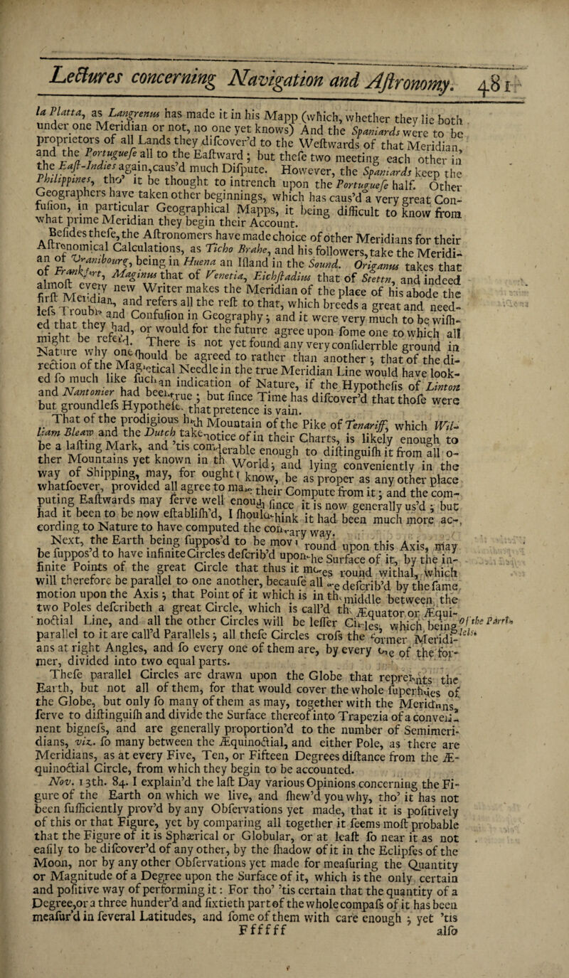 U Plana, z%Lmgrenm has made it in his Mapp (which, whether they lie both under one Meridian or not, no one yet knows) And the Spaniards were to be proprietors of all Lands they Uifcover’d to the Weftwards of that Meridian' a{Jd }h(j, Por‘uguefi_^ to the Eaftward; but thefe two meeting each other in the Eafi-hd.es again cans d much Difpute. However, the Spaniard, keep the Philippines, tho it be thought to intrench upon the Porturuefe half. Other Geographei s have taken other beginnings, which has caus’d°a very great Con- fufion, in particular Geographical Mapps, it being difficult to know from what prime Meridian they begin their Account. Befides thefe the Aftronomers have made choice of other Meridians for their , nfn7.mlCai. Ca C,Ll atIOnS’ as Ttcho and f,is followers,take the Meridi- an ot Z-rambounr, being 111 Huena an llland in the Sound.. Oriranus takes that of Uenetia, Eichfladim that of Stettn, and indeed firit°Mefdian ne'v ^ter ?a)jes ^ Meridian of the place of his abode the lefs Troubt 3’/ rd f? • reft t0uthat’ 'J1-'lch breeds a Sreat and need' ed rl a t rtiv ?dnC lfofio!1JI2 Ge?§''aPhy» and it were very much to be wifh- minht be 7efe?n’ °Irr,ould.for the futare agree upon Lome one to which all Sre whv onen, mru *S ot7et f°U?d anreryconfiderrble ground in and 1Vantomer had beei.true ; but fince Time has difcover’d that thofe were but groundiefs Hypothefe th’at pretence is vaijl. tnat were That of the prodigious h^j, Mountain of the Pike of Tenariff, which Wd- bam Bleaw and the Dutch takenotice of in their Charts, is likty enough to bea laftmg Mark and tis con-^rabk enough to diftinguifh it from 111 o- ther Moontains yet known in th Worid ®ld lyin conveniently in the way of Shipping may for ought, kuo be a/pr°per as anyotLrplace whatever, provided ah agree to ma„ their Compute from it; and the com- puting Eaftwards may fcrre well enou* fmcc itlsw generally us’d ; but had it been o benow ellabliffid, I fhoulailink it had be|a much morc’ ac_ cording to Nature to have computed the conrary way Next, the Earth being fuppos’d to be mov. yr<Jd upon this Axis, may be fuppos d to have infinite Circles defcnb’d upon-he Surface of it, by the in- P01!*5 °f the Sr1eat Clrcle thus it mues roimd wit’ha| wMch will therefore be parallel to one another, becaufe all -edefcrib’d by the fame, motion upon the Axis} that Point of it which is lnthsmpmip between the two Poles defcribeth a great Circle, which is call’d th; Equator or iEqui- ' nodial Line, and all the other Circles will be lefler CiHeo, whjr.h he\ne?f the parrU parallel to it are call’d Parallels ^ all thefe Circles crofs the %rmer Meridi-'ils* ans at right Angles, and fo every one of them are, by every of the for¬ mer, divided into two equal parts. Thefe parallel Circles are drawn upon the Globe that repress the Earth, but not all of them, for that would cover the whole luperhqes o£ the Globe, but only fo many of them as may, together with the Meriden/ ferve to diftinguilh and divide the Surface thereof into Trapezia ofaconveii! nent bigneis, and are generally proportion’d to the number of Semimeri¬ dians, viz., fo many between the iEquinodial, and either Pole, as there are Meridians, as at every Five, Ten, or Fifteen Degrees diftance from the JE- quinodial Circle, from which they begin to be accounted. Nov. 13th. 84.1 explain’d the laft Day various Opinions concerning the Fi¬ gure of the Earth on which we live, and fhew’d you why, tho’ it has not been fufticiently prov’d by any Obfervations yet made, that it is poiitively of this or that Figure, yet by comparing all together it feems moft probable that the Figure of it is Spherical or Globular, or at leaft fo near it as not eafily to be difcover’d of any other, by the ftiadow of it in the Eclipfes of the Mooji, nor by any other Obfervations yet made for meafuring the Quantity or Magnitude of a Degree upon the Surface of it, which is the only certain and pofitive way of performing it: For tho’ ’tis certain that the quantity of a Degree,or a three hunder’d and ilxtieth part of the whole compafs of it has been meafurd in feveral Latitudes, and fome of them with care enough ; vet ’tis Ffffff 6 alfo