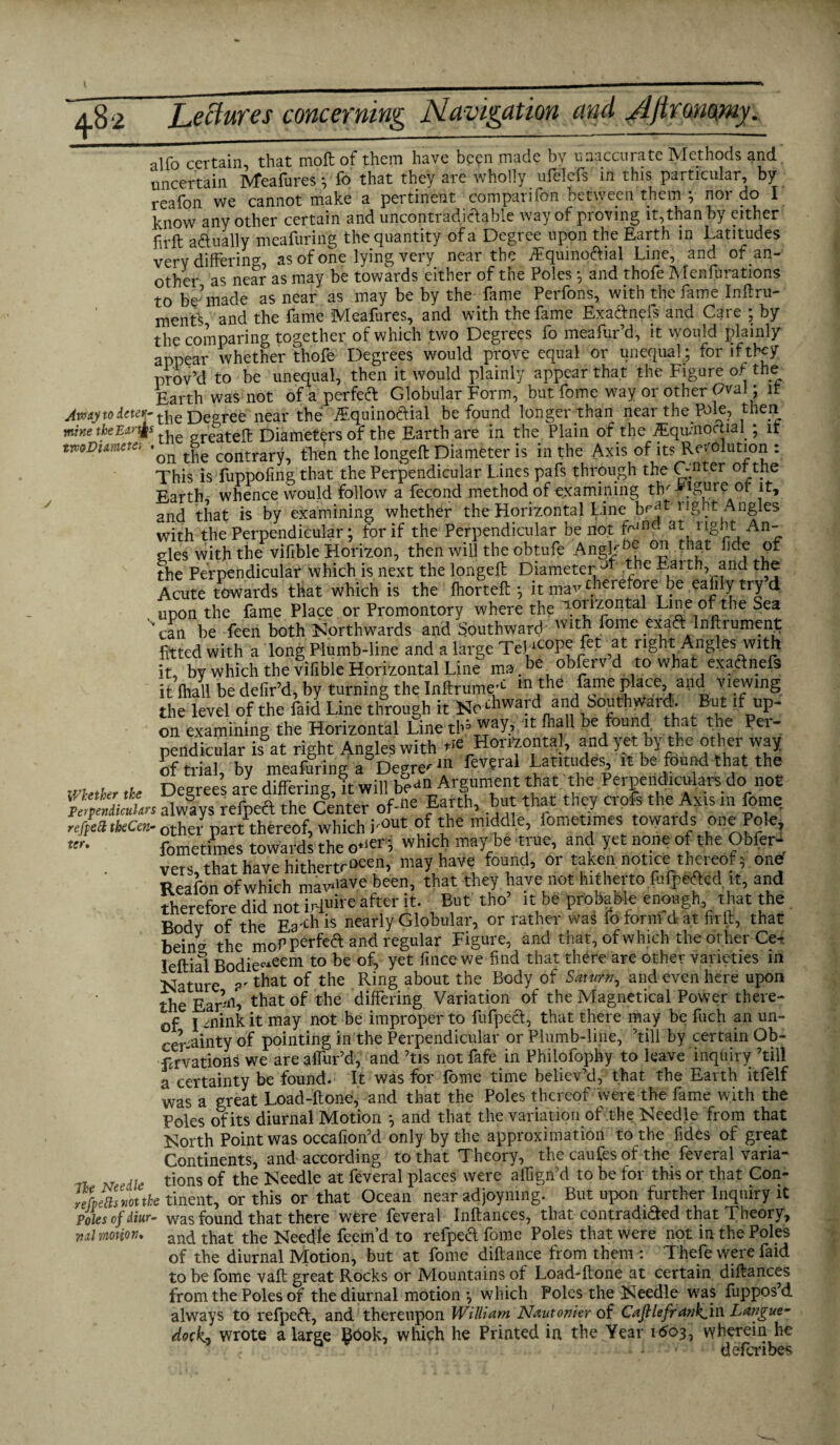 alfo certain, that moft of them have been made by unaccurate Methods and uncertain Meafures; fo that they are wholly nfelefs in this particular, by reafon we cannot make a pertinent comparifon between them ; nor do I know any other certain and uncontradiclable way of proving it, than by either firft actually meafuring the quantity of a Degree upon the Earth in Latitudes very differing, as of one lying very near the Equinofrial Line, and of an¬ other as near as may be towards either of the Poles ; and thofe Menfurations to be'made as near as may be by the fame Perfons, with the fame Inftru- ments and the fame Meafures, and with the fame ExaCtnels and Care ; by the comparing together of which two Degrees fo meafur’d, it would plainly appear whether thofe Degrees would prove equal or unequal; for if they prey’d to be unequal, then it would plainly appear that the Figure of the Earth was not of a perfect Globular Form, but fome way or other Oval; it Jmjto deter-flie Degree near the Equino&ial be found longer than near the Pole, then mine theEtr^s . ereatelt Diameters of the Earth are in the Plain of the Equinoctial ; it twDiamete-, tge contraryi fhen the longeft Diameter is in the Axis of its Resolution : This is fuppofmg that the Perpendicular Lines pafs through the Cfnter °t tne Earth, whence would follow a fecond method of examining thr ^igm'e^ot it, and that is by examining whether the Horizontal Line bcat:. Angles with the Perpendicular; for if the Perpendicular be not ff1™ at, rISy.t An ules with the vifible Horizon, then will the obtufe Angk^ tbat ^df the Perpendicular which is next the longeft Diameter h-utth, and the Acute towards that which is the ihorteft ; it ma'T therefore be eafily try d . upon the fame Place or Promontory where the T-orlzontal Line of the Sea can he feen both Northwards and Southward Ulth fome exaft Inftrument fitted with a long Plumb-line and a large Tewcopefet at light Angles with it, by which the vifible Horizontal Line ma . *,c obfeiv d to what exaftnds it fhall be defir’d, by turning the Infttume;c ln ,the A?16 Place> ad ™winS. the level of the faid Line through it No ^ward and Southwards But if up¬ on examining the Horizontal Line tb? It: n,al1 he found that the Pei- pendicular is at right Angles with Horizontal and yet by the other vyay of trial, by meafuring a Degree “ Latitudes, it be found that the Whtkr <b Degrees are differing, it will bea°»Argument that the Perpendiculars do not Vp ‘!iictln always refpeft the Center of-ne Earth, but that they crofs the Axis m fome ;/ea (keen-other part thereof, which bout °f ™ddl.e> lomeT towards fometimes towards the o*^f, which may be true, and yet none o the Obfer- vers, that have hitherto**, may have found, or taken notice thereof; ond Reafon ofwhich mawiave been, that they have not hitherto fufpeAed it, and therefore did not iHuirehfter it. But tho’ it be probable enough, that the Body of the Ea^his nearly Globular, or rather was fo form d-.at fir ft, that Beincr the mof perfefrknd regular Figure, and that, of which the other Ce^ leftiai Bodie~eem to be of? Yet fince we find that th^re are other varieties in Nature ?r that the Rin§ about the BodY °* Sawrn-> and €Vcn bere uPon the EaFni tbat ob tbe differinS Variation of the Magnetical Power there¬ of i mink it may not be improper to fufpect, that there may be fuch an un¬ certainty of pointing in the Perpendicular or Plumb-line, ’till by certain Ob- Frvations we are allur’d, and ’tis not fafe in Philofophy to leave inquiry ’till a certainty be found. It was for fome time believ’d, that the Earth itfelf was a great Load-ftone, and that the Poles thereof were the fame with the Poles of its diurnal Motion ; and that the variation of the Needle from that North Point was occafion’d only by the approximation to the fides of great Continents, and according to that Theory, the caufes of the feveral varia¬ tions of the Needle at feveral places were aflign’d to be for this or that Con- re ter nfplasmttk tinentT or this'or’that Ocean near adjoyniii£ But upon further Inquiry it Poles of diur- was found that there were feveral Inftances, that contradicted that Theory, ml motion, an^ that the Needle feem’d to refped fome Poles that were not in the Poles of the diurnal Motion, but at fome diftance from them : Thefe were faid to be fome vail; great Rocks or Mountains of Load-ftone at certain diftances from the Poles of the diurnal motion ; which Poles the Needle was fuppos’d always to refpeft, and thereupon William Nautonier of CaJHeffankj.^ Langue- dock) wrote a large §ook, which he Printed in the Year 1603, wherein he deferibes