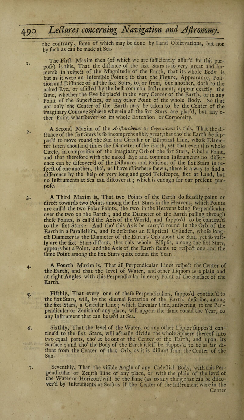 the contrary, fome of which may be done by Land Obfervations, but not by fuch as can be made at Sea. The Firft Maxim then (of which we are fufficicntly affur’d for this pur- pofe) is this, That the diftance of the fixt Stars is fo very great and im¬ mense in refpeft of the Magnitude of the Earth, that its whole Body is but as it were an infenfible Point } fo that the Figure, Appearance, Pofi-' tion and Diftance of all the fixt Stars, to, or from, one another, doth to the naked Eye, or aflifted by the bell common Inftrument, appear exa&ly the fame, whether the Eye be plac’d in the very Center of the Earth, or in any Point of the Superficies, or any other Point of the whole Body. So that not only the Center of the Earth may be taken to be the Center of the imaginary Concave Sphere wherein all the fixt Stars are plac’d, but any o- ther Point whatfoever of its whole Ex tendon or Corporeity. A Second Maxim of the Ariftarchtans or Copernicans is this. That the di¬ ftance of the fixt Stars is fo incomprehenfibly great,that tho’ the Earth be Op¬ pos’d to move round the Sun in a Circular or Elliptical Line, whole Diame¬ ter is ten thoufand times the Diameter of the Earth, yet that even tjiis whole Circle, in comparifon of the imaginary Orb of the fixt Stars, is but a Point, and that therefore with the naked Eye and common Inftruments no differ¬ ence can be difeover’d of the Diftances and Podtions of the fixt Stars in re- fpect of one another, tho’, as I have elfewhere (hewn, there is a way to find a difference by the help of very long and good Telefcopes, fixt at Land, but no Inftruments at Sea can difeover it; which is enough for our prefent pur- pofe. A Third Maxim is. That two Points of the Earth do fteadily point or direft towards two Points among the fixt Stars in the Heavens, which Points are call’d the two Polar Points, the two in the Heavens being Perpendicular over the two on the Earth ; and the Diameter of the Earth paffing through thefe Points, is call’d the Axis of the World, and fuppos’d to be continu’d to the fixt Stars : And tho’ this Axis be carry’d round in the Orb of the Earth in a Parallelifm, and fo deferibes an Elliptical Cylinder, vvhofe long- eft Diameter is the Diameter of the Earth’s Orb about the Sun, yet fo vaft- ly are the fixt Stars diftant, that this whole Ellipfis, among the fixt Stars, appears but a Point, and the Axis of the Earth feems to reipedt one and the fame Point among the fixt Stars quite round the Year. A Fourth Maxim is, That all Perpendicular Lines refpedt the Center of the Earth, and that the level of Water, and other Liquors is a plain and at right Angles with this Perpendicular in every Point of the Surface of the Earth. Fifthly, That every one of thefe Perpendiculars, fuppos’d continu’d to the fixt Stars, will, by the diurnal Rotation of the Earth, deferibe, among the fixt Stars, a Circular Line j which Circular l ine, anfwering to the Per¬ pendicular or Zenith of any place, will appear the fame round the Year, to any Inftrument that can be us’d at Sea. Sixthly, That the level of the Water, or any other liquor fuppos’d con¬ tinu’d to the fixt Stars, will a&ually divide the whole Sphere thereof into two equal parts, tho’ it be out of the Center of the Earth, and upon its Surface $ and tho’ the Body of the Earth itfelf be fuppos’d to be as far di¬ ftant from the Center of that Orb, as it is diftant from the Center of the Sun. Seventhly, That the vifible Angle of any Qeleftial Body, with this Per¬ pendicular or Zenith Line of any place, or with the plain of the level of the Water or Horizon, will be the lame (as to any thing that can be difeo¬ ver’d by Inftruments at Sea) as if the Center of the Inftrument were in the Center