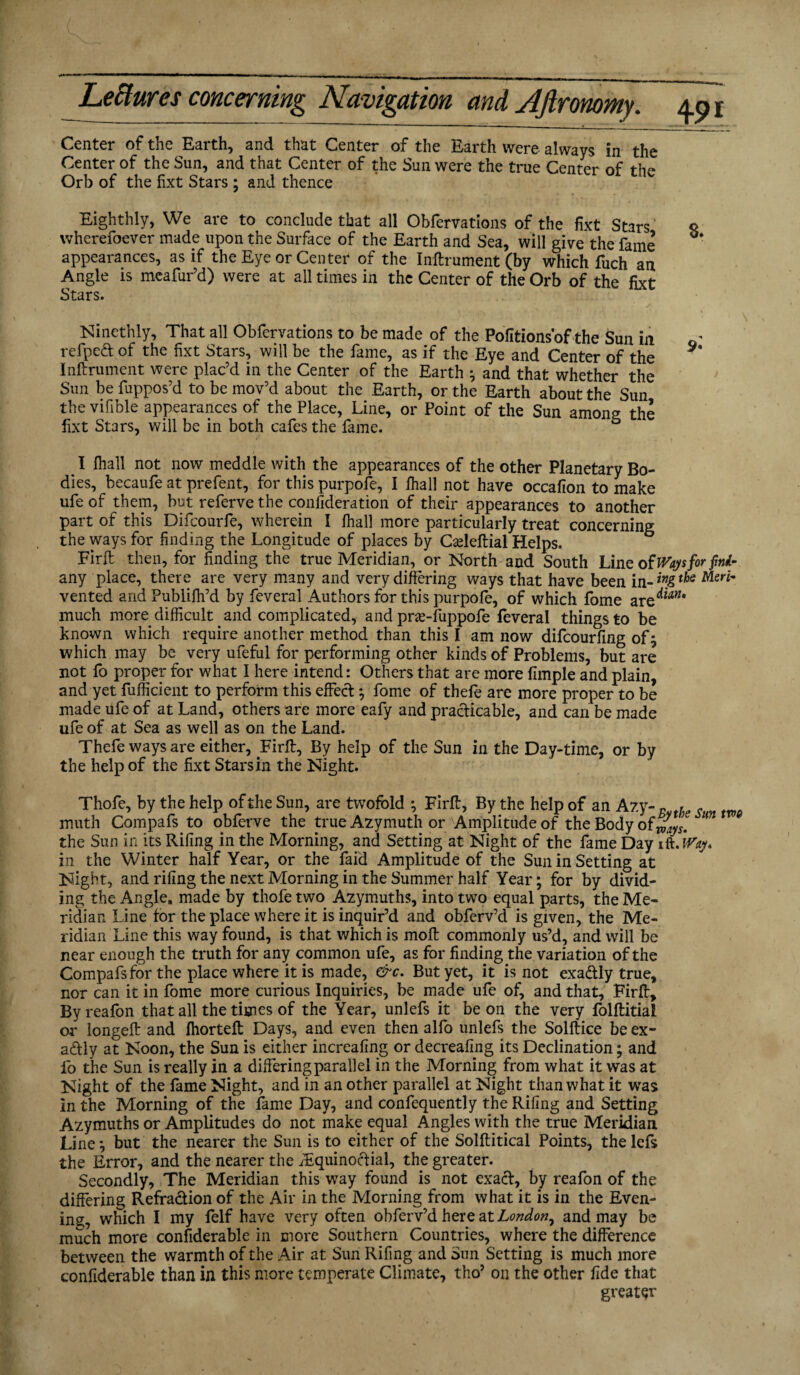 Center of the Earth, and that Center of the Earth were always in the Center of the Sun, and that Center of the Sun were the true Center of the* Orb of the fixt Stars ; and thence Eighthly, We are to conclude that all Obfervations of the fixt Stars q wherefoever made upon the Surface of the Earth and Sea, will give the fame appearances, as if the Eye or Center of the Inftrument (by which fuch an Angle is meafur’d) were at all times in the Center of the Orb of the fixt Stars. . . • , ' s Ninethly, That all Obfervations to be made of the Pofitions'of the Sun in refpeft of the fixt Stars, will be the fame, as if the Eye and Center of the ** Inftrument were plac’d in the Center of the Earth } and that whether the Sun be fuppos’d to be mov’d about the Earth, or the Earth about the Sun the vifible appearances of the Place, Line, or Point of the Sun among the fixt Stars, will be in both cafes the fame. 5 . I fhall not now meddle with the appearances of the other Planetary Bo¬ dies, becaufe at prefent, for this purpofe, I fhall not have occafion to make ufe of them, but referve the confederation of their appearances to another part of this Difcourfe, wherein I fhall more particularly treat concerning the ways for finding the Longitude of places by Cadeftial Helps. Firft then, for finding the true Meridian, or North and South Line of Ways for fini- any place, there are very many and very differing ways that have been in-*”«S**e Mer* vented and Publifh’d by feveral Authors for this purpofe, of which fome areto* much more difficult and complicated, and prse-fuppofe feveral things to be known which require another method than this I am now difcourfing of} which may be very ufeful for performing other kinds of Problems, but are not fo proper for what I here intend: Others that are more fimple and plain, and yet fufficient to perform this effect} fome of thefe are more proper to be made life of at Land, others are more eafy and practicable, and can be made ufe of at Sea as well as on the Land. Thefe ways are either, Firft, By help of the Sun in the Day-time, or by the help of the fixt Stars in the Night. Thofe, by the help of the Sun, are twofold *, Firft, By the help of an Azy-s th , muth Compafs to obferve the true Azymuth or Amplitude of the Body ofwy*. m the Sun in its Riling in the Morning, and Setting at Night of the fame Day ift.tfty. in the Winter half Year, or the faid Amplitude of the Sun in Setting at Night, and riling the next Morning in the Summer half Year; for by divid¬ ing the Angle, made by thofe two Azymuths, into two equal parts, the Me¬ ridian Line for the place where it is inquir’d and obferv’d is given, the Me¬ ridian Line this way found, is that which is moft commonly us’d, and will be near enough the truth for any common ufe, as for finding the variation of the Compafs for the place where it is made, &c. But yet, it is not exadly true, nor can it in fome more curious Inquiries, be made ufe of, and that, Firft, Byreafon that all the times of the Year, unlefs it be on the very folftitial or longeft and fhorteft Days, and even then alfo unlefs the Solftice be ex¬ actly at Noon, the Sun is either increafing or decreafing its Declination; and fo the Sun is really in a differing parallel in the Morning from what it was at Night of the fame Night, and in an other parallel at Night than what it was in the Morning of the fame Day, and confequently the Riling and Setting Azymuths or Amplitudes do not make equal Angles with the true Meridian Line *, but the nearer the Sun is to either of the Solftitical Points, the lcfs the Error, and the nearer the ^Equinoctial, the greater. Secondly, The Meridian this way found is not exact, by reafon of the differing Refraction of the Air in the Morning from what it is in the Even¬ ing, which I my felf have very often obferv’d here at London, and may be much more considerable in more Southern Countries, where the difference between the warmth of the Air at Sun Rifing and Sun Setting is much more confiderable than in this more temperate Climate, tho’ on the other fide that greater