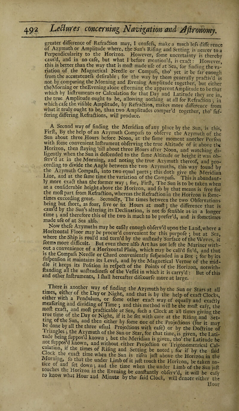 greater difference of Refradion may, I confefs, make a much lefs difference of Azymuth or Amplitude where, the Sun’s Riling and Setting is nearer to a Perpendicularity to the Horizon. However, fome uncertainty is thereby caus’d, and in no cafe, but what I before mention’d, is exad: However this is better than the way that is moll made ufe of at Sea, for finding the va¬ riation of the Magnetical Needle or Compafs, tho’ yet it be far enough from the accuratenefs defirable ^ for the way by them generally pradis’d °is not by comparing the Morning and Evening Amplitudefogether, but either theMorning or theEvening alone efteeming the apparent Amplitude to be that which by Inftruments or Calculation for that Day and Latitude they are in the true Amplitude ought to be, allowing nothing at all for Refraction •, in’ which cafe the vilible Amplitude, by Refradion, makes more difference from what it truly ought to be, than two Amplitudes compar’d together, tho’ fuf- fering differing Refradions, will produce. A Second way of finding the Meridian of any place by the Sun, is this jFirffr, By the help of an Azymuth Compafs to obferve the Azymuth of the Sun about three Hours before Noon, at the fame moment another Perlon with fome convenient Inftrument obferving the true Altitude of it above the Horizon, then flaying’till about three Hours after Noon, and watching di¬ ligently when the Sun is defeended to the fame Altitude or height it was ob- feiv d at iii the Morning, and noting the true Azymuth thereof, and pro¬ ceeding to divide the Angle between the two Azymuths, this way found by the Azymuth Compafs, into two equal parts; this doth give the Meridian Line, and at the fame time the variation of the Compafs. This is abundant¬ ly m0ie exadt than the former way } for, Firfl, The Sun is to be taken when at a coniideiable height above the Horizon, and fo by that means is free for the molt part from Refradion, whereas the Refradion in the Horizon is fome- times exceeding great. Secondly, The times between the two Obfervations being but fhort, as four, five or fix Hours at mofl; the difference that is caus d by the Sun’s altering its Declination, is not fo fenfible as in a longer time ; and therefore this of the two is much to be prefer’d, and is fometimes made ufe of at Sea alfo. Now thefe Azymuths may be eafily enough obferv’d upon the Land, where a Horizontal Floor may be procur’d convenient for this purpofe ; but at Sea, where the Ship is roul’d and turn’d by the unfteady Surface of the Waves, it ieems more difficult. But even there alfo Art has not left the Mariner with¬ out a convenience of a Horizontal Plain, which may be call’d fix’d, and that is the Compafs Needle or Chard conveniently fufpended in a Box : for by its mlpenfion it maintains its Level, and by the Magnetical Vertue of the mid¬ dle it keeps its Pofition in refped of the Points of the Horizon, notwith- itanding all the unfleadinefs of the Veffel in which it is carry’d : But of this and other Inflruments, I fhall hereafter difeourfe more at large. €'ll an0r hfr J5[ay of bndinS the Azymuth by the Sun or Stars at all Either *Si!Cr % th? Pay 0r Nl£ht> and that is by the help of exad Clocks, ther with a Pendulum, or fome other exact way of equally and exadly meafuring and dividing of Time ; and this method will be the mofl eafy, the mofl exact, and moll practicable at Sea, fuch a Clock at all times giving the true time of the Day or Night, if it be fet with care at the Rifing and Set- mg oftheSun, and then either by fome one of the Projections (for it may be done by all the three ufual Projedions with eafe) or by the Dodrine of ’ rhe A*yiPth of the Sun or Star, for that time, is given, the Lati¬ tude being fuppos’d known j but the Meridian is given, tho’the Latitude be cukr^°;fd^n°Wn’ andc b$out Clthcr Proieaion or Trigonometrical Cal- Clock rhpf thlUlPes °{ Rl{inS and Settin§ be noted i for if by the faid Morning6 foth whfn ^5 rifen iuft above the Horizon in the tice of fnrf cr i he Vmb °f K touch the Hoidz°n, lie taken no- tourhec tfp w -dowi1.’ lnd the time when the under Limb of the Sun juft know wh^ wZOn in.th^?veiling be conftantly obferv’d, it will be eafy to know what Hour and Minute by the faid Clock, will denote either the Hour