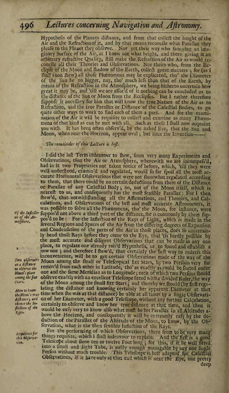 Hypothcfis of the Planets diftance, and from that colled the height of the Air and the Refracfionof .it, and by that means reconcile what Parallax they pleafe to the Planet they obferve. Nor yet their way who fancying an ima¬ ginary Surface of the Air, at I know not what height, and there giving it an arbitrary refra&ive Quality, Hill make the Refraction of the Air as would re¬ concile all their Theories and Obfervations. Nor theirs who, from the Ec- clipfe of the Moon and fhadow of the Earth, colled great matters } for (as I fhall anon Ihew) all thofe Phenomena may be explicated, tho’ the Diameter of the Sun be no bigger, nay, tho’ much lefs than that of the Earth, by means of the Refradion in the Atmofphere? we being hitherto uncertain how great it may be, and ’till we are allur’d of it nothing can be concluded as to the diftance of the Sun or Moon from the Ecclipfes. But I rather therefore fuppofe it neceffary for him that will know the true Nature of the Air as to Refradion, and the true Parallax Or Diftance of the Cceleftial Bodies, to go quite other ways to work to find each of them a part. And for the exami¬ nation of the Air it will be requifite to colled and examine as many Pheno¬ mena of that kind as can be met with all. Such as thefe I fhall now acquaint you with. It has been often obfcrv’d, by the naked Eve, that the Sun and Moon, when near the Horizon, appear oval j but fmce the Invention. Ike remainder of this LeEturc is loft. I did the laft Tertn iildeavour to Ihew,'from very many Experiments and Obfervations, that the Air or Atmofphere, wherewith we are incompafs’d, had in it two Proprieties not taken notice of before, which, ’till they were well underftood, examin’d and regulated, would fo far fpoil all the molt ac¬ curate Horizontal Obfervations that were not fomewhat regulated according to them, that there could be no certain dedudions from them of the Diftance or Parallax of any Casleftial Body, no, not of the Moon itfelf, which is neareft to us, and confequently has the moft lenfible Parallax : For I then fhew’d, that notwithftanding all the Affirmations, and Theories, and Cal¬ culations, and Obfervations of the beft and moft accurate Aftronomers, it was poflible to folve all the Phenomena, tho’ the Moon, for inftance, were of the fuppos’d not above a third part of the diftance, fhe is commonlv by them fup- Zotkere Pos’d t0 be : For the Infie&ion ©f the Rays of Light, which is made in the feveral Regions and Spaces of the Air from the differing degrees of Expanfion and Condenfation of the parts of the Air in thofe places, does fo uncertain¬ ly bend thofe Rays before they come to the Eye, that’tis hardly pofiihle by the moft accurate and diligent Obfervations that can be made in any one place, to regulate one already rais’d Hypothelis, or to found and eftablifh a new one ; and therefore I Ihew’d, that certainly the beft way to redrefs this inconvenience, will be to get certain Obfervations made of the way of the aZdiZ™rMoon amongthe faall or Telefcopical fixt Stars, by two Perfonsvery far to obferve the remov’d from each other in Latitude, tho’ as exadly as could be feared under Moons place one and the lame Meridian as to Longitude \ each of which two Perlbns fhould among thefxt obferve exadly with an excellent Telefcope fitted witha divided Ruler,the way stars- of the Moon among the fmaH fixt Stars; and thereby we fhould (by firft rcgu- Hovstolnw latinS the diftance aod knowing certainly her apparent Diameter at that theMcon’s true time when Ihe was at that diftance) be able at all times by a fingle Obfervatfr diftanceand on of her Diameter, with a good Telefcope, without any further Calculation, thence the fo certainly to obferve and know her true diftance at that time, and 'then it fiectm OJ toe wouia be eapy vcry to iCnow aifQ wbat muft be her Parallax in all Altitudes a- ^ ’ bove the Horizon, and confequently it wall be extreamly eafy by the de- dudionof the Parallax of the Altitude of the Moon, to know, by'the Ob- fervation, what is the then fenfible Inflexion of the RayL itcauifites for For tbc performing of which Obfervations, there feem to be very many* this obferva- requifite, which 1 fhall indeavour to explain. And the firft is 'a good tion. - Telefcope about fome ten or twelve Foot long ^ for this, if it be well fitted into a fmall and light Tube, is eafily enough managable by any one fingle Perfon without much trouble. This Telefcope is beft adapted fpr Cxleftial Obfervations, if it have only at that end which is next the Eye, one pretty Iv - , deep