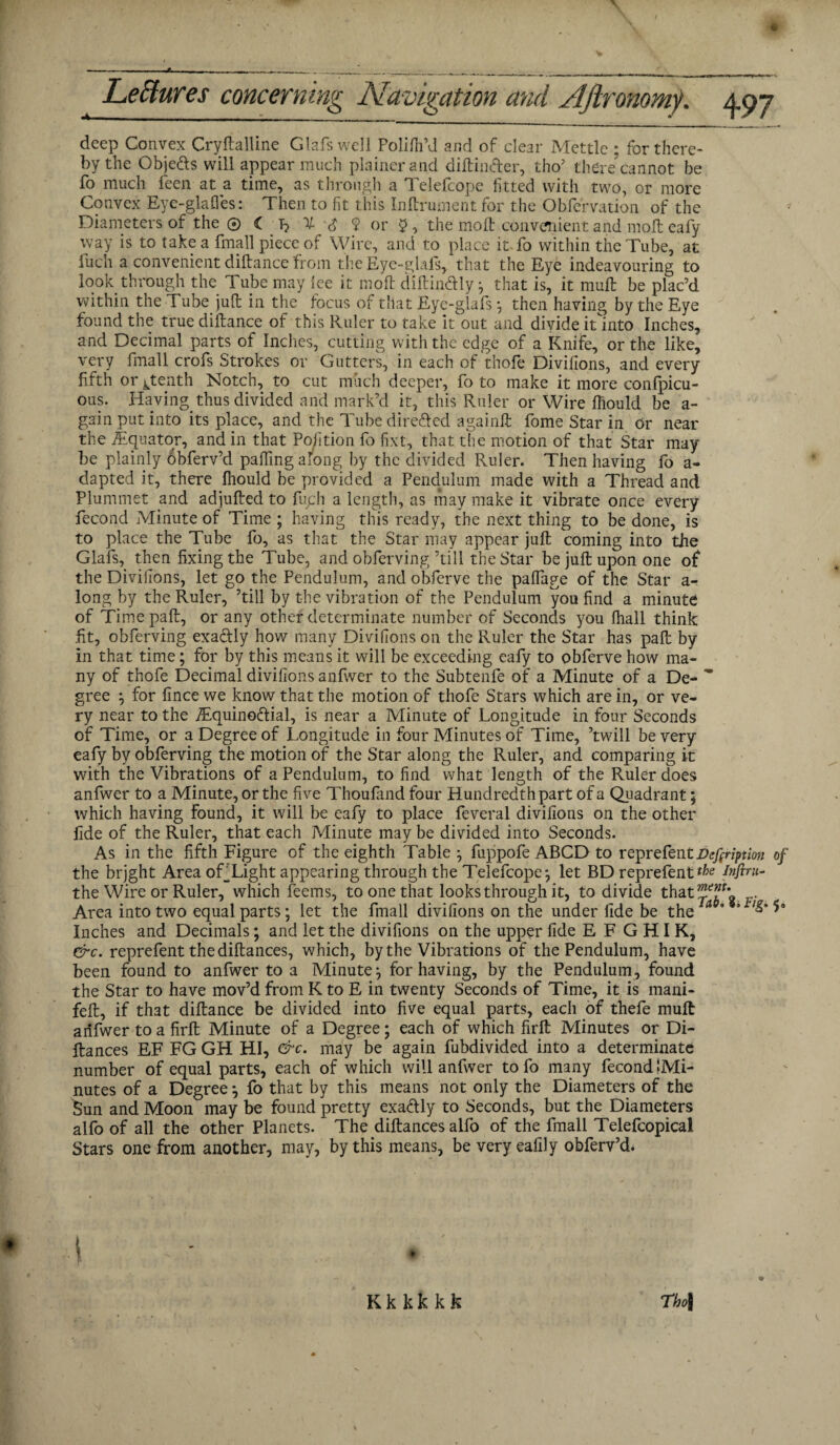 deep Convex Cryftalline Glafswell Polilh’d and of clear Mettle ; for there¬ by the Objects will appear much plainer and diftintter, tho’ there’cannot be fo much feen at a time, as through a Telefcope fitted with two, or more Convex Eye-glafies: Then to fit this Inftrument for the Obfervation of the Diameters of the® < T? % 9 or 5, the molt convenient and molt eafy way is to take a fmall piece of Wire, and to place it.fo within the Tube, at fuch a convenient diftance from the Eye-glafs, that the Eye indeavouring to look through the Tube may lee it molt diftindly -7 that is, it mull be plac’d within the Tube juft in the focus of that Eye-glafs then having by the Eye found the true diftance of this Ruler to take it out and divide it into Inches, and Decimal parts of Inches, cutting with the edge of a Knife, or the like, very fmall crofs Strokes or Gutters, in each of thofe Divifions, and every fifth or ^tenth Notch, to cut much deeper, fo to make it more conlpicu- ous. Having thus divided and mark’d it, this Ruler or Wire Ihould be a- gain put into its place, and the Tube dire&ed againft fome Star in or near the ^Equator, and in that Pofition fo fixt, that the motion of that Star may be plainly obferv’d paffing along by the divided Ruler. Then having fo a- dapted it, there Ihould be provided a Pendulum made with a Thread and Plummet and adjufted to fuph a length, as may make it vibrate once every fecond Minute of Time ; having this ready, the next thing to be done, is to place the Tube fo, as that the Star may appear juft coming into the Glafs, then fixing the Tube, and obferving ’till the Star be juft upon one of the Divilions, let go the Pendulum, and obferve the palfage of the Star a- long by the Ruler, ’till by the vibration of the Pendulum you find a minute of Time paft, or any other determinate number of Seconds you fhall think fit, obferving exa&ly how many Divilions on the Ruler the Star has paft by in that time; for by this means it will be exceeding eafy to obferve how ma¬ ny of thofe Decimal divifions anfwer to the Subtenfe of a Minute of a De- * gree for fince we know that the motion of thofe Stars which are in, or ve¬ ry near to the Tquinoftial, is near a Minute of Longitude in four Seconds of Time, or a Degree of Longitude in four Minutes of Time, ’twill be very eafy by obferving the motion of the Star along the Ruler, and comparing it with the Vibrations of a Pendulum, to find what length of the Ruler does anfwer to a Minute, or the five Thoufimd four Hundredth part of a Quadrant; which having found, it will be eafy to place feveral divilions on the other fide of the Ruler, that each Minute may be divided into Seconds. As in the fifth Figure of the eighth Table j fuppofe ABCD to reprefcnt Vefiription of the brjght Area oTLight appearing through the Telefcope*, let BD reprefent infini¬ tes Wire or Ruler, which feems, to one that looks through it, to divide that . Area into two equal parts; let the fmall divilions on the under fide be theiA * 5 Inches and Decimals; and let the divifions on the upper fide E F G HI K, &c. reprefent thediftances, which, by the Vibrations of the Pendulum, have been found to anfwer to a Minute:, for having, by the Pendulum, found the Star to have mov’d from K to E in twenty Seconds of Time, it is mani- feft, if that diftance be divided into five equal parts, each of thefe mull anfwer to a firft Minute of a Degree; each of which firft Minutes or Di- ftances EF FG GH HI, &c. may be again fubdivided into a determinate number of equal parts, each of which will anfwer tofo many fecond !Mi- nutes of a Degree 7 fo that by this means not only the Diameters of the Sun and Moon may be found pretty exadly to Seconds, but the Diameters alfo of all the other Planets. The diftances alfo of the fmall Telefcopical Stars one from another, may, by this means, be very eafily obferv’d. * I Tho\ K k k k k k