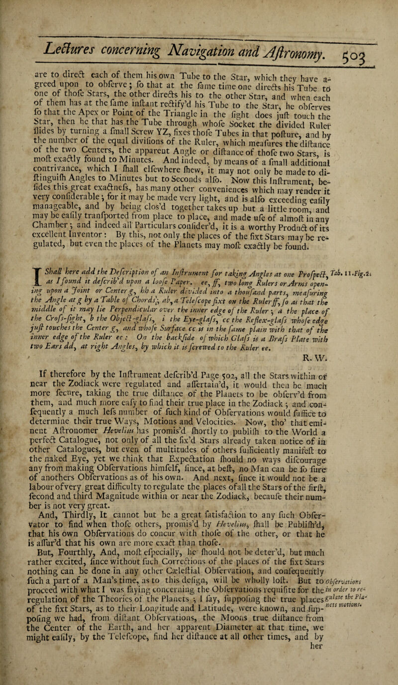 aie to direct each of them his own Tube to the Star, which they have a- greed upon to obferve ; fo that at the fame time one direds his Tube to one of thofe Stars, the other directs his to the other Star, and when each of them has at thefaifie mftant redify’d his Tube to the Star, he obfcrves fo that the Apex or Point of the Triangle in the fight does juft touch the Star, then he that has the Tube through whofe Socket the divided Rulet* Hides by turning a fmall Screw YZ, fixes thofe Tubes in that pofture, and bv the number of the equal divifions of the Ruler, which meafures the diftance ot the two Centers, the apparent Angle or diftanceof thofe two Stars, is moft exactly found to Minutes. And indeed, by means of a fmall additional contrivance, which I fhall elfewhere fhew, it may not only be made to di- ftmguim Angles to Minutes but to Seconds alfo. Now this Inftrument be- lides this gieat exadnefs, has many other conveniences which may render it very considerable *, for it may be made very light, and is alfo exceeding eafily manageable, and by being clos’d together takes up but a little room and may be eafily tranfported from place to place, and made ufe of almoft in any Chamber*, and indeed all' Particulars confider’d, it is a worthy Produd of its excellent Inventor: By this, not only the places of the fixt Stars may be re¬ gulated, but even the places of the Planets may moft exadly be found. I Shall here add the Defer!ft ion of an Inftrument for taking Angles at one Profpeff tab. 11 .Fig.it as I found it defer ib d upon a loofe Paper. ee-)jf-) two long Rulers or Arms open¬ ing upon a Joint or Center g, hh a Ruler divided into a thoufand partsi meafuring the Angle atg by a Table of Chords’• ab, a Telefcope fixt on the Rulerff^fo as that the middle of it may lie Perpendicular over the inner edge of the Ruler ■ a the place of the Crofs-fight, b the Objett-glafs, i the Eye-glafs, cc the Refiex-glafs whofe edge juft touches the Center g, and whofe Surface cc is in the fame plain with that of the inner edge of the Ruler ee : On the backfide of which Glafs is a Rrafs Plate with two Ears ddy at right Angles, by which it is ferewed to the Ruler ee. ' R. W. If therefore by the Inftrument deferib’d Page 502, all the Stars within of near the Zodiack were regulated and aflertain’d, it would then be much more feenre, taking the true diftance of the Planets to be obferv’d from them, and much more eafy to find their true place in the Zodiack ^ and con- fequently a much lefs number of fuch kind of Obfervations would fuffice to determine their true Ways, Motions and Velocities. Now, tho’ that emi¬ nent Aftronomer Hevelius has promis’d fhortly to publifh to the World a perfect Catalogue, not only of all the fix’d Stars already taken notice of in other Catalogues, but even of multitudes of others fuificiently manifeft to the naked Eye, yet we think that Expedation fhould no ways difeourage any from making Obfervations himfelf, fince, at beft, no Man can be fo fure of anothers Obfervations as of his own. And next, fince it would not be a labourofvery great difficulty to regulate the places ofallthe Stars of the firft, fecond and third Magnitude within or near the Zodiack, becaufe their num¬ ber is not very great. And, Thirdly, It cannot but be a great fatisfadion to any fuch Obfer- Vator to find when thofe others, promis’d by Hevelius, fhall be Publifh’d, that his own Obfervations do concur with thofe of the other, or that he is alfur’d that his own are more exad than thofe. But, Fourthly, And, moft efpecially, he fliould not be deter’d, but much rather excited, fince without fuch Corredions of the places of the: fixt Stars nothing can be done in any other Cadeltial Obfervation, and confequently fuch a part of a Man’s time, as to this defign, will be wholly loft. But to obfervations proceed with what I was faying concerning the Obfervations requifite for the order to re- regulation of the Theories of the Planets *, 1 fay, fuppofing the true places&ulate thsPla~ of the fixt Stars, as to their Longitude and Latitude, were known, and fup- nets mmns* pofing we had, from diftant Obfervations, the Moons true diftance from the Center of the Earth, and her apparent Diameter at that time, we might eafily, by the Telefcope, find her diftance at all other times, and by her