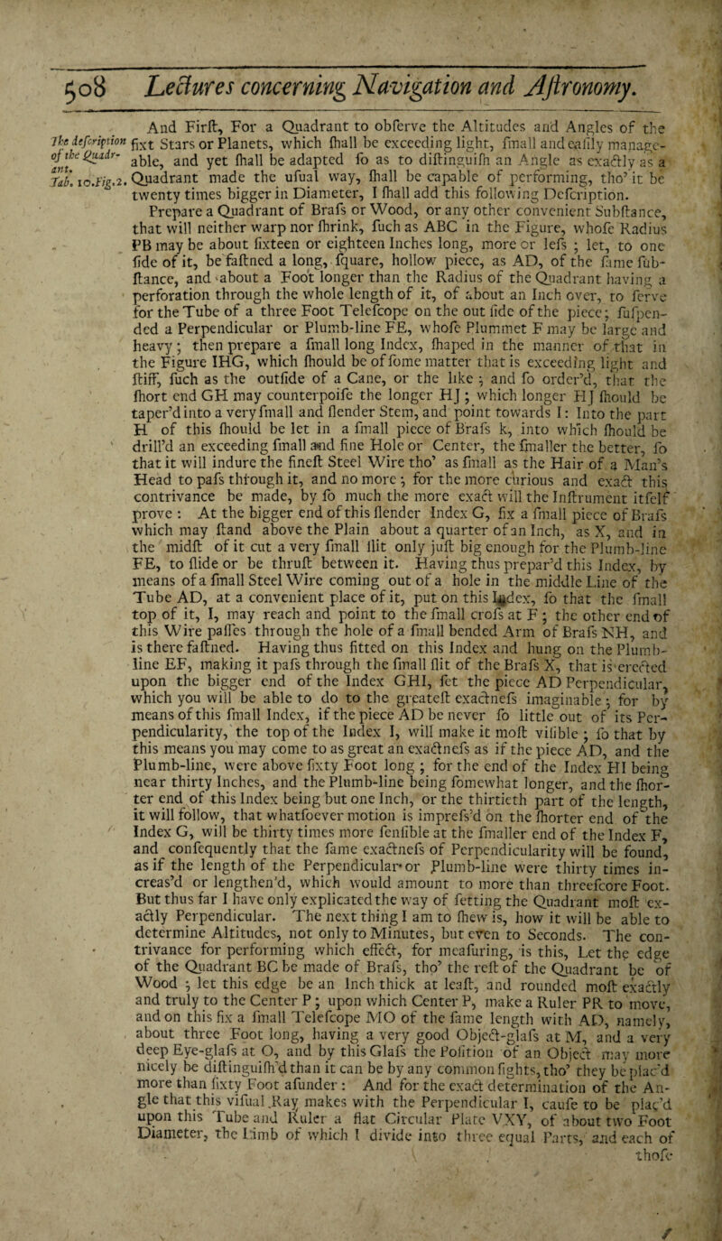 And FirR, For a Quadrant to obferve the Altitudes arid Angles of the 7ke iefcription fat Stars or Planets, which {hall be exceeding light, fmall and evilly manage- oNhegutdr- and yet {hall be adapted fo as to diRinguifh an Angle as exaftly as a Nb. io.l'ig.2. Quadrant made the ufual way, {hall be capable of performing, tho’it be twenty times bigger in Diameter, I {hall add this following Defcription. Prepare a Quadrant of Brafs or Wood, or any other convenient Snbftance, that will neither warp nor {brink, fuchas ABC in the Figure, whofe Radius PB may be about fixteen or eighteen Inches long, more or lefs ; let, to one fide of it, befaRned a long, fquare, hollow piece, as AD, of the lame fub- Ranee, and'about a Foot longer than the Radius of the Quadrant having a perforation through the whole length of it, of about an Inch over, to ferve for the Tube of a three Foot Telefcope on the out fide of the piece; fufpen- ded a Perpendicular or Plumb-line FE, whofe Plummet F may be large and heavy; then prepare a fmall long Index, fhaped in the manner of,that in the Figure IHG, which Ihould be of fome matter that is exceeding light and Riff', fuch as the outfide of a Cane, or the like ; and fo order’d, that the fhort end GH may counterpoife the longer HJ which longer HJ ffiould be taper’d into a very fmall and {lender Stem, and point towards I: Into the part H of this Ihould be let in a fmall piece of Brafs k, into which Ihould be ' drill’d an exceeding fmall and fine Hole or Center, the fmaller the better, fo that it will indure the fineR Steel Wire tho’ as fmall as the Hair of a Man’s Head to pafs thfough it, and no more ; for the more curious and ex aft this contrivance be made, by fo much the more exact will the Inffrument itfelf prove : At the bigger end of this Render Index G, fix a fmall piece of Brafs which may Rand above the Plain about a quarter of an Inch, as X, and in the midR of it cut a very fmall Hit only juR big enough for the Plumb-line FE, to Ride or be thruR between it. Having thus prepar’d this Index, by means of a fmall Steel Wire coming out of a hole in the middle Line of the Tube AD, at a convenient place of it, put on this I^dex, fo that the fmall top of it, I, may reach and point to the fmall crofs at F ; the other end of this Wire pa Res through the hole of a fmall bended Arm of Brafs NH, and is there faRned. Having thus fitted on this Index and hung on the Plumb- line EF, making it pafs through the fmall flit of the Brafs X, that is'erefted upon the bigger end of the Index GHI, fet the piece AD Perpendicular^ which you will be able to do to the greateR exaefnefs imaginable; for by means of this fmall Index, if the piece AD be never fo little out of its Per¬ pendicularity, the top of the Index I, will make it moR vifible ; fo that by this means you may come to as great an exa&ne.fs as if the piece A.D, and the Plumb-line, were above fixty Foot long ; for the end of the Index HI being near thirty Inches, and the Plumb-line being fomewhat longer, and the Sor¬ ter end of this Index being but one Inch, or the thirtieth part of the length, it will follow, that whatfoever motion is imprefs’d on the ffiorter end of ~the Index G, will be thirty times more fenlible at the fmaller end of the Index F, and confequently that the fame exaefnefs of Perpendicularity will be found, as if the length of the Perpendicular-or .Plumb-line were thirty times in¬ creas’d or lengthen'd, which would amount to more than threefcore Foot. But thus far I have only explicated the way of fetting the Quadrant moR ex¬ actly Perpendicular. The next thing I am to Riew is, how it will be able to determine Altitudes, not only to Minutes, but even to Seconds. The con¬ trivance for performing which effedf, for meafuring, is this, Let the edge of the Quadrant BC be made of Brafs, tho’ the reR of the Quadrant be of Wood ; let this edge be an Inch thick at leaR, and rounded moR exactly and truly to the Center P ; upon which Center P, make a Ruler PR to move, and on this fix a fmall Telefcope MO of the fame length with AD, namely, about three Foot long, having a very good Objed-glafs at M, and a very deep Eye-glafs at O, and by this Glafs the Poiition of an Object may more nicely be diRinguifffid than it can be by any common fights, tho’ they be plac’d more than fixty Foot afunder : And for the exad determination of the An- . gle that this vifual.Ray makes w'ith the Perpendicular I, caufe to be plac’d upon this Tube and Ruler a flat Circular Plate VXY, of about two Foot Diametei, the Limb of which 1 divide into three equal Parts, and each of { ; thofe