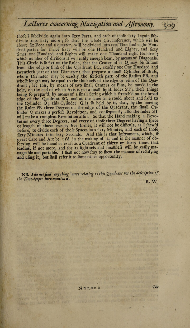 thofe I fubdivide again into ITxty Parts, and each ofthofe fixty I again fub- divide into fixty more , fo that the whole Circumference, which will be about fix Foot and a quarter, will be divided into ten Thoufand eight Hun¬ dred parts *, for thrice fixty will be one Hundred and Eighty, and fixty times one Hundred and Eighty will make one Thoufand eight Hundred ; which number of divifions it will cafily enough bear, by means of Diagonals. This Circle is fo fixt on the Ruler, that the Center of it Q.may be diftant from the edge or limb of the Quadrant BC, exactly one One Hundred and twentieth part of that Diameter \ then prepare a fmall Cylinder of Brafs, whofe Diameter may be exaftly the fixtieth part of the Radius PB, and whofe length may be equal to the thicknefs of the edge or reim of the. Qua¬ drant •, let this, by means of two fmall Centers or Pins, be mov’d in.the hole, on the end of which Axis is put a fmall light Index ST \ thefe things being fo prepar’d, by means of a fmall String which is ftretch’d on the broad edge of the Quadrant BC, and at the fame time rould about and fix’d to ' the Cylinder Q ^ this Cylinder Q_ is fo held by it, that, by the moving the Ruler PR three Degrees on the edge of the Quadrant, the fmall Cy¬ linder Q. makes a perfect Revolution, and confequently allb the Index ST will make a compleat Revolution alfo : So that the Hand making a Revo¬ lution every three Degrees, and every of .thofe three Degrees having a fpace or length of above twenty five Inehes, it will not be difficult, as I fhew’d before, to divide each of thofe Spaces into fixty Minutes, and each of thofe lixty Minutes into fixty Seconds. And this is that Inftrument, which, if great Care and Art be us’d in the making of it, and in the manner of ob- ferving will be found as exact as a Quadrant of thirty or forty times that Radius, if not more, and for its lightnefs and fmallnefs will be eafily ma¬ nageable and portable. I {hall not now flay to fhew the manner of rectifying and uling it, but fhall refer it to fome other opportunity. NB. I do not find any thing'more the Timc-kgeper hero mention d. relatin'? to this Quadrant nor the defeription of R. W Mnnnnn 7he \