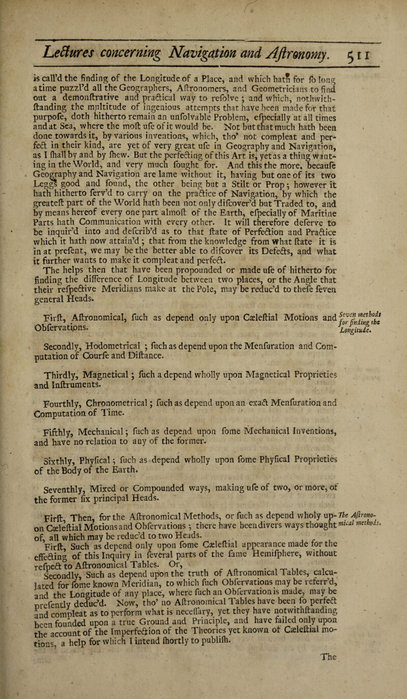 is call’d the finding of the Longitude of a Place, and which hatH for folong atime puzzl’d all the Geographers, Aftronomers, and Geometricians to find out a demonftrative and practical way to refolve ; and which, nothwith- ftanding the multitude of ingenious attempts that have been made for that purpofe, doth hitherto remain an unfolvable Problem, efpecially at all times and at Sea, where the moll; ufe of it would be. Not but that much hath been done towards it, by various inventions, which, tho’ not compleat and per- fed in their kind, are yet of very great ufe in Geography and Navigation, as I (hall by and by fhew. But the perfeding of this Art is, yet as a thing want¬ ing in the World, and very much fought for. And this the more, becaufe Geography and Navigation are lame without it, having but one of its two Leggl good and found, the other being but a Stilt or Prop} however it hath hitherto ferv’d to carry on the pradice of Navigation, by which the greateft part of the World hath been not only difcover’d but Traded to, and by means hereof every one part almoft of the Earth, efpecially of Maritine Parts hath Communication with every other. It will therefore deferve to be inquir’d into and defcrib’d as to that date of Perfedion and Pradice which it hath now attain’d ; that from the knowledge from what ftate it is inatprefent, we may be the better able to difcover its Defeds, and what it further wants to make it compleat and perfect. The helps then that have been propounded or made ufe of hitherto for finding the difference of Longitude between two places, or the Angle that their refpedive Meridians make at the Pole, may be reduc’d to thefe feven general Heads* Firft, Agronomical, fuch as depend only upon Cadeftial Motions and Obfervations. Seven methods for finding the Longitude. Secondly, Hodometricai ; fuch as depend upon the Menfuration and Com¬ putation of Courfe and Diftance. Thirdly, Magnetical; fuch a depend wholly upon Magnetical Proprieties and Inftruments. Fourthly, Chronometrical; fuch as depend upon an exad Menfuration and Computation of Time. Fifthly, Mechanical; fuch as depend upon fome Mechanical Inventions, and have no relation to any of the former. Sixthly, PhyficaU fuch as depend wholly upon fome Phyfical Proprieties of the Body of the Earth. Seventhly, Mixed or Compounded ways, making ufe of two, or more, of the former fix principal Heads. Firft Then, for the Agronomical Methods, or fuch as depend wholy up -The Afirono- on Oeleftial Motions and Obfervations * there have been divers ways thoughtmtcal methods, of, all which may be reduc’d to two Heads. Firft, Such as depend only upon fome Caeleftial appearance made for the cffeding of this Inquiry in feveral parts of the fame Hemifpherc, without refped to Aftronomical Tables. Or, » . . _ ,. . Secondly, Such as depend upon the truth of Aftronomical Tables, calcu¬ lated for fome known Meridian, to which fuch Obfervations may be referr’d, and the Longitude of any place, where fuch an Obfervationis made, may be nrefently deduc’d. Now, tho’ no Aftronomical Tables have been fo perfed and compleat as to perform what is necellary, yet they have notwithftanding been founded upon a true Ground and Principle, and have failed only upon the account of the Imperfection of the Theories yet known of Gadeftial mo¬ tions, a help for which I intend Ihortly to publilh. The