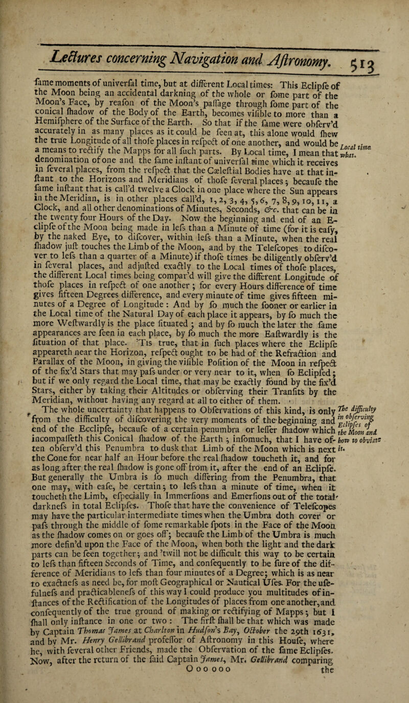 fame moments of universal time, but at different Local times: This Eclipfe of the Moon being an accidental darkning of the whole or fome part of the Moon’s Face, by reafon of the Moon’s paffage through fome part of the conical Ihadow of the Body of the Earth, becomes vifible to more than a Hemifphere of the Surface of the Earth. So that if the fame were obferv’d accurately in as many places as it could be feen at, this alone would fhew the true Longitude of all thofe places in refpeft of one another, and would be , , . a means to redify the Mapps for all fuch parts. By Local time, I mean that X. denomination of one and the fame mftantof univerlal t?ime which it receives in feveral places, from the refpeft that the Cxleftial Bodies have at that in- ftant to the Horizons and Meridians of thofe feveral places; becaufe the fame infrant that is call’d twelve a Clock in one place where the Sun appears in the Meridian, is in other places call’d, 1,2, 3, 4, 5,6, 7, 8,9,10,11, a Clock, and all other denominations of Minutes, Seconds, &c. that can be in the twenty four Hours of the Day. Now the beginning and end of an E- clipfeofthe Moon being made in lefs than a Minute of time (for it is eafy, by the naked Eye, to difcover, within lefs than a Minute, when the real fhadow juft touches the Limb of the Moon, and by the Telefcopes todifco- ver to lefs than a quarter of a Minute) if thofe times be diligently obferv’d in feveral places, and adjnfted exa&ly to the Local times of thofe places, the different Local times being compar’d will give the different Longitude of thofe places in refpeft of one another ; for every Hours difference of time gives fifteen Degrees difference, and every minute of time gives fifteen mi¬ nutes of a Degree of Longitude : And by fo much the fooner or earlier in the Local time of the Natural Day of each place it appears, by fo much the more Weftwardlyis the place fituated ; and by fo much the later the fame appearances are feen in each place, by fo much the more Eaftwardly is the fituation of that place. ’Tis true, that in fuch places where the Eclipfe appeareth near the Horizon, refped ought to be had of the Refra&ion and Parallax of the Moon, in giving the vifible Pofition of the Moon in refped of the fix’d Stars that may pafs under or very near to it, when fo Eclipfed; but if we only regard the Local time, that may be exactly found by the fix’d Stars, either by taking their Altitudes or obferving their Tranfits by the Meridian, without having any regard at all to either of them. ■ f The whole uncertainty that happens to Obfervations of this kind, is only P* f&c“hy from the difficulty of difcovering the very moments of the-beginning and end of the Ecclipfe, becaufe of a certain penumbra or lefler Ihadow which theMoonanl incompalfeth this Conical fhadow of the Earth ; infomuch, that I have of- hor» to obviate ten obferv’d this Penumbra to dusk that Limb of the Moon which is next it* the Cone for near half an Hour before the real Ihadow toucheth it, and for as long after the real fhadow is gone off from it, after the end of an Eclipfe. But generally the Umbra is fo much differing from the Penumbra, that one may, with eafe, be certain; to lefs than a minute of time, when it toucheth the Limb, efpecially in Immerfions and Emerfions out of the total' darknefs in total Eclipfes. Thofe that have the convenience of Telefcopes may have the particular intermediate times when the Umbra doth cover or pafs through the middle of fome remarkable fpots in the Face of the Moon as the fhadow comes on or goes off; becaufe the Limb of the Umbra is much more defin’d upon the Face of the Moon, when both the light and the dark parts can be feen together; and ’twill not be difficult this way to be certain to lefs than fifteen Seconds of Time, and confequently to be fure of the dif¬ ference of Meridians to lefs than four minutes of a Degree; which is as near to exactnefs as need be, for moft Geographical or Nautical Ufes. For the ufe- fulnefs and prafticablenefs of this way I could produce you multitudes ofin- ftances of the Rectification of the Longitudes of places from one another, and confequently of the true ground of making or rectifying of Mapps *, but l {hall only inftance in one or two : . The firft fhall be that which was made by Captain Thomas James at Charlton in Hudfords Bay, Ottober the 29th 1631, and bv Mr. Henry Gellibrand profeffor of Aftronomy in this Houfe, where he, with feveral other Friends, made the Obfervation of the fame Eclipfes. Now, after the return of the laid Captain James, Mr. Gellibrand comparing O 00 000 the