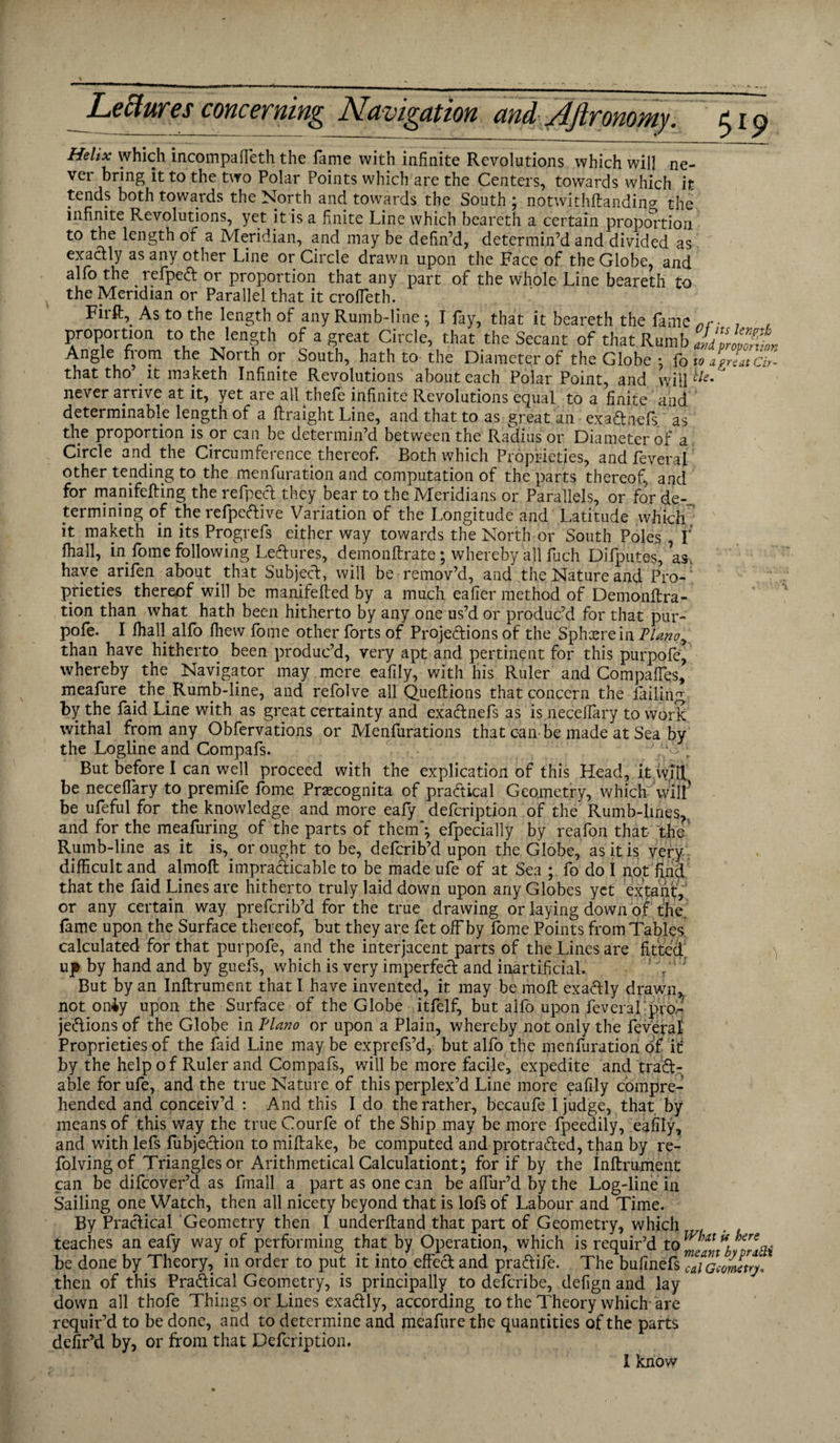 Helix which incompafleth the fame with infinite Revolutions which will ne¬ ver bring it to the two Polar Points which are the Centers, towards which it tends both towards the North and towards the South ; notwithftanding the infinite Revolutions, yet it is a finite Line which beareth a certain proportion to the length of a Meridian, and may be defin’d, determin’d and divided as exactly as any other Line or Circle drawn upon the Face of the Globe, and alfo the refpeft or proportion that any part of the whole Line beareth to the Meridian or Parallel that it croffeth. Firft^ As to the length of any Rumb-line; I fay, that it beareth the fame 7 , proportion to the length of a great Circle, that the Secant of that Rumb KM Angle from the North or South, hath to the Diameter of the Globe • fo to LLa,' that tho . it maketh Infinite Revolutions about each Polar Point, and will never arrive at it, yet are all thefe infinite Revolutions equal to a finite and determinable length of a ftraight Line, and that to as great an exa&nefs as the proportion is or can be determin’d between the Radius or Diameter of a Circle and the Circumference thereof. Both which Proprieties, and feverai other tending to the menfuration and computation of the parts thereof, and for manifeffing the refpect they bear to the Meridians or Parallels, or for de¬ termining of the refpeftive Variation of the Longitude and Latitude which it maketh in its Progrefs either way towards the North or South Poles , f fhall, in fome following Leftures, demonftrate; whereby all fuch Difputes, as, have arifen about that Subject, will be remov’d, and the Nature and Pro-; prieties thereof will be manifefted by a much eafier method of Demonftra- tion than what hath been hitherto by any one us’d or produc’d for that pur- pofe. I fhall alfo fhew fome other forts of Projections of the Sphere in Plano^ than have hitherto been produc’d, very apt and pertinent for this purpofe, whereby the Navigator may more eafily, with his Ruler and Compaffes, meafure the Rumb-line, and refolve all Queftions that concern the failing by the faid Line with as great certainty and exaftnefs as is necefiary to work withal from any Obfervations or Menfurations that can be made at Sea by the Logline and Compafs. • „ But before I can well proceed with the explication of this Head, it will be necefiary to premife fome Prcecognita of practical Geometry, which will’ be ufeful for the knowledge and more eafy defcription of the Rumb-lines, and for the meafuring of the parts of them”; efpecially by reafon that the’ Rumb-line as it is,, or ought to be, defcrib’d upon the Globe, as it is very difficult and almoft impracticable to be made ufe of at Sea ; fo do I not'find that the faid Lines are hitherto truly laid down upon any Globes yet extant, or any certain way prefcrib’d for the true drawing or laying down of the. fame upon the Surface thereof, but they are fet offby fome Points from Tables calculated for that purpofe, and the interjacent parts of the Lines are fitted, up by hand and by guefs, which is very imperfect and inartificial. ! Y ; But by an Inflrument that I have invented, it may be moft exaftly drawn,, not oniy upon the Surface of the Globe itfelf, but alfo upon feverai-pm- je&ions of the Globe in Plano or upon a Plain, whereby not only the feveral- Proprieties of the faid Line may be exprefs’d, but alfo the menfuration of it: by the help of Ruler and Compafs, will be more facile, expedite and trad¬ able for ufe, and the true Nature of this perplex’d Line more eafily compre¬ hended and conceiv’d : And this I do the rather, becaufe I judge, that by means of this way the trueCourfe of the Ship may be more fpeedily, eafily, and with lefs fubjedion to miftake, be computed and protraded, tjian by re¬ viving of Triangles or Arithmetical Calculation^ for if by the Inftrument can be difcover’d as finall a part as one can be affur’d by the Log-line in Sailing one Watch, then all nicety beyond that is lofs of Labour and Time. By Practical Geometry then I underftand that part of Geometry, which teaches an eafy way of performing that by Operation, which is requir’d to”, be done by Theory, in order to put it into effect and pradife. The bufinefs ™iGcmevj, then of this Practical Geometry, is principally to defcribe, defign and lay down all thofe Things or Lines exadly, according to the Theory which are requir’d to be done, and to determine and meafure the quantities of the parts defir’d by, or from that Defcription. I know