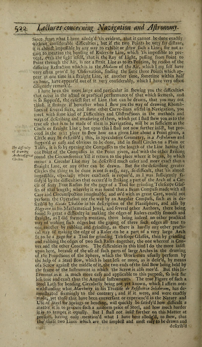 Since from what I have alledg’d ’tis evident, that it cannot be done exactly \Vithbut confiderable difficulties ; but if the two Points be very fardiftanfr it is a.l-moft impoffible by any way to exhibitor draw fuch a Line; for not a- gaii^ to mention the. bending of Rulers or Line, which ’tis impoffible to pre¬ vent, even the light itfelf, that is the Ray of Light, palling from Point to Point through the Air, is not a lLrait Line as to its Polition, by reafon of the differing Refraction which is in the Medium of the Air, which I my felf have very often prov’d by Obfervation, finding the fame three Points which ap¬ pear at one time in a ftraight Line, at another time, fometime within half an hour, have appear’d out of it very conliderably, which I have very often diligently remark’d. I have been the more large and particular in ffiewing you the difficulties that occur in the actual or practical performance of that which feemeth, and is fo fuppos’d, the eafteft fort of Line that can be drawn, that you may not think it ftrange if hereafter when I fhew you the way of drawing Rhomb- lines of fcveral forts, and fome other Curve-lines ufeful in Navigation, you meet with fome kind of Difficulties and Obftruftions in the methods and ways of deferibing and meafuring of them, which yet I ihall Ihew you as to the true ufe that is to be made of them in Navigation, will be as fufficient as the Circle or ftraight Line ; but upon this I Ihall not now further inlift, but pro¬ ceed in the next place to Ihew how on a given Line about a Point given, a Circle may be deferib’d ; this, in Speculative Geometry, is a Poftulatum and fuppos’d as eafy and obvious to be done, and in fmall Circles on a Plain or The diff.cu.Uy Table, it is fo by opening the Compaffes to the length of the Line having fet of drawing one Point of the Compaffes in the Point given, and ‘with the other ftriking Ardesofgreat round the Circumference ’till it return to the place where it began, by which means a Circular Line may be deferib’d much eafier and more exact than a ftraight Line, or any other can be drawn. But for the deferibing greater Circles the thing to be done is not fo eafy, nay, fo difficult, that ’tis almoft impoffible, efpecially where exaChnefs is requir’d, as I was fufficiently fa- tisfy’d by the difficulties that occurr’d in ftriking a part of the Arch of a Cir¬ cle of lixty Foot Radius for the gage of a Tool for grinding Telefcope Glaf- fes of that length; whereby it was found that a Beam Compafs made with all Care and CircumfpeCtion imaginable, and us’d with as great Care, would not perform the Operation nor the way by an Angular Compafs, fuch as is de¬ ferib’d by Guido Vlaldm in his defeription of the Planifphere, and alfo by Blagrave in his Mathematical Jewel, and feveral other Authors, there being found fo great a difficulty in making the edges of Rulers exa&ly fmooth and ftraight, as I did formerly mention, there being indeed no other practical way of making fuch edges but the gaging of three fuch edges all true to one, another by rubbing and grinding, as there is hardly any other practi¬ cal way of making the edge of a Ruler ito be a part of a very large Afch fit to be a gage for a Tool for grinding Telefcope Glaffes, then by grinding and rubbing the edges of two fuch Rules together, the one whereof is Con¬ vex and the other Concave. The difficulties in this kind I do the more infift upon here, becaufe of the ufe of fuch parts of large Arches in the drawing of the Projections of the Sphere, which the Work-men ufually perform by the help of a Steel Bow, which is bent lefs or more, as is defir’d, by means ofa Screw againft the middle of it, the two ends ofthe faid Bow being held by the frame of the Inftrument in which the Screw is alfo mov’d. But thisln- ftrument as it is much more eafy and applicable to this purpofe, fo is it far lefs true and exact than the Angular Inftruments. The true Figure of fuch a Steel Lath for bending Circularly being not yet known, which I affirm not- withftanding what Marchetty in his Treatife de Refftentia Solidorum, has de- mppftrated feemingly to the contrary ; and if it were, and were exaCtly made, yet thofe that have been converfant or experienc’d in the Nature and Ufe of Steel for Springs or bending, will quickly be fatisfy’d how difficult a matter it is to procure fuch a uniform peice of Steel, and how much harder it is to temper it equally. But I Ihall not infift further on this Matter at prefent, having only mention’d what 1 have here alledg’d, to ihew, that tho’ tfrefe two Lines which are the fimpleft and moll eafy to be drawn and I -.'fr deferib’d