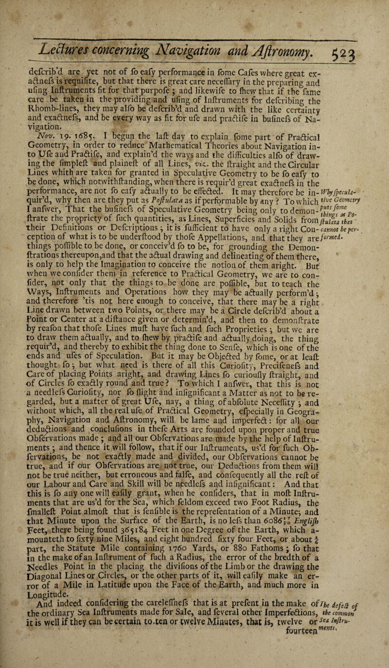 defcrib’d are yet not of fo eafy performance in Ibme Cafes where great ex- a&nefs is requifite, but that there is great care neceffary in the preparing and ufing Inftruments fit for that purpofe ; and likewife to fhew that if the fame care be taken in the providing and ufing of Inftruments for defcribing the Rhomb-lines, they may alfo be defcrib’d and drawn with the like certainty and exa&nefs, and be every way as fit for ufe and pra&ife in bufinefs of Na¬ vigation. Nov. 19. 1685. I begun the laffc day to explain fome part' of Pradical Geometry, in order to reduce Mathematical Theories about Navigation in¬ to Ufe and Pradife, and explain’d the ways and the difficulties alfo of draw¬ ing the fimplefl and plaineft of all Lines, viz,, the ftraight and the Circular Lines whith are taken for granted in Speculative Geometry to be fo eafy to be done, which notwithftanding, when there is requir’d great exadnefs in the performance, are not fo eafy adually to be effieded. It may therefore be m-Whyfpecuk- quir’d, why then are they put as Pofiulata as ifperformable by any ? To whichtive Geomstry I anfwer, That the bufinefs of Speculative Geometry being only to demon-^^mep ftrate the propriety of fuch quantities, as Lines, Superficies and Solids fromftZauVat their Definitions or Defcriptions } it is fufficient to have only a right Con- cannot be per* ceptionof what is to be underftood by thofe Appellations, and that they are famed. things poffible to be done, or conceiv’d fo to be, for grounding the Demon- ftrations thereupon,and that the adual drawing and delineating of them there, is only to help the Imagination to conceive the notion of them aright. But when we confider them in reference to Pradical Geometry, we are to con- fider, not only that the things to be done are poffible, but to teach the Ways, Inftruments and Operations how they may be adually perform’d ^ and therefore ’tis not here enough to conceive, that there maybe a right Line drawn between two Points, or there may be a Circle defcrib’d about a Point or Center at adiftance given or determin’d, and then to demonftrate by reafon that thofe Lines muft have fuch and fuch Proprieties } but we are to draw them adually, and to fhew by pradife and adually doing, the thing requir’d, and thereby to exhibit the thing done to Senfe, which is one of the ends and ufes of Speculation. But it may be Objeded by fome, or at leaft thought fo •, but what need is there of all this Curiofity, Precifenefs and Care of placing Points aright, and drawing Lines fo curioufly flraight, and of Circles fo exadly round and true? To which I anfwer, that this is not a needlefs Curiofity, nor fo flight and infignificant a Matter as not to be re¬ garded, but a matter of great Ufe, nay, a thing of abfolute Neceffity *, and without which, all the real ufe of Pradical Geometry, efpecially in Geogra¬ phy, Navigation and Afironomy, will be lame and imperfed: for all our dedudions and conclufions in thefe Arts are founded upon proper and true Obfervations made ; and all our Obfervations are made by the help of Inftru¬ ments ; and thence it will follow, that if our Inftruments, us’d for fuch Ob¬ fervations, be not exadly made and divided, our Obfervations cannot be true, and if our Obfervations are not true, our Dedudions from them will not be true neither, but erroneous and falfe, and confequently all the reft of our Labour and Care and Skill will be npedlefs and infignificant: And that this is fo any one will eafily grant, when he confiders, that in moft Inftru¬ ments that are us’d for the Sea, which feldom exceed two Foot Radius, the fmallefl Point almoft that is fenfible is the reprefentation of a Minute^ and that Minute upon the Surface of the Earth, is no lefs than 6086I0 Englifh Feet, there being found 365184 Feet in one Degree of the Earth, which a- mounteth to fixty nine Miles, and eight hundred fixty four Feet, or about £ part, the Statute Mile containing 1760 Yards, or 880 Fathoms ; fo that in the make of an Inftrument of fuch a Radius, the error of the bred th of a Needles Point in the placing the divifions of the Limb or the drawing the Diagonal Lines or Circles, or the other parts of it, will eafily make an er¬ ror of a Mile in Latitude upon the Face of the Earth, and much more in Longitude. And indeed confidering the carelefthefs that is at prefent in the make of/he defeS of the ordinary Sea Inftruments made for Sale, and feveral other Imperfedions, the common it is well if they can be certain to .ten or twelve Minutes, that is, twelve or Se* fourteejimem'