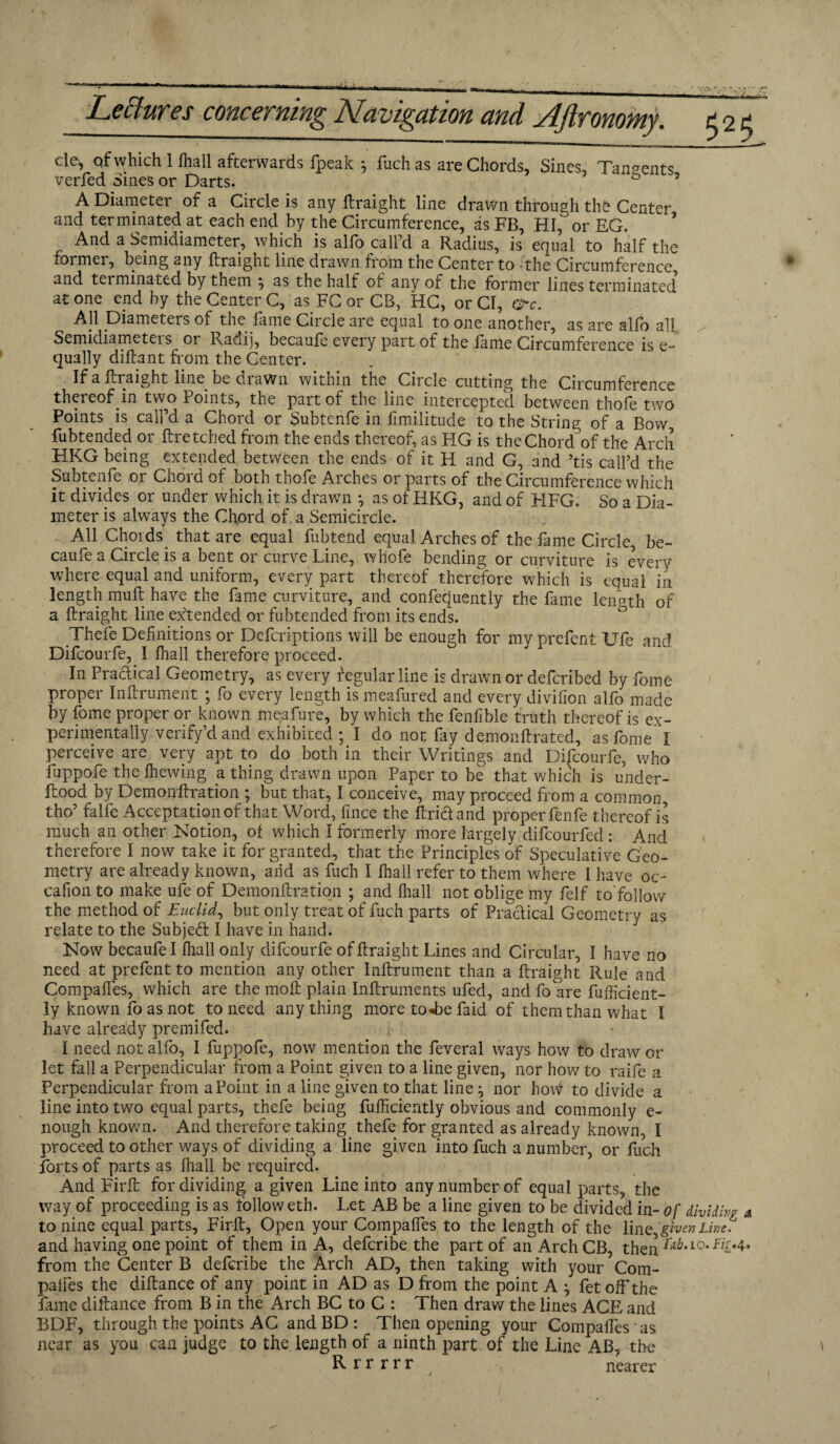 cle, qf which 1 fhall afterwards lpeak j fuch as are Chords, Sines, Tangents verfed Sines or Darts. 0 5 A Diameter of a Circle is any ftraight line drawn through the Center and terminated at each end by the Circumference, as FB, HI, or EG. And a Semidiameter, which is alfo call’d a Radius, is equal to half the former, being any ftraight line drawn from the Center to the Circumference and tei minated by them 5 as the half of any of the former lines terminated atone end by the Center C, as FC or CB, HC, or Cl, Ore. All Diameters of the lame Circle are equal to one another, as are alio all Semidiameters or Radi), becaufe every part of the fame Circumference is e- qually diftant from the Center. If a ftraight line be drawn within the Circle cutting the Circumference thereof in two Points, the part of the line intercepted between thofe two Points is call’d a Chord or Subtenfe in limilitude to the String of a Bow fubtended or ftretched from the ends thereof, as HG is the Chord of the Arch HKG being extended between the ends of it H and G, and ’tis call’d the Subtenfe or Chord of both thofe Arches or parts of the Circumference which it divides or under which it is drawn \ as of HKG, and of HFG. So a Dia¬ meter is always the Chord of, a Semicircle. All Chords that are equal fubtend equal Arches of the fame Circle, be¬ caufe a Circle is a bent or curve Line, wliofe bending or curviture is every where equal and uniform, every part thereof therefore which is equal in length muft have the fame curviture, and confequently the fame length of a ftraight line extended or fubtended from its end's. Thefe Definitions or Defcriptions will be enough for my prefent Life and Difcourfe, I fhall therefore proceed. In Praftical Geometry, as every regular line is drawn or defcribed by fome propei Inftiument , fo eveiy length ismeafiired and every divifion alio made by fome proper or known meafure, by which the fenfible truth thereof is ex¬ perimentally, verify’d and exhibited ; I do not fry demonftrated, as fome 1 perceive are very apt to do both in their Writings and Difcourfe, who fuppofe the Ihewing a thing drawn upon Paper to be that which is under- ftood by Demonftration ; but that, I conceive, may proceed from a common tho’ falfe Acceptation of that Word, fince the ftricl and properfenfe thereof is much an other Notion, of which I formerly more largely difcourfed : And therefore I now take it for granted, that the Principles of Speculative Geo¬ metry are already known, arid as fuch I fhall refer to them where I have oc~ cafion to make ufe of Demonftration ; and fhall not oblige my felf to’follow the method of Euclid, but only treat of fuch parts of Practical Geometry as relate to the Subjed I have in hand. Now becaufe I fhall only difcourfe of ftraight Lines and Circular, I have no need at prefent to mention any other Inftrument than a ftraight Rule and Compaffes, which are the molt plain Inftruments ufed, and fo are fufficient- ly known fo as not to need anything more to«be faid of them than what I have already premifed. I need not alfo, I fuppofe, now mention the feveral ways how to draw or let fall a Perpendicular from a Point given to a line given, nor how to raife a Perpendicular from a Point in a line given to that line, nor how to divide a line into two equal parts, thefe being fufficiently obvious and commonly e- nough known. And therefore taking thefe for granted as already known, I proceed to other ways of dividing a line given into fuch a number, or fuch forts of parts as fhall be required. And Firft for dividing a given Line into any number of equal parts, the way of proceeding is as follow eth. Let AB be a line given to be divided in- of dividing a to nine equal parts, Firft, Open your Compaffes to the length of the lirq given Line. and having one point of them in A, deferibe the part of an Arch CB, then fd.io. from the Center B deferibe the Arch AD, then taking with your Com- palfes the diftance of any point in AD as D from the point A fet off the fame diftance from B in the Arch BC to C : Then draw the lines ACE and BDF, through the points AC and BD : Then opening your Compaffes as near as you can judge to the length of a ninth part of the Line AB, the Rrrrrr nearer