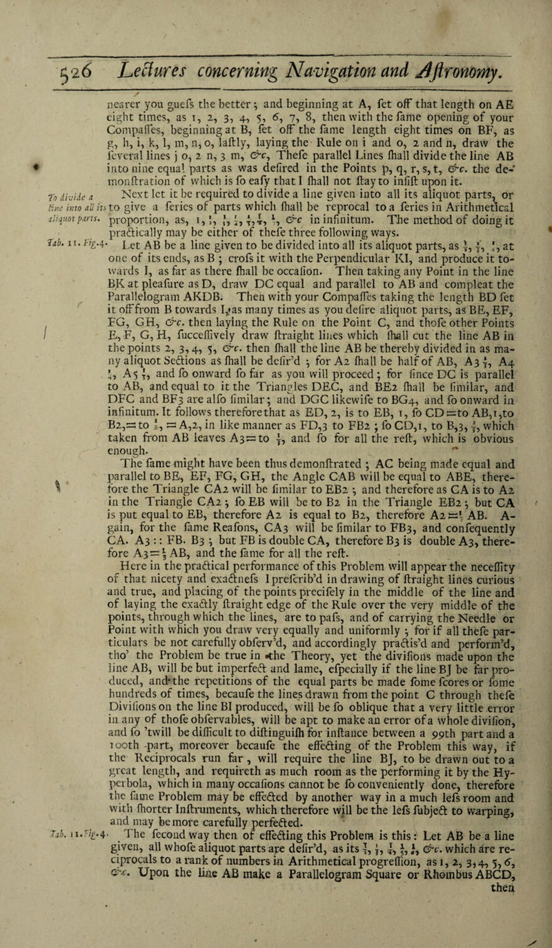 nearer you guefs the better } and beginning at A, fet off that length on AE eight times, as i, 2, 3, 4, 5, 6, 7, 8, then with the fame opening of your Compalfes, beginning at B, fet off the fame length eight times on BF, as g, h, i, k, 1, m, n, 0, laftly, laying the Rule on i and o, 2 and n, draw the fevetal lines j o, 2 n, 3 m, O^c, Thefe parallel Lines fhall divide the line AB into nine equal parts as was delired in the Points p, q, r, s, t, &c. the de- monftration of which is fo eafy that I fhall not ftay to infill; upon it. To divide a Next let it be required to divide a line given into all its aliquot parts, or line into all its to give a feries of parts which fhall be reprocal to a feries in Arithmetical aliquot parts, proportion, as, 1,1, *, &c in infinitum. The method of doing it pradically may be either of thefe three following ways. Jab. n. Jig-4- Let AB be a line given to be divided into all its aliquot parts, as J, f, *, at one of its ends, as B ; crofs it with the Perpendicular KI, and produce it to¬ wards I, as far as there fhall be occaiion. Then taking any Point in the line BK at plealure as D, draw DC equal and parallel to AB and compleat the Parallelogram AKDB. Then with your Compalfes taking the length BD fet it off from B towards I,?as many times as you defire aliquot parts, as BE, EF, FG, GH, &c. then laying the Rule on the Point C, and thofe other Points E, F, G, H, fuccdfively draw ftraight lines which fhall cut the line AB in the points 2, 3,4, 5, &c. then fhall the line AB be thereby divided in as ma¬ ny aliquot Sections aS fhall be defir’d ^ for A2 fhall be half of AB, A3 |, A4 ’ , A 5 {, and fo onward fo far as you will proceed ; for fince DC is parallel to AB, and equal to it the Triangles DEC, and BE2 fhall be fimilar, and DFC and BF3 are alfo fimilar; and DGC likewife to BG4, and fo onward in infinitum. It follows thereforethat as ED, 2, is to EB, 1, fo CDt=to AB,i,to B2,=^to I, s A,2, in like manner as FD,3 to FB2 ; fo CD,i, to B,3, {, which taken from AB leaves A3:=;to }, and fo for all the reft, which is obvious enough. The fame might have been thus demonftrated ; AC being made equal and parallel to BE, EF, FG, GH, the Angle CAB will be equal to ABE, there¬ fore the Triangle CA2 will be fimilar to EB2 \ and therefore as CA is to A2 in the Triangle CA2 ^ fo EB will be to B2 in the Triangle EB2} but CA is put equal to EB, therefore A2 is equal to B2, therefore Ai tsi AB. A- gain, for the fame Reafons, CA3 will be fimilar to FB3, and consequently CA. A3 :: FB. B3 \ but FB is double CA, therefore B3 is double A3, there¬ fore A3~\ AB, and the fame for all the reft. Here in the pradical performance of this Problem will appear the neceffity of that nicety and exadnefs Iprefcrib’d in drawing of ftraight lines curious and true, and placing of the points precifely in the middle of the line and of laying the exadly ftraight edge of the Rule over the very middle of the points, through which the lines, are to pafs, and of carrying the Needle or Point with which you draw very equally and uniformly } for if all thefe par¬ ticulars be not carefully obferv’d, and accordingly practis’d and perform’d, tho’ the Problem be true in -the Theory, yet the divifions made upon the line AB, will be but imperfect and lame, efpecially if the line BJ be far pro¬ duced, and* the repetitions of the equal parts be made fomefcoresor fome hundreds of times, becaufe the lines drawn from the point C through thefe Divifions on the line BI produced, will be fo oblique that a very little error in any of thofe obfervables, will be apt to make an error of a whole divifion, and fo ’twill be difficult to diftinguiih for inftance between a 99th part and a 1 ooth -part, moreover becaufe the effeding of the Problem this way, if the Reciprocals run far , will require the line BJ, to be drawn out to a great length, and requireth as much room as the performing it by the Hy¬ perbola, which in many occafions cannot be fo conveniently done, therefore the fame Problem may be effeded by another way in a much lefs room and with fhorter Inftruments, which therefore will be the lefs fubjed to warping, and may be more carefully perfeded. 7.1b. ii.F/^.4. 1 he fecond way then of elfeding this Problem is this: Let AB be a line given, all whofe aliquot parts are defir’d, as its j, *, J, &c. which are re¬ ciprocals to a rank of numbers in Arithmetical progrelfion, as 1, 2, 3,4, 5,5, Upon the line AB make a Parallelogram Square or Rhombus ABCD, then