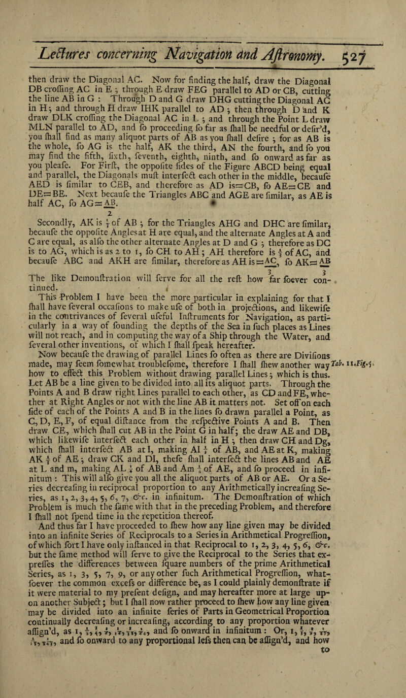 then draw the Diagonal AC. Now for finding the half, draw the Diagonal DB eroding AC in E ^ through E draw FEG parallel to AD or CB, cutting the line AB in G : Through D and G draw DHG cutting the Diagonal AG in H; and through H draw IHK parallel to AD ; then through ETand K draw DLK crofting the Diagonal AC in L ; and through the Point L draw MLN parallel to AD, and fo proceeding fo far as fhall be needful or defir’d, you fhall find as many aliquot parts of AB as you fhall defire ; for as AB is the whole, fo AG is the half, AK the third, AN the fourth, andfo yoii may find the fifth, fixth, feventh, eighth, ninth, and fo onward as far as you pleafe. For Firft, the oppofite fides of the Figure ABCD being equal and parallel, the Diagonals mult interfed each other in the middle, becaufe AED is fimilar to CEB, and therefore as AD is^CB, fo AE^CE and DEr= BE. Next becaufe the Triangles ABC and AGE are fimilar, as AE is half AC, fo AG^ab. # 2 Secondly, AK is \ of AB ; for the Triangles AHG and DHC are fimilar, becaufe the oppofite Angles at H are equal, and the alternate Angles at A and C are equal, as alfo the other alternate Angles at D and G ; therefore as DC is to AG, which is as 2 to 1, fo CH to AH ; AH therefore is f of AC, and becaufe ABC and AKH are fimilar, therefore as AH is csAC, foAK:=iAI5 3 3 The like Demonftration will ferve for all the reft how far foever con¬ tinued. * i This Problem I have been the more particular in explaining for that I fhall have feveral occasions to make ufe of both in projections, and likewife in the contrivances of feveral ufeful Inftruments for Navigation, as parti¬ cularly in a way of founding the depths of the Sea in fuch places as Lines will not reach, and in computing the way of a Ship through the Water, and feveral other inventions, of which I fhall fpeak hereafter. Now becaufe the drawing of parallel Lines fo often as there are Divifions made, may feem fomewhat troublefome, therefore I fhall fliew another way Tab ii'Ffcjo how to effed this. Problem without drawing parallel Lines ; which is thus. Let AB be a line given to be divided into all its aliquot parts. Through the Points A and B draw right Lines parallel to each other, as CD andFE, whe¬ ther at Right Angles or not with the line AB it matters not. Set off on each fide of each of the Points A and B in the lines fo drawn parallel a Point, as C, D, E, F, of equal diftance from the refpedive Points A and B. Then draw GE, which fhall cut AB in the Point G in half; the draw AE and DB, which likewife interfed each other in half in H ; then draw CH and Dg, which fhall interfed AB at I, making AI 7 of AB, and AE at K, making AK = of AE ; draw CK and DI, thefe fhall interfed the lines AB and AE at L and m, making AL} of AB and Am \ of AE, and fo proceed in infi¬ nitum : This will alfo give you all the aliquot parts of AB or AE. Or a Se¬ ries decreafing in reciprocal proportion to any Arithmetically increafing Se¬ ries, as 1, 2, 3,4, 5, 6, 7, &c. in infinitum. The Demonftration of which Problem is much the fame with that in the preceding Problem, and therefore I fhall not fpend time in the repetition thereof. And thus far I have proceeded to fhew how any line given may be divided into an infinite Series of Reciprocals to a Series in Arithmetical Progreffion, of which fort 1 have only inftanced in that Reciprocal to 1,2, 3, 4, 5, 60 &c. but the fame method will ferve to give the Reciprocal to the Series that ex- preifes the differences between fquare numbers of the prime Arithmetical Series, as 1, 3, 5, 7, 9, or any other fuch Arithmetical Progreffion, what- foever the common excefs or difference be, as I could plainly demonftrate if it were material to my prefent defign, and may hereafter piore at large up¬ on another Subjed; but I fhall now rather proceed to fhew how any line given maybe divided into an infinite feries of Parts in Geometrical Proportion continually decreafing or increafing, according to any proportion whatever aftign’d, as 1,7, ,V, tVt4> and & onward in infinitum : Or, 1, f, Ty, rT, -rh, and fo onward to any proportional lefs then can be aflign’d, and how to
