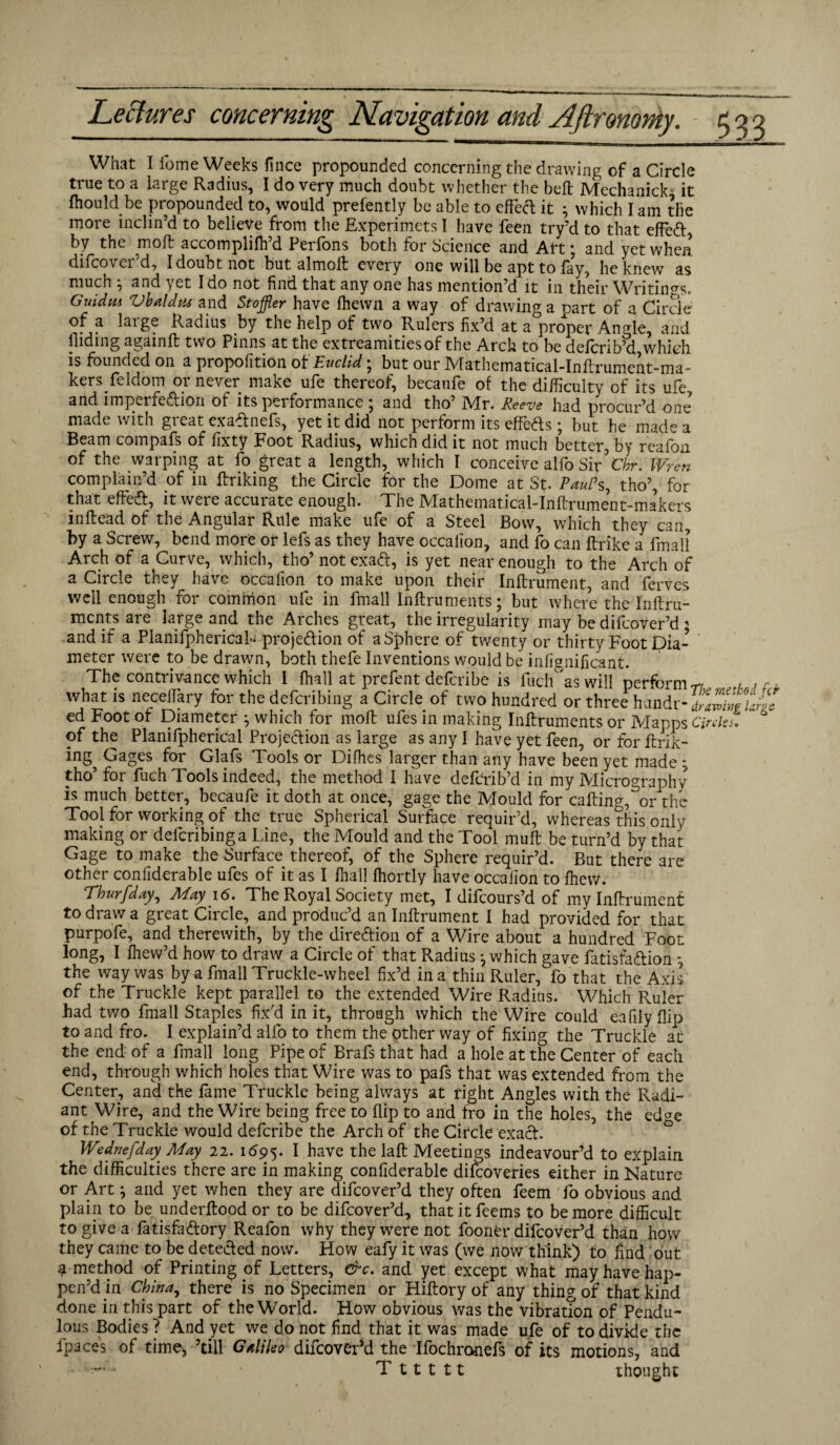 What I feme Weeks fince propounded concerning the drawing of a Circle true to a large Radius, I do very much doubt whether the belt Mechanic^ it fhould be propounded to, would prefently be able to effect it } which I am the more inclin’d to believe from the Experimcts I have feen try’d to that effed, by the molt accompliffi’d Perfons both for Science and Art; and yet when difeover’d, I doubt not but almolt every one will be apt to fay, he knew as much ; and yet Ido not find that any one has mention’d it in their Writings. Guidm ZJbaldus and Stoffler have fhewn a way of drawing a part of a Circle of a large Radius by the help of two Rulers fix’d at a proper Angle, and hiding againft two Pinns at the extreamitiesof the Arch to be defcribkl,whieh is founded on a propofitiOn of Euclid; but our Mathematical-Inftrument-ma- kers.feldom or never make ufe thereof, becaufe of the difficulty of its ufe. and imperfedion of its performance ; and tho’ Mr. Reeve had procur’d one made with great exadnefs, yet it did not perform its effeds; but he made a Beam compafs of fixty Foot Radius, which did it not much better, by reafon of the warping at fo great a length, which I conceive alfo Sir Cbr. Wren complain’d of in flunking the Circle for the Dome at St. Paul’s, tho’, for that effed, it were accuiate enough. The JVIathematicalTnftrurnent-makers inflead of the Angular Rule make ufe of a Steel Bow, which they can by a Screw, bend more or lefs as they have occalion, and fo can ftrike a final! Arch of a Curve, which, tho’ notexad, is yet near enough to the Arch of a Circle they have occalion to make upon their Inflrument, and ferves well enough for common ufe in fmall Inftruments; but where the Inftru- ments are large and the Arches great, the irregularity may be difeover’d < and if a PlanifphericaL projedion of a Sphere of twenty or thirty Foot Dia¬ meter were to be drawn, both thefe Inventions would be infignificant. The contrivance which I ffiall at prefent deferibe is fuch as will perform r, , , - what is neceflary for the deferibing a Circle of two hundred or three handr ed Foot ot Diameter ^ which for moll ufes in making Inftruments or Mapps Circles. * of the Planifpherical Projedion as large as any I have yet feen, or for ftrik- ing^ Gages for Glafs Tools or Difhes larger than any have been yet made : tho’ for fuch Tools indeed, the method I have deferib’d in my Micrography is much better, becaufe it doth at once, gage the Mould for calling,^or the Tool for working of the true Spherical Surface requir’d, whereas this only making or deferibing a Line, the Mould and the Tool muft be turn’d by that Gage to make the Surface thereof, of the Sphere requir’d. But there are other conliderable ufes of it as I ffiall ffiortly have occalion to ffiew. Thvrfday, May 1<5. The Royal Society met, I difeours’d of my Inflrument to draw a great Circle, and produc’d an Inflrument I had provided for that purpofe, and therewith, by the diredion of a Wire about a hundred Foot long, I ffiew’d how to draw a Circle of that Radius j which gave fatisfadion ^ the way was by a fmall Truckle-wheel fix’d in a thin Ruler, fo that the Axis of the Truckle kept parallel to the extended Wire Radius. Which Ruler had two fmall Staples fix'd in it, through which the Wire could eafily flip to and fro. I explain’d alfo to them the other way of fixing the Truckle at the end of a fmall long Pipe of Brafs that had a hole at the Center of each end, through which holes that Wire was to pafs that was extended from the Center, and the fame Truckle being always at right Angles with the Radi¬ ant Wire, and the Wire being free to flip to and fro in the holes, the ed^e of the Truckle would deferibe the Arch of the Circle exad. WednefdayMay 22. 1695. 1 have the laft Meetings indeavour’d to explain the difficulties there are in making conliderable difeoveries either in Nature or Art; and yet when they are difeover’d they often feem fo obvious and plain to be underflood or to be difeover’d, that it feems to be more difficult to give a fatisfadory Reafon why they were not foonfcr difeover’d than how they came to be deteded now. How eafy it was (we now think) to find out a method of Printing of Letters, &c. and yet except what may have hap¬ pen’d in China7 there is no Specimen or Hiftory of any thing of that kind done in this part of the World. How obvious was the vibrat?on of Pendu¬ lous Bodies ? And yet we do not find that it was made ufe of to divide the fpaces of time, ’till Galileo difeover’d the Ifochronefs of its motions, and