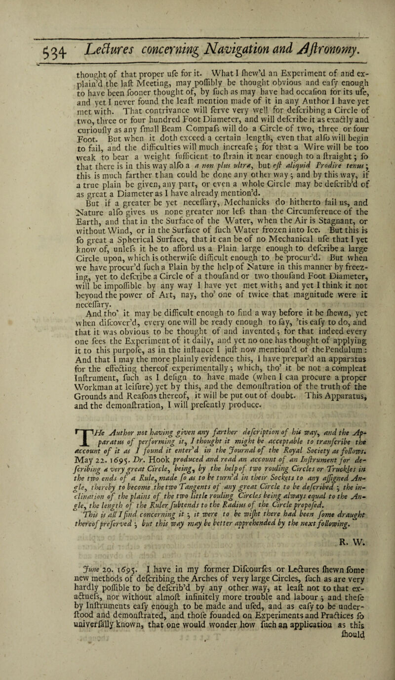 thought of that proper ufe for it. What I ffiew’d an Experiment of and ex¬ plain’d the laft Meeting, may poffibly be thought obvious and eafy enough to have been fooner thought of, by fuch as may have had occafion for its ufe, and yet I never found the leaf: mention made of it in any Author I have yet met with. That contrivance will ferve very well for defcribing a Circle of two, three or four hundred Foot Diameter, and will defcribe it as exa&ly and curioufly as any fmall Beam Compafs will do a Circle of two, three or four Foot. But when it doth exceed a certain length, even that alfo will begin to fail, and the difficulties will much increafe} for that a Wire will be too weak to bear a weight fufficient to ftrain it near enough to a ftraight; fo that there is in this way alfo a a non plus ultra, but eft aliquid Prodire terms; this is much farther than could be done any other way } and by this way, if a true plain be given, any part, or even a whole Circle may be deferib’d of as great a Diameter as I have already mention’d. But if a greater be yet neceffiary, Mechanicks do hitherto fail us, and Nature alfo gives us none greater nor lefs than the Circumference of the Earth, and that in the Surface of the Water, when the Air is Stagnant, or without Wind, or in the Surface of fuch Water frozen into Ice. But this is fo great a Spherical Surface, that it can be of no Mechanical ufe that I yet know of, unlefs it be to afford us a Plain large enough to defcribe a large Circle upon, which is otherwife difficult enough to be procur’d. But when we have procur’d fuch a Plain by the help of Nature in this manner by freez¬ ing, yet to defcribe a Circle of a thoufand or two thoufand Foot Diameter, will be impoffible by any way I have yet met with} and yet I think it not beyond the power of Ai t, nay, tho’ One of twice that magnitude were it neceffary. And tho’ it may be difficult enough to find a way before it be ffiewn, yet when difeover’d, every one will be ready enough to fay, ’tis eafy to do, and that it was obvious to be thought of and invented } for that indeed every one fees the Experiment of it daily, and yet no one has thought of applying it to this purpofe, as in the inftance I juft now mention’d of the Pendulum : And that I may the more plainly evidence this, I have prepar’d an apparatus for the effecting thereof experimentally} which, tho’ it be not a compleat Inftrument, fuch as I defign to have made (when I can procure a proper Workman at leifure) yet by this, and the demonftration of the truth of the Grounds and Reafons thereof, it will be put out of doubt. This Apparatus, and the demonftration, I will prefently produce. THe Author not having given any farther defeription of hit way, and the Ap¬ paratus of performing it, I thought it might be acceptable to tranferibe the account of it as I found it enter’d in the Journal of the Royal Society as follows. May 22. 1695. L)r. Hook produced and read an account of an Inftrument for de¬ fcribing a very great Circle, being, by the help of two rouling Circles or “Truckles in the two ends of a Rule, made fo as to be turn’d in their Sockets to any ajfigned An¬ gle, thereby to become the two Tangents of any great Circle to be deferibed } the in¬ clination of the plains of the two little rouling Circles being always equal to the An¬ gle, the length o f the Ruler fubtends to the Radius of the Circle propofed. This is all I find concerning it } it were to be wijht there had been fome draught thereof preferved } but this way may be better apprehended by the next following, R. W. June 20. 1695. I have in my former Difcourfes or Le&ures ffiewn fome new methods of defcribing the Arches of very large Circles, fuch as are very hardly poffible to be deferib’d by any other way, at lealt not to that ex- a&nefs, nor without alinolt infinitely more trouble and labour } and thefe by Inftruments eafy enough to be made and ufed, and as eafy to be under- flood and demonftrated, and thofe founded on Experiments and Pra&ices lo univerfally known, that one would wonder how fuch an application as this ffiould