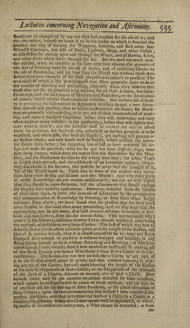 fhould not be thought of by any one that had occafion for the ufe of it; and this the rather, becaufe we know it to be the reafon on which is founded the pradice not ony of turning the Waggons, Coaches, and fuch other four Wheel’d Carriages, but alfo of Boats, Lighters, Ships, and Other Veffels • as alfo Filhes for moving upon and through the Water, and of Hawks, Kites’ and other Birds which move through the Air. But we need not much won¬ der neither, when we confider at the fame time how obvious the grounds of the Art of Printing were by the ufe of Seales, and of rectifying Clocks by the ufe of Pendulums, and yet how long the World was without thofe Arts before they were thought of for thofe purpofes and reduc’d to practice. The truecaufeof which is the unwillingness that Men generally have to beat the trouble of thinking and meditating, efpecially when they obferve that thofe that are fo, do generally reap nothing for all their Labour, but either Contempt, and the nicknames of Madmen and Projectors, or the Emulations of others, which creates them continual troubles. Nor is there lefs difficul¬ ty in procuring the Inftruments or Apparatus neceffary to put a new Inven¬ tion into ufe and practice, than to invent andfoontrive the fame *, for Work¬ men are generally very unwilling to be put out of their commonRoad of work¬ ing, and make a hundred Objections before they will undertake, and very often make as many miftakes in the performing, before they will rightly exe¬ cute what is delir’d •, and the inventer muft be content not only to afford them his patience, but hisPurfe alfo, otherwife no further progrefs is to be expeded, and often alfo, tho’both are fupply’d, yet nothing will procure a- ny further trials \ and new hands muft be fought, where poffibly the inven¬ tor fpeeds little better * but fuppofing himatlaft to have executed his de- fign and made his purchafe, what has he got but fome Difficiles Nuga, fome new Swing Swangs, which were the names that the Barometer for the Wea¬ ther, and the Pendulums for Clocks did a long time bear ; but when Truth at length cloth prevail, and the ufefulnefs of an Invention appears, then e- very one claims it for his own, tho’ poffibly he never had the thought of it, ’till all the World knew it. Thefe may be fome of the reafons why inven¬ tions have come fo thin and feldom into the World : And why many parts of ufeful Knowledge do yet remain undifeover’d *, nor can we well expecd that they Ihould be more frequent, ’till the allurements that fhould prompt the Inquiry have another appearance. However, whether from the Genius of thefe later Ages, or from the increafe of Literature by the propagation and communication of Knowledge by Printing, or from fome other happy influence from above 5, we have found that the prefen t Age has been much more fruitful in that kind than many preceeding, and we may hope that the approaching may be yet more, if at leaft invenire difeamus invienendo, ut Seri- bendo difcimM feribere^ Nam Res dat Inmina Rebus. This was one caufe why I contriv’d the following addition to what I have already explain'd concerning the methods of deferibing very large Circles. The firftof which was how to deferibe fuch a Circle about a Center given, and the length of the Radius, and that of fo great a length, that it is almoft impoffible for to make any Beam Compafs long enough to perform it without warping and bending, or any ftring ftrong enough to do it without ftretching and fhriiiking ; all which in¬ conveniences I have thereby fhew’d how to obviate moftealily by making ufe of one fmail Truckle put upon a Wire ftrain’d from fuch a Center to its Cir¬ cumference. The fecond way was how to deferibe a Circle, or any part of it be the Radius almoft never fo great, and that without knowing or mak¬ ing any ufe of the Center, but only upon knowing the length of the Radius or the defir’d Magnitude of fuch a Circle, or the Magnitude of the Subtenfe of the Arch of a Degree, Minute or Second, &c. of fuch a Circle. Now becaufe there may* be yet another condition delirable for fome occalions, which cannot be well-perform’d by either of thofe methods, and yet may be of neceffary ufe for the folving of fome Problems, or the aCtual execution of fome Defigns •, upon further contemplating this SubjeCt I have contriv’d this prefent Addition ^ and that is to draw the Arch of a Circle to a Center at a confiderable diftance, whCre the Center cannot well be approach’d, or where, by reafon of incumbrances interjacent, a Wire cannot be extended; as from