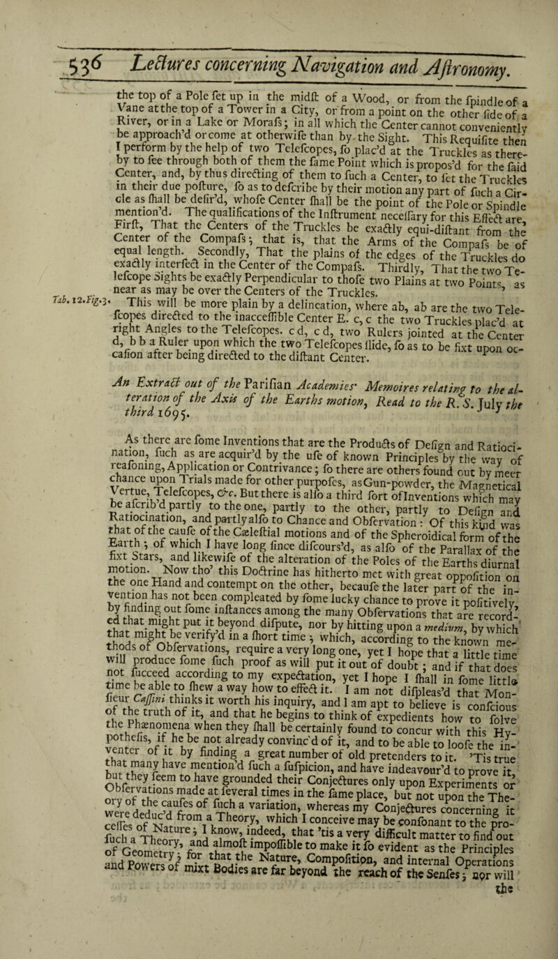 fab. 12.//^. 3 the top of a Pole fet up in the midlt of a Wood, or from the fpindleof a Vane at the top of a Tower in a City, or from a point on the other fide of a River, or in a Lake or Morafs; in all which the Center cannot convenientlv be approach dor come at otherwife than by-the Sight. This Requifite then I perform by the help of two Telefcopes, fo plac’d at the Truckles as there¬ by to fee through both of them the fame Point which is propos’d for the faid Center, and, by thus directing of them to fuch a Center, to fet the Truckles m their due pofture, fo as todefcribe by their motion any part of fuch a rir cle as (hall be defir’d whole Center (hall be the point o/L r*e « SriSfc mention d. Tile qualifications of the Inftrument necellarv for this F ftefi ;lrP Firlt, That the Centers of the Truckles be exaftly equi-diftant from thl Center of the Compafs *, that is, that the Arms of the Compafs be of equal length. Secondly, That the plains of the edges of the Truckles do exactly mterfecl in the Center of the Compafs. Thirdly, That the two Te- lefcope sights be exaftly Perpendicular to thofe two Plains at two Points near as may be over the Centers of the Truckles. 5 This will be more plain by a delineation, where ab, ab are the two Tele- fcopes dire&ed to tlie lnacceflible Center E. c, c the two Truckles plac’d at nght Angles to the Telefcopes. c d, c d, two Rulers jointed at the Center d, b b a Ruler upon which the two Telefcopes Hide, fo as to be fixt upon oc¬ casion after being direded to the diftant Center. 1 An Extract out of the Parifian Academies' Memoires relating to the al¬ teration of the Axis of the Earths motion, Read to the RlS. Tulv the third 1095. J 3 As there are fome Inventions that are the Produces of Defign and Ratioci¬ nation, fuch as are acquir’d by the ufe of known Principles by the wav of leafoning. Application or Contrivance; fo there are others found out bv meer chance upon 1 rials made for other purpofes, as Gun-powder, the Magnetics! } rtr lefcopes, Ore. But there is alfo a third fort of Inventions which may be aferib d partly to the one, partly to the other, partly to Defmn and Ratiocination, and partly alfo to Chance and Obfcrvation : Of this kind was p,atl?f.thf C?e CfleftiJ1 motions and of the Spheroidical form of the Eaith , of which I have long fince difeours’d, as alfo of the Parallax of the hxt Stars, and likewife of the alteration of the Poles of the Earths diurnal motion. .Now tho this Do&rine has hitherto met with great oppofition on the one Hand and contempt on the other, becaufethe later pan of the in- vention has not been compleated by fome lucky chance to prove it politivelv by finding out fome inftances among the many Obfervations that are record7’ ed that might put it beyond1 difpute, nor by feting upon a by which r!.dfmr ven-fy d m a fll.ort tlme > which, according to the known me¬ thods of Obfervations, require a very long one, yeti hope that a little time w.U produce fome fuch proof as will pufitoj/of donb?; and if that does tdme^eCMd ,aLC,?rdln§ t0 expectation, yet I hope 1 (hall in fome littl® r ^1° ?'™ 3 Wal lLow.to e?eA k- 1 am not diipleas’d that Mon- fieurc#»t thinks it worth his inquiry, and I am apt to believe is confcious of the truth of it, and that he begins to think of expedients how to folve soth?n!n^nlWhen Ty ?al1 be.c«tainly found to concur with this Hy- pothefis, if he be not already convinc'd of it, and to be able to loofe the' in- ventei of it by finding a great number of old pretenders to it. ’Tistrue that many have mention d fuch a fufpicion, and have indeavour’d to prove it but they feem to have grounded their Conjeftures only upon Experiments or -t u^onK fuch a Thenrv %nn , n. • '£c. * ry alnicuit matter to find out of rlnJl , y’ r d tmo? lmP°ffibfo to make it fo evident as the Principles and Powenofim?«tfioVthe CTPofitioB> and internal Opm,C na Pow ers of mm Bodies are far beyond the reach of the Senfes; nor will the