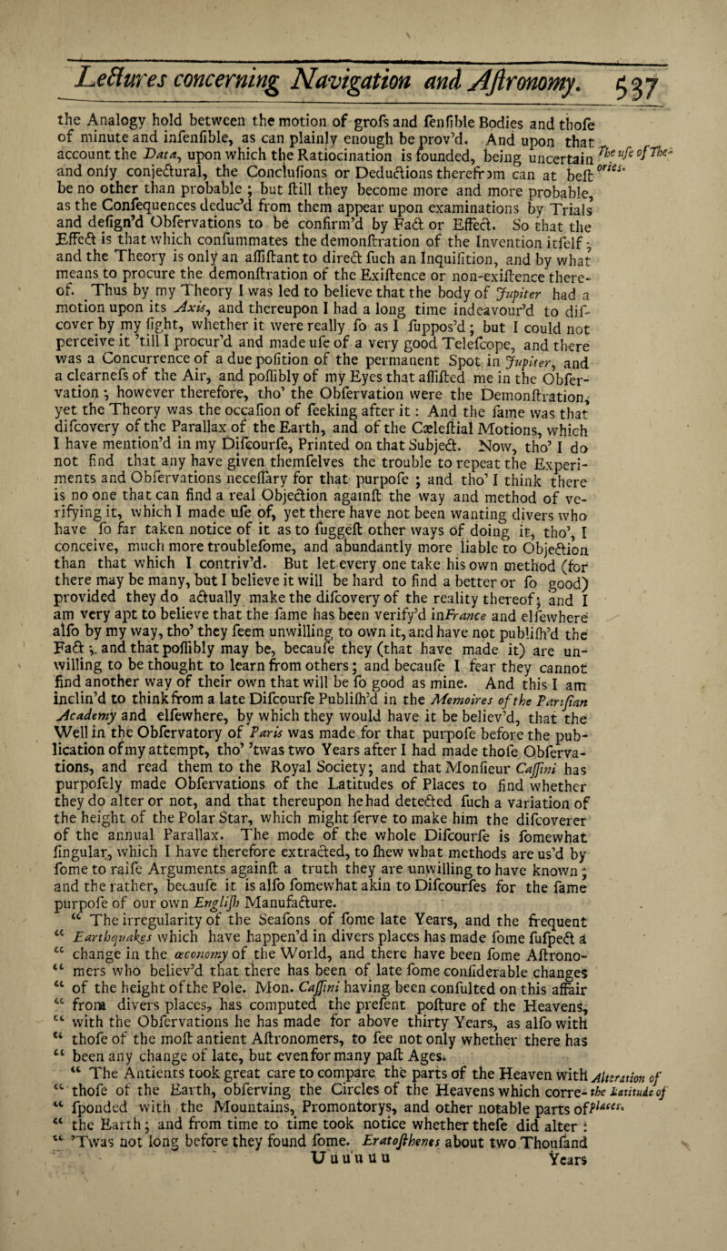 the Analogy hold between the motion of grofsand fenfible Bodies and thofe of minute and infenfible, as can plainly enough be prov’d. And upon that account the Data, upon which the Ratiocination is founded, being uncertain r^ufe0fn^ and only conje&ural, the Conclufions or Deductions therefrom can at beft0™^” be no other than probable ; but ftill they become more and more probable, as the Confequences deduc’d from them appear upon examinations by Trials and defign’d Observations to be confirm’d by Fa& or Effect. So that the EffeCt is that which confummates the demonfrration of the Invention itfelf ; and the Theory is only an afliftant to direCt fuch an Inquifition, and by what means to procure the demonftration of the Exigence or non-exiftence there¬ of. _ Thus bymy Theory I was led to believe that the body of Jupiter had a motion upon its Axis, and thereupon I had a long time indeavour’d to dif- cover by my fight, whether it were really fo as I fuppos’d ; but I could not perceive it ’till I procur’d and made ufe of a very good Telefcope, and there was a Concurrence of a due pofition of the permanent Spot in Jupiter, and a clearnefs of the Air, and poffibly of my Eyes that affifled me in the Obfer- vatio# •, however therefore, tho’ the Obfervation were the Demonftration ^ yet the Theory was the occafion of feeking after it: And the fame was that difcovery of the Parallax of the Earth, and of the Cafteftiai Motions, which I have mention’d in my Difcourfe, Printed on that SubjeCt. Now, tho’ I do not find that^any have given themfelves the trouble to repeat the Experi¬ ments and Obfervations neceffary for that purpofe ; and tho’ I think there is no one that can find a real Objection againft the way and method of ve¬ rifying it, which I made ufe of, yet there have not been wanting divers who have fo far taken notice of it as to fuggeft other ways of doing it, tho’, I conceive, much more troublefome, and abundantly more liable to Objection than that which I contriv’d. But let every one take his own method (for there may be many, but I believe it will be hard to find a better or fo good) provided they do actually make the difcovery of the reality thereof; and I am very apt to believe that the fame has been verify’d inFrance and elfewhere alfo by my way, tho’ they feem unwilling to own it, and have not publifh’d the Fa& and that poffibly may be, becaufe they (that have made it) are un¬ willing to be thought to learn from others; and becaufe I fear they cannot find another way of their own that will be fo good as mine. And this I am inclin’d to think from a late Difcourfe Publifh’d in the Memoir es of the Panfian Academy and elfewhere, by which they would have it be believ’d, that the Well in the Obfervatory of Paris was made for that purpofe before the pub¬ lication of my attempt, tho’ ’twas two Years after I had made thofe Obferva¬ tions, and read them to the Royal Society; and that Monfieur Cajfwi has purpofely made Obfervations of the Latitudes of Places to find whether they do alter or not, and that thereupon hehad detected fuch a variation of the height of the Polar Star, which might ferve to make him the difcoverer of the annual Parallax. The mode of the whole Difcourfe is fomewhat lingular, which I have therefore extracted, to fhew what methods are us’d by fome to raife Arguments againft a truth they are unwilling to have known; and the rather, becaufe it is alfo fomewhat akin to Difcourfes for the fame purpofe of our own Englijh Manufacture. “ The irregularity of the Seafons of fome late Years, and the frequent u Earthquakes which have happen’d in divers places has made fome fufpeCt a cc change in the ceccnomy of the World, and there have been fome Aftrono- “ mers who believ’d that there has been of late fome conllderable changes cc of the height ofthe Pole. Mon. Cajfwi having been confulted on this affair cc from divers places* has computed the prefent pofture of the Heavens, “ with the Obfervations he has made for above thirty Years, as alfo with u thofe of the moft antient Aftronomers, to fee not only whether there has “ been any change of late, but evenformany pall Ages; “ The Antients took great care to compare the parts of the Heaven with Attention of “ thofe of the Earth, obferving the Circles of the Heavens which corre- the latitude of lt fponded with the Mountains, Promontorys, and other notable parts ofPlacei' “ the Earth; and from time to time took notice whetherthefe did alter i ’Twas not long before they found fome. Eratofihenes about two Thoufand Uiiuuuu Years