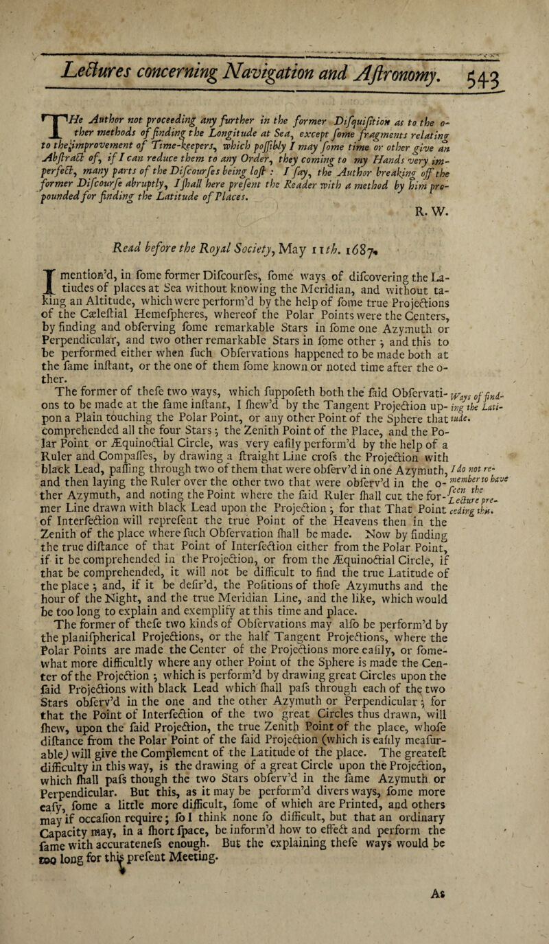 THe Author not proceeding any further in the former Difquifition as to the 0- ther methods of finding the Longitude at Sea, except fome fragments relating to thefimprovement of Time-keepers, which pofiihly / may fome time or other give an Abfiratt of, if I can reduce them to any Order, they coming to my Hands very im- perfett, many parts of the Difcourfes being lofi : J fay, the Author breaking of the former Difcourfe abruptly, Jjhall here prefent the Reader with a method by him pro¬ pounded for finding the Latitude of Places. R. W. Read before the Royal Society, May r 1 th, 1687% I mention’d, in fome former Difcourfes, fome ways of difcovering the La- tiudesof places at Sea without knowing the Meridian, and without ta¬ king an Altitude, which were perform’d by the help of fome true Projections of the Cseleftial Hemefpheres, whereof the Polar Points were the Centers, by finding and obferving fome remarkable Stars in fome one Azymuth or Perpendicular, and two other remarkable Stars in fome other *, and this to be performed either when fuch Obfervations happened to be made both at the fame inftant, or the one of them fome known or noted time after the o- ther. The former of thefe two ways, which fuppofeth both the faid Obfervati- 0jfind- ons to be made at the fame inftant, I fhew’d by the Tangent Projection up- ingtkiLati- pon a Plain touching the Polar Point, or any other Point of the Sphere that*#*- comprehended all the four Stars •, the Zenith Point of the Place, and the Po¬ lar Point or Equinoctial Circle, was very ealily perform’d by the help of a Ruler and Compaffes, by drawing a ftraight Line crofs the Projection with black Lead, palling through two of them that were obferv’d in one Azymuth, Jdo m re~ and then laying the Ruler over the other two that were obferv’d in the 0 _ member to have ther Azymuth, and noting the Point where the faid Ruler fhall cut the for-Lehurcpre- mer Line drawn with black Lead upon the Projection j for that That Point ceding th. of InterfeCtion will reprefent the true Point of the Heavens then in the Zenith of the place where fuch Obfervation fhall be made. Now by finding the true diftance of that Point of InterfeCtion either from the Polar Point, if it be comprehended in the Projection, or from the Equinoctial Circle, if that be comprehended, it will not be difficult to find the true Latitude of the place} and, if it be defir’d, the Pofitionsof thole Azymuths and the hour of the Night, and the true Meridian Line, and the like, which would be too long to explain and exemplify at this time and place. The former of thefe two kinds of Obfervations may alfo be perform’d by the planifpherical Projections, or the half Tangent Projections, where the Polar Points are made the Center of the Projections more ealily, or fome- what more difficultly where any other Point of the Sphere is made the Cen¬ ter of the Projection } which is perform’d by drawing great Circles upon the faid Projections with black Lead which fhall pafs through each of th^ two Stars obferv’d in the one and the other Azymuth or Perpendicular} for that the Point of InterfeCtion of the two great Circles thus drawn, will fhew, upon the faid Projection, the true Zenith Point of the place, whofe diftance from the Polar Point of the faid Projection (which is eafily meafur- able) will give the Complement of the Latitude of the place. The greateft difficulty in this way, is the drawing of a great Circle upon the Projection, which fhall pafs though the two Stars obferv’d in the fame Azymuth or Perpendicular. But this, as it may be perform’d divers ways, fome more eafy, fome a little more difficult, fome of which are Printed, and others may if occafion require; fo I think none fo difficult, but that an ordinary Capacity may, in a fhort fpace, be inform’d how to effieCt and perform the fame with accuratenefs enough. But the explaining thefe ways would be too long for thb prefent Meeting.