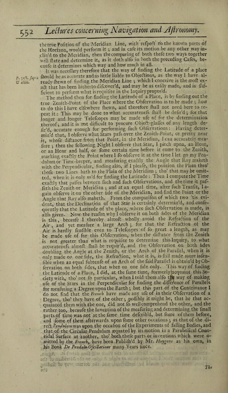 p. 3 <8./up;\ 55 alibi. the true Pofition of the Meridian Line, with refpecV to the known parts of the Horizon, would perform it *, and in cafe its motion be any other way in¬ clin’d to the Meiidian, then thecomparing of both thefe two ways together will ftate and determine it, as it doth alfo in both the preceding Cafes, be- caiife it determines which way and how much in all. It was neceftary therefore that the way of finding the Latitude of a place t Ihould be as accurate and as little liable to Objections, as the way I have al- ' readv Ihewn of finding the Meridian Line *, which I conceive is the moft ex¬ act that has been hitherto difcover d, and may be as eaiily made, and is fuf- ficient to perform what isrequilite in the Inquiry propos’d. The method then for finding the Latitude of a Place, is by finding out the true Zenith-Point of the Place where the Obfervation is to be made } how to do this I have elfewhere Ihewn, and therefore fhall not need here to re¬ peat it: This may be done to what accuratenefs fhall be defir’d ; for that longer and longer Telefcopes may be made ufe of for the determination thereof} and it is not difficult to procure Objed-glalles of any length de¬ fir’d, accurate enough for performing fuch Obfervations: Having deter¬ min’d that, I obferve what Stars pafs over the Zenith-Point, or pretty near it, whofe diftance from that Point, in the Meridian, I can accurately mea- fure } then the following Night I obferve that Star, I pitch upon, an Hour, or an Hour and half, or Pome certain time before it come to the Zenith, marking exactly the Point where I fo obferve it at the time I let go my Pen¬ dulum or Time-keeper, and meafuring exactly the Angle that Ray maketh with the Perpendicular, finding alio, if I pleafe, the polition the Flam thro’ thole two Lines hath to the Plain of the Meridian } tho’ that may be omit¬ ted, when it is only us’d for finding the Latitude : Then I compute the Time exactly that pailes between fuch and fuch Obfervations, and the time it paf- feth the Zenith or Meridian •, and at an equal time, after fuch Tranfit, I a- gain obferve it on the other fide of the Meridian, and find the Point or the Angle that Ray alfo maketh. From the companion of which two ’tis evi¬ dent, that the Declination of that Star is certainly determin’d, and confe- quently that the Latitude of the place, where fuch Obfervation is made, is alfo given. Now the reafon why I obferve it on both fides of the Meridian is this, becaufc I thereby almoft wholly avoid the Refradion of the Air , and yet meafure a large Arch ; for that the Refradion of the Air is hardly fenfible even to Telefcopes of fo great a length, as may be made ufe of for this Obfervation, when the diftance from the Zenith is not greater than what is requifite to determine this Inquiry, to what accuratenefs almoft (hall be requir’d, and the Obfervation on both (ides doubling the Angle at the Zenith, or the Arch of the Parallel, when it is only made on one fide, the Refradion, what it is, is ftill made mcreinfen- fible when an equal fubtenfe of an Arch of the faid Parallel is obtain’d by Ob¬ fervation on both fides, that when on one fide only. This way of finding the Latitude of a Place, I did, at the fame time, formerly Acquaint this So¬ ciety with, tho’ not fo particular, when I told them alfo the way of making ufe of the Stars in the Perpendicular for finding the difference of Parallels for meafuring a Degree upon the Earth } but this part of the Contrivance I do not find that the French have made any ufe of in their Obfervation of a Degree, tho’ they have of the other} poflibly it might be, that he that ac¬ quainted them with the one, did not fo well comprehend the other, and the rather too, becaufe the Invention of the meafuring and determining the fmall parts of time was not at the fame time deferib’d, but fome of them before, and fome of them afterwards uponLome other occafions } as that of the di- red Penfluiymyjas upon the occafion of the Experiments of falling Bodies, and that of the Circular Pendulum equated by its motion in a Parabolical Cono- eidal Surface at another, tho’ both thefe parts or inventions which were o- .mitted by the French, have been Publifh’d by Mr. Huygens as his own, in his Book De PenduHOfcilUtionr many Years lince. SRl aO flLiX/iK* Ju- a -J M ft* ■ t _ 1 • _ _ * l [ f,, 1-i i n > « n»*rr4 TO SS TTtlOi # '. The