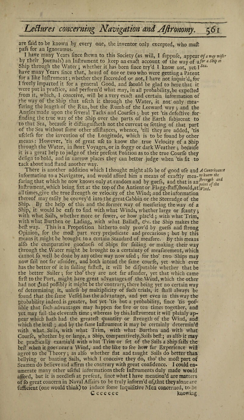 are faid to be known by every one, the inventor only excepted, who mult pafs for an Ignoramus. I have many Years flnce fhewn to this Society (as will, I fuppofe, appear of away wife? by their Journals) an Inftrument to keep anexaft account of the way of a for a ship it Ship through the Water * whether it has been lince try’d l know not, yet l^ea* have many Years lince that, heard of one or two who Were getting a Patent for a like Inftrument *, whether they fucceeded or not, I have not inquir’d, for I freely imparted it for a general Good, and fliould be glad to here that it were put in pra&ice, and perform’d what may, in all probability,be expeded from it, which, I conceive, will be a very exacl and certain information of the way of the Ship that ufeth it through the Water, it not only mea~ Turing the length of the Run, but the Rumb of the Leeward way *, and the Angles made upon the feveral Tacks and Courfes ; but yet ’tis defective for- finding the true way of the Ship over the parts of the Earth fubjacent to to that Sea, becaufe it diftinguilheth not the current or fetting of that part of the Sea without Ibme other affiftances, whence, ’till they are added, ’tis ufelefs for the invention of the Longitude, which is to be found by other means: However, ’tis of great ufe to know the true Velocity of a Ship through the Water, in fhort Voyages, or in foggy or dark Weather ; becaufe it is a great help to judge of their prefent Poftion as to the true Courfe they defign to hold, and in narrow places they can better judge when ’tis fit to tack about and ftand another way. There is another addition which I thought might alfo be of \good ufe and A Contrivance information to a Navigator, and would afford him a means of exadly mea-*0^0™ths faring that which he now knows only at random and by guefs, and that is an pgfjfoftbe Inftrument, which being fixt at the top of the Antientor Flagg-ftaff,fhould,atf^. all times,give the true ftrength or velocity of the Wind; and the information thereof may eafily be convey’d into the great Cabbin or the Steeradge of the Ship. By the help of this and the former way of meafuring the way of a Ship, it would be eafy to find with what Winds, whether large or fcanty ; with what Sails, whether more or fewer, or how plac’d ; with what Trim, with what Burthen or Lading, with what Ballaft, &c. the Ship makes the beft way. This is a Propofition hitherto only prov’d by guefs and ftrong Opinion, for the molt part very prcjudicate and precarious ; but by this means it might be brought to a certain Standard of meafure. By this means alfo the comparative goodnefs of Ships for failing or making their way through the Water might be brought to a certainty of meafurement, which cannot fo well be dohe by any other way now ufed ; for tho’ two Ships may now fail not far afurider, and both intend the fame courfe, yet which ever has the better of it in failing fafteft, it will be difputable whether that be the better Sailer*, for tho’ they are not far afunder, yet that which came firft to the Port, might have great advantages of the Wind, which the other had not ;fand poffibly it might be the contrary, there being yet no certain way of determining it, unlefs by multiplicity of fuch trials, it fhall always be found that the fame Velfel has the advantage, and yet even in this way the probability indeed is greater, but yet ’tis but a probability, flnce ’tis pof- iible that fuch advantages may happen for five or ten times together, and yet may fail the eleventh time; whereas by this Inftrument it will plainly ap¬ pear which hath had the greateft quantity or ftrength of the Wind, and which the leaft ; and by the fame Inftrument it may be certainly determin’d with what Sails, with what Trim, with what Burthen and with what Courfe, whether by or large, a Ship, comparatively,Sails beft; as alfo it may be practically examin’d with what Trim or fet of the Sails a Ship fails the beft when it goes near a Wind, and the like to fee how far Experience will agree to the Theory; as alfo whether flat and taught Sails do better than bellying or bunting Sails, which I conceive they do, tho’ the molt part of Seamen do believe and affirm the contrary with great confidence. I could en¬ umerate many other ufeful informations thefe Inftruments duly made would afford, but it is needlefs at prefent, lince what I have mention’d are matters of fo great concern in Naval Affairs to be truly inform’d of,that they alone are fufficient (one would think) to induce fome Inquifitive Men concerned, to he C c c c c c c knowing