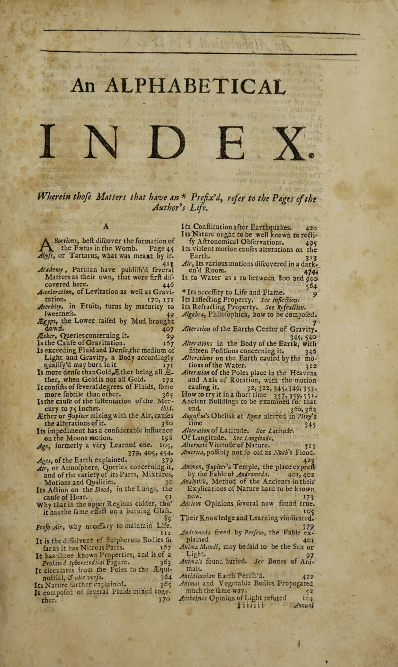 An ALPHABETICAL 'i*f « 'a ■. 3'» . . « ’ *•»*.. 1 i J njJ J. * Wherein thofe Matters that have an * Prefix'd^ refer to the Pages of the Author's Life. ABortions, beft difcover the formation of the Faetus in the Womb. Page 45 or Tartarus, what was meait by it. 413 Academy, Parifian have publifh’d feveral Matters as their own, that were firft dis¬ covered here. 446 Acceleration, of Levitation as well as Gravi¬ tation. 170, 171 Acerbity, in Fruits, turns by maturity to fweetnefs. 49 Agypt, the Lower raifed by Mud brought dowrf. 407 ALtker, Queriesconcerning it. 29 Is the Caufe of Gravitation. 167 Is exceeding Fluid and Denfe,the medium of Light and Gravity, a Body accordingly qualify’d may burn in it 171 Is more denfe thanGold,*£ther being all JE- ther, when Gold is not all Gold. 172 I tconfifts of feveral degrees of Fluids, fome more fubtile than other. 365 Is the caufe of the fuftentation of the Mer¬ cury to 75 Inches. ibid. j£ther or Jupiter mixing with the Air, caufes the alterations of it. 380 Its impediment has a confiderable influence on the Moons motion. 198 Age, formerly a very Learned one. 105, 379> 405,454. Ages, of the Earth explained. 3 79 Air, or Atmofphere, Queries concerning it, and of the variety of its Parts, Mixtures, Motions and Qualities. 30 Its Aftion on the Bloody in the Lungs, the caufe of Heat. 51 Why that in the upper Regions colder, tho’ it has the fame eifed on a burning Glafs. 89 frefb Air, why neceflary to maintain Life. 111 It is the diflolvent of Sulpherous Bodies fo far as it has Nitrous Parts. 167 It has three known Properties, and is of a prolated Spkereiodical Figure. 363 It circulates from the Poles to the JE'qui- nodial, ££> vice verfa. 364 Its Nature farther explained. 365 Is compofed of feveral Fluids mixed toge¬ ther. 370 Its Conftitutionafter Earthquakes; 420 Its Nature ought to be well known to redi- fy Aftronomical Obfervations. 495 Its, violent motion caufes alterations on the Earth. 313 Airy Its various motions difcovered in a dark* en’d Room. 4^4* Is to Water as 1 to between 800 and 900 564 * Its neceflity to Life and Flame. 9 Its Infleding Property. See Inflexion. Its Refrading Property. See pefrattion. Algebra, Philofophick, how to be compofed. ■ ' .f 7 Alteration of the Earths Ceilter of Gravity. 345> 54o Alterations in the Body of the Earth, with fifteen Pofitions concerning it. 346 Alterations on the Earth caufed by the mo¬ tions of the W ater. 312 Alteration of the Poles place in the Heavens and Axis of Rotation, with the motion caufing it. 32, 322, 345,349, 353. How to try it in a fhort time 3 5 7,,3 5 9,5 51. Ancient Buildings to be examined for that end. ,360,362 Auguflus’s Obelisk at Pome altered in Pliny’s time 34^ Alteration of Latitude. See Latitude. Of Longitude. See Longitude. Alternate Vicitude of Nature. 313 America, pofiibly not fo old as JSToah’s, Flood. 423 Ammon, Jupiter s Temple, the place expreft by the Fableof Andromeda. 401, 402 Analytick, Method of the Ancients in their Explications of Nature hard to be known now. 173 Ancient Opinions feveral now found true. 105 Their Knowledge and Learning vindicated. • 3 79 Andromeda freed by Perfews, the Fable ex¬ plained 401 Anima Mundi, may befaid to be the Sun or Light.' , 97 Animals found buried. See Bones of Ani¬ mals. Antidiluvian Earth1 Perifh’d. 422 Animal and Vegetable Bodies Propogated much the fame way. 5 2 Antbelrnes Opinion of Light refuted 104 I i i i i i i • ’ Annual 1