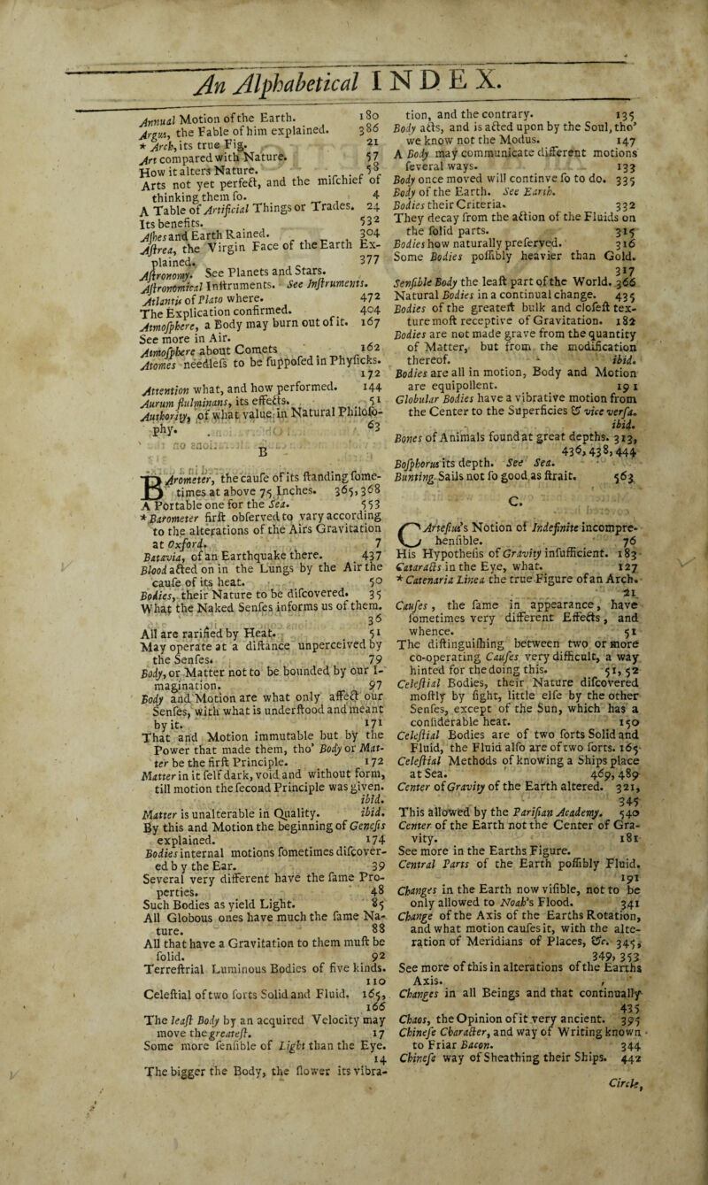 Annual Motion of the Earth. 180 Argus, the Fable of him explained. 386 * %ch, its true Fig. 21 ^rt compared with Nature. 57 How it alters Nature. ..,.-5®. Arts not yet perfect, and the mifchief of thinking them fo. 4 A Table of Artificial Things or Trades. 24 Its benefits. “>32 Alhesznd Earth Rained. 3°4 Aftrea, the Virgin Face of theEarth Ex¬ plained. , _ 877 Agronomy. See Planets and Stars. Ajbonomical Internments. See Jnftruments. Atlantis of Plato where. 47 2 The Explication confirmed. 404 Amofpkerc, a Body may burn out of it. 167 See more in Air. Attnofpbere about Comets ' 162 Atoms needlefs to be fuppofed in Phyficks. 172 Attention what, and how performed. 144 Aurumfiulrninans, its efcth. • IS1 Authority, of what value in Natural Philofo- phy. ft no ciiOi- x». Arometer, thecaufe of its Handing fome- n times at above 75 Inches. 365,368 A Portable one for the Sea. 553 *,Barometer firft obfervedto vary according to the alterations of the Airs Gravitation at Oxford. 7 Batavia, of an Earthquake there. < 437 Blood, ailed on in the Lungs by the Air the caufe of its heat. 5° Bodies, their Nature to be difcovered. 35 What the Naked Senfes informs us of them. 36 All are rarifiedby Heat. # 51 May operate at a diftance unperceived by the Senfes* 79 Body, or Matter not to be bounded by our I- magination. 97 Body and Motion are what only affect our Senfes, with what is underftood and meant by it. l7l That and Motion immutable but by the Power that made them, tho’ Body or Mat¬ ter be the firft Principle. 172 Matter in it felf dark, void and without form, till motion the fecond Principle was given. ibid. Matter is unalterable in Quality. ibid. By this and Motion the beginning of Cencfis explained. *74 Bodies internal motions fometimes difcover¬ ed by the Ear. 39 Several very different have the fame Pro¬ perties. 48 Such Bodies as yield Light. 85 All Globous ones have much the fame Na¬ ture. 88 All that have a Gravitation to them muft be folid. 92 Terreftrial Luminous Bodies of five kinds. no Celeftial of two forts Solid and Fluid. 165, 166 The leaf Body by an acquired Velocity may move the great eft. 17 Some more fenfible of Light than the Eye. H The bigger the Body, the flower itsvibra- B tion, and the contrary. 135 Body adds, and isafted upon by the Soul, tho* we know not the Modus. 147 A Body may communicate different motions feveral ways. 133 Body once moved will continve fo to do. 335 Body of the Earth. See Earth. Bodies their Criteria. 332 They decay from the action of the Fluids on the folid parts. 315 Bodies how naturally preferved. 316 Some Bodies poffibly heavier than Gold. 317 Senfible Body the leaft part of the World, 366 Natural Bodies in a continual change. 43 Bodies of the greateft bulk and clofeft tex¬ ture moft receptive of Gravitation. 182 Bodies are not made grave from the quantity of Matter, but from the modification thereof. x ibid. Bodies are all in motion, Body and Motion are equipollent. 19 1 Globular Bodies have a vibrative motion from the Center to the Superficies & vice verfa. f-, ibid. Bones of Animals foundat great depths. 313, 436,438,444 Bofpborus its depth. See Sea. Bunting- Sails not fo good as ftrait. 563 C. CArtefiui s Notion of Indefinite incompre- henfible. 76 His Hypothefis of Gravity inefficient. 183 Catarafts in the Eye, what. 127 * Catenaria Line a the true Figure of an Arch. ii Caufes, the fame in appearance, have fometimes very different Effects, and whence. 51 The diftinguiffiing between two or more co-operating Caufes very difficult, a way hinted for the doing this. 51, 52 Celeftial Bodies, their Nature difcovered moftly by fight, little elfe by the other Senfes, except of the Sun, which has a confiderable heat. 150 Celeftial Bodies are of two forts Solid and Fluid, the Fluid alfo are of two forts. 165 Celeftial Methdds of knowing a Ships place at Sea. 469, 489 Center of Gravity of the Earth altered. 321, 345 This allowed by the Varifian Academy. 540 Center of the Earth not the Center of Gra¬ vity. 181 See more in the Earths Figure. Central Tarts of the Earth poffibly Fluid. 191 Changes in the Earth now vifible, not to be only allowed to Noah’s Flood. 341 Change of the Axis of the Earths Rotation, and what motion caufes it, with the alte¬ ration of Meridians of Places, &c. 345, r r 349, 353 See more of this in alterations of the Earths Axis. , Changes in all Beings and that continually- 435 Chaos, the Opinion of it very ancient. 395 Chinefe CbaraBer, and way of Writing known to Friar Bacon. 344 Chinefe way of Sheathing their Ships. 442 Circle,