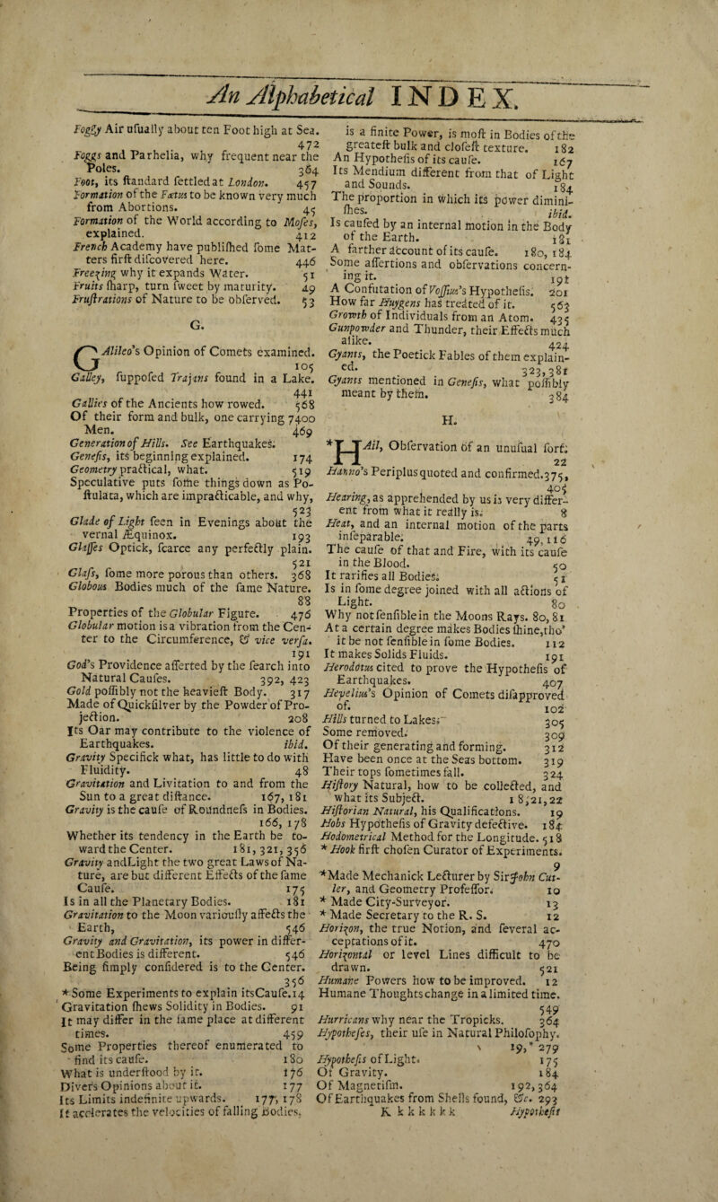 Foggy Air nfually about: ten Foot high at Sea. 472 Foggs and Parhelia, why frequent near the Poles. 364 Foot, its ftandard fettled at London. 457 Formation of the Ftetus to be known very much from Abortions. ' 4^ Formation of the World according to Mofes, explained. 412 French Academy have publifhed fome Mat¬ ters firft difcovered here. 446 Freezing why it expands Water. 51 Fruits (harp, turn fweet by maturity. 49 Fruflrations of Nature to be obferved. $3 G« GAlileo's Opinion of Comets examined. . 105 Galley, fuppofed Trajans found in a Lake. 441 Gallics of the Ancients how rowed. 568 Of their form and bulk, one carrying 7400 Men. 4.69 Gene ration of Hills. See Earthquakes. Genefis, its beginning explained. 174 Geometry practical, what. 519 Speculative puts folhe things down as Po- ftulata, which are impra&icable, and why, 523 Glade of Light feen in Evenings about the vernal YEquinox. 193 Glaffes Optick, fcarce any perfeftly plain. 521 Glafs, fome more porous than others. 368 Globous Bodies much of the fame Nature. 88 Properties of the Globular Figure. 476 Globular motion is a vibration from the Cen¬ ter to the Circumference, vice verfa. 191 God's Providence afferted by the fearch into Natural Caufes. 392,423 Gold poffibly not the heavieft Body. 317 Made of Quickfilver by the Powder of Pro¬ jection. 208 Its Oar may contribute to the violence of Earthquakes. ibid. Gravity Specifick what, has little to do with Fluidity. 48 Gravitation and Livitation to and from the Sun to a great diftance. 167,181 Gravity is the caufe of Roilndriefs in Bodies. 166, 178 Whether its tendency in the Earth be to¬ ward the Center. 181,321, 3-56 Gravity andLight the two great Laws of Na¬ ture, are but different Effefts of the fame Caufe. 175 Is in all the Planetary Bodies. 181 Gravitation to the Moon variouOy affeffs the • Earth, 546 Gravity and Gravitation, its power in differ¬ ent Bodies is different. 546 Being (imply confidered is to the Center. 356 *Some Experiments to explain itsCaufe.14 ' Gravitation (hews Solidity in Bodies. 91 £t may differ in the fame place at different times. 459 Some Properties thereof enumerated to • find its caufe. 180 What is underftood by it. 176 Divers Opinions about it. 177 Its Limits indefinite upwards. 177-, 17S It accelerates the velocities of falling Bodies. is a finite Power, is mod in Bodies of the greateft bulk and clofeft texture. 182 An Hypothecs of its caufe. 167 Its Mendium different from that of Light and Sounds. ^4 The proportion in which its power dimini- (hes. . ibid. is caufed by an internal motion in the Body of the Earth. i£i_ A farther account of its caufe. 180, 184 Some affertions and obfervations concern- *?§ . 19ft A Confutation of Vojfm's Hypothecs. 201 How far Huygens has treated of it. 563 Growth of Individuals from an Atom. 40^ Gunpowder and Thunder, their Effefts much a,lke* 424 Gy ants, the Poetick Fables of them explain- e<I* 323,381 Gy ants mentioned in Genefis, what poffibly meant by thefti. 384 H H. Ail, Obfervation 6f an unufual forf; _ _ 22 Banno’s Periplusquoted and confirmed.375, 40$ Hearing, as apprehended by us is very differ¬ ent from what it really is. 8 Heat, and an internal motion of the parts infeparable. 49,116 The caufe of that and Fire, with its caufe in the Blood. 50 It rarifies all Bodies; Is in fome degree joined with all aftions of Light. 80 Why notfenfiblein the Moons Rays. 80,81 At a certain degree makes Bodies thine,tho’ it be not fenfible in fome Bodies. 112 It makes Solids Fluids. 191 Herodotus cited to prove the Hypothefis of Earthquakes. 407 Heyelm’s Opinion of Comets difapproved of. 102 Hills turned to Lakesi~ 305 Some removed.' 309 Of their generating and forming. 312 Flave been once at the Seas bottom. 319 Their tops fometimes fall. 3 24 Hiftory Natural, how to be collefted, and what its Subjeff. i8,'2i,22 Hiftorian Natural, his Qualifications. 19 Hobs Hypothecs of Gravity defective, x 84: Hodometrical Method for the Longitude. 518 * Hook firft chofen Curator of Experiments. 9 *Made Mechanick Lefrurer by Sir f-ohn Cut- ler, and Geometry Profeffor. 10 * Made City-Surveyor. 13 * Made Secretary to the R. S. 12 Horizon, the true Notion, and feveral ac¬ ceptations of it. 470 Horizontal or level Lines difficult to be drawn. 521 Humane Fovvers how to be improved. 12 Humane Thoughts change in a limited time. 54 9 Hurruans why near the Tropicks. 364 Hypothefes, their ule in Natural Philofophy. \ 19/279 Hypothefis of Light* 17 a Of Gravity. 184 OfMagnetifm. 192,364 Of Earthquakes from Shells found, Sfc. 293 R k k k k k k Hypothefis