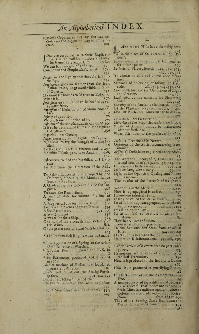 / /In Alphabetical INDEX. Aypothefis Copernican held by the ancient ' Cbaldce&ns and /Egyptians long before Pytha¬ goras. 201 I Dean are corporeal, with their Explicati¬ on, and the poflible number that may be formed in a Mans Life. i4c,Lr. We can have no Ijea of Infinite.^ 175 Compound and Simple Idea's, what. 17^, Images in the Eye proportionably fmali to the Eye. *35 Imagination goes no farther than the lea ft fenfible Point, or greateft vifible diftance ofObjefts. 131 It cannot fet bounds to Matter or Body. 97 What it is. . l7& Jmprefftons on the Fancy to be heeded as ve¬ ry inftru&ive. 47 ImpreJJion of Light on the Medium momen¬ tary. I3° Infinity of quantity. 76 We can frame no notion of it. 175 Inflexion of theAir what,andits caufe.466,496 It is to be determined from the Moons place and diftance. 49^ Inquiries. See Queries. Instantaneous motion of Light. See Light. Inftruments to try the ftrength of falling Bo¬ dies. '.v- 1(5 To take the Planets Diameters exa&ly. 497 A double Telefcope to take Angles. 498* 502 Inftruments to find the Meridian and Lati¬ tude 354 To determine the alteration of the Axis. 357> 359 To take diftances at one Profpeft by one Obferver, efpecially the Moons diftance from the fixt Stars. 503 A Quadrant with a Roler to divide the De¬ grees. 508 To draw the Rumb-lines. 530 A nice Pendule for minute divifions of time. 548 A Magnetical one for the variation. 486 To draw the Arches of great Circles. 534 A Sea-Barometer. 553> 556 A Sea-Quadrant 558 A way wifer for a Ship. 561 One to find the Strength and Velocity of the Wind. ibid. Of the preference of Strait Sails to Bunting. c A 5<53 * The Pneumatick Engine when firft made. 3 * The application of a Spring to the Arbor of the Ballance of Watches. 5 * Circular Pendulum (hewn the R. S. in 1663. t 8 * Sea-Barometer produced and defcribed in 1667. 14 Internal motions of Bodies how found. 16. operate at a diftance. 184 Jflands moft railed out the Sea by Earth¬ quakes. 301,302,422 I (land of St. Michael. See Michael. Iron and sp. Sails take fire with explofion* 421 Italy, a Ship found in a Lake there. 441, 443 L. L Ake s where Hills have formerly been _ 305 Lake in the place of Sta Euphernia. See Eu- phemia ,' , Lamport volant, a very unufual feen one at • far diftant places 199 Latitudes of Places altered. 345, 349, 353, 4875 536,538 Its alteration obfervcd above 2000 Years fince. 538 Methods of obferving or taking the Lati¬ tude. 489,505,543,552,561 Laws of Nature are the Operations of Light and Gravity. 173,175 Lead ufed by the Ancients for Sheathing Ships. # 442,445 Learning of the Ancients vindicated. 379 Of the Phoenicians very conliderable. 405 Level, or Horizontal Lines hard to be drawn, v 521 Levitation. See Gravitation. Libration of the Moon, its caufe hinted. 546 * Life' of Animals cannot be maintained without frelh Air. 9 What Air does to the prefervation of it. in Light, a Treatife of its Nature. 71 Opinions of the Antients concerning it ex¬ amined. . 72 Ariftotle’s Definition explained and vindica¬ ted. 75 The Author’s Theory of it, that it is an in¬ ternal motion of the parts. 76, 113,115 In Luminous Bodies what it is. 108,112 Light or Lux, why a Body. 79,114 Light, of the Quantity, Quality and Power of its motion. 115,116 The reafon of the decreafe of its power. 114 What it is in the Medium. 117,130 How it is propagated in Orbem. 131 Its motions infinitely fwift. 77 It may be called the Anima Mundi. 79 Its a&ion in duplicate proportion to thedi* ftance reciprocally. 79, 93> 117, 132 Its aftion on the Eye. 79 Its aftion faid to be ftrait in an unifor- medium. 81 How bent. See Inflexion. From what Bodies it proceeds. 83 In the Sun and fixt Stars from an aftual Fire. 94; 100,109 It afts upon all created Bodies. ic8 Its motion is inftantaneous. 99,108, 130, „ , . 133 Every particle of it exerts its own particular power. 133 Its motions are the caufe of the fluidity of the vaft'Expanfum. 136 How it is produced in the head of a Comet 166. How it is produced in putrifying Bodies. 48 It affefts fome other Bodies more than the Eye. 14 A new property of Light difcovered^ where¬ by it appears that it does not proceed in ftrait Lines in a uniform rqedium, whence Colours may be made out without Refra¬ ction. from i87to 190 That of the Evening Glade feen about the Vernal/Equinox explained. 193 Aght
