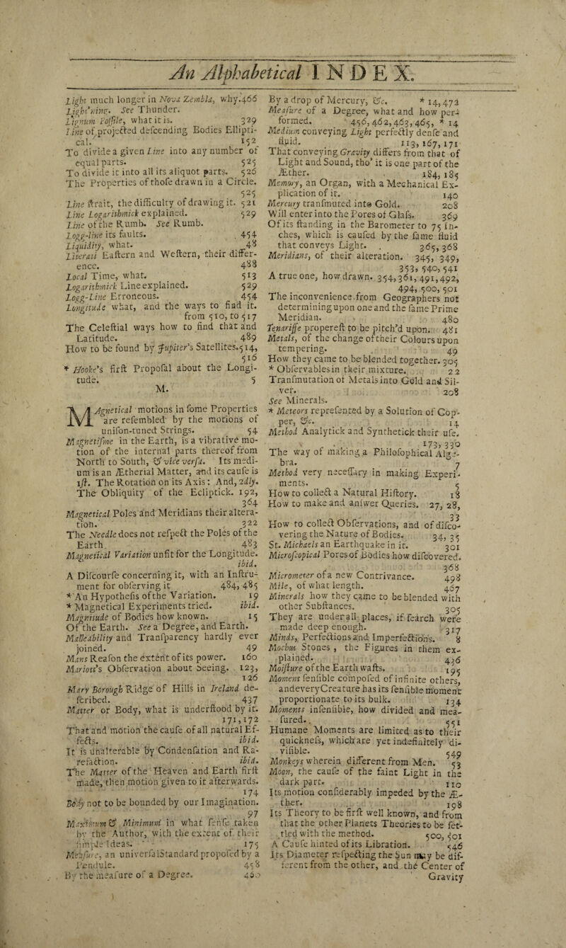 Light much longer in Nova Zembla, why.466 Light ninf. See Thunder. Lignum Fojfikt what it is. 329 Line of projected dbfcending Bodies Ellipti¬ cal/ 152. To divided given Line into any number or equal parts. 525 To divide it into ail its aliquot parts. 526 The Properties of thofe drawn in a Circle. f O f Line ftrait, the difficulty of drawing it. 521 Line Logarithmick explained. 529 Line of the Rumb. See Rumb. Logg-line its faults. 454 Liquidity, what. 4& Literati Eaftern and Weftern, their differ¬ ence. ' 4^8 Local Time, what. 513 Logarithmick Line explained. 529 Logg-line Erroneous. 454 Longitude wrhat, and the ways to find it. from 510, to 517 The Celeftial ways how to find that and Latitude. 489 How to be found by Jupiter's Satellites^ 14, 516 * Hooke's fir ft Propofal about the Longi¬ tude. 5 M. MJgnetical motions in fome Properties °are refembled' by the motions of unifon-tuned Strings. 54 Magnetifme in the Earth, is a vibrative mo¬ tion of the internal parts thereof from North to South, &viceverfa. Its medi¬ um is an TEtherial Matter, and its caufe is 1j}. The Rotation on its Axis: And,idly. The' Obliquity of the Ecliptick. 192, 364 Magnetical Poles and Meridians their altera¬ tion. , 322 The Needle does not refpeft the Poles of the Earth _ 4^3 Magnetical Variation unfit for the Longitude. ibid. A Difcourfe concerning it, with an Inftru- rnent for obferving it 484, 485 *\An Hypothelis of the Variation. 19 * Magnetical Experiments tried. ibid. Magnitude of Bodies how known. 15 Of the Earth. See a Degree, and Earth. Malleability and Transparency hardly ever joined. 49 Mans Reafon the extent of its power. 160 Marion's Obfervation about Seeing. 123, 126 Mary Borough Ridge of Hills in Ireland de- fcribed. 437 Matter or Body, what is underftood by it. 171,172 That and motion the caufe .of all natural Ef¬ fects. ' ibid. It is unalterable by Condenfation and Ra¬ refaction. ibid. The Matter of the Heaven and Earth fir It made, then motion given to it afterwards. l‘74 Body not to be bounded by our Imagination. ' 97 Maximum & Minimum in what fehfe taken by the Author, with the extent of their hinpje Ideas. * • 175 MeiCure, an univenaiStandard propofed by a Penduie. 45 & By the meafure of a Degree. 46. By a drop of Mercury, 8V, * 14,47i Meafure of a Degree, what and how per¬ formed. 456, 462,463, 465, * 14 Medium conveying Light perfectly denfe and 113,167, 171 That conveying Gravity differs from that of Light and Sound, tho’ it is one part of the AUher. 184,185 Memory, an Organ, with a Mechanical Ex¬ plication of it. 140 Mercury tranfmuted int® Gold. 208 Will enter into the Pores of Glafs. 369 Of its lfanding in the Barometer to 75 in¬ ches, which is caufed by the fame fluid that conveys Light. . 365, 368 Meridians, of their alteration. 345, 349, a . , , 353, 540,541 A true one, how drawn. 354,361, 491,492, 494, 500,501 The inconvenience.from Geographers not determining upon one and the fame Prime Meridian. 4§Q Tenariffe propereft to be pitch’d upon. 481 Metals, of the change of their Colours upon tempering. 49 How they came to be blended together. 305 * Obfervablesin their mixture, / 2 Tranfmutation of Metals into Gold and Sil¬ ver. 208 See Minerals. * Meteors reprefented by a Solution of Gop. per, &c. l4 Method Analytick and Synthetick their ufe, i y ^ y 33^ The way of making a Philofophicai Alge¬ bra. y Method very neceffiiry in making Experi¬ ments. ? How to collect a Natural Hiftory. iS How to make and anfwer Queries. 27, 28, 33 Kow to collect Obfervations, and ofdifco- vering the Nature of Bodies. 34, 3^ St. Michaels an Earthquake in it. * fQi Microfcopical Pores of Bodies how difcovered. . 368 Micrometer of a new Contrivance. 498 Mile, of what length. 45-, Minerals how they came to be blended with other Subftances. 00- They are under all places, if fearch were made deep enough. 317 Minds, Perfections and Imperfections. 8 Mocfm Stones , the Figures in them ex¬ plained. 4,6 Moijiure of the Earth waits. tA Moment fenfible compofed of infinite others andeveryCreature has its fenfible moment- proportionate to its bulk. X34 Moments infenlibie, how divided and mea- fured.. - ^ x Plumane Moments are limited as to their quicknefs, which are yet indefinitely di- vifible. 549 Monkeys wherein different from Men. 53 Moon, the caufe of the faint Light in the dark part. 1IO Its motion confiderably impeded by the Ei¬ ther. Ipg Its Theory to befirft well known, and from that the other Planets Theories to be fet¬ tled with the method. 500, 5ci A Caufe hinted of its Libration. ^46 I ts Diameter rdpeCting the Sun msy be dif- ” ferent from the other, and thb Center of Gravity