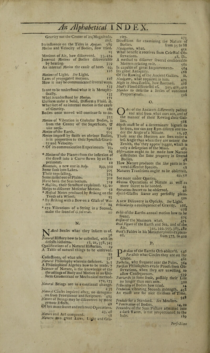 Gravity not the Center of itsjMagnitude. ibid. Its influence on the Tides in Apogao. 589 Motion and Velocity of Bodies, how tried. v 1 i Motions of Air, how difcovered. 33,474 Internal Motions of Bodies difcoverable by hearing. 339 An internal Motion the caufe of heat. 49, 116 Motions of Light. See Light. Laws of propagated motions. 116 How it may be communicated feveral ways. l33 Is not to be underftood what it is Metaphy- fically. 133 What is underftood by Motion. 171 Uniform make a Solid, Difform a Fluid. ib. What fort of an internal motion is the caufe of Gravity. 181 Bodies once moved will continue fo to do. 355 Motion of Vibration in Globular Bodies, is from the Center of the Superficies, cS’ vice verfa. 191 Motion of the Earth. 505 Motion impreft by fluids on obvious Bodies, is in proportion to their Specifick Gravi¬ ty and Velocity. 564 * Of its communication Experiments. 23, 24 * Motion of the Planets from the inflexion of the dirett into a Curve Ihewn by an Ex¬ periment. 12 -Mountain, a new one in Italy. 299,302 Some funk into Lakes. 305 Their tops falling. 324 Some railed out of Plains. 302 Have been the Seas bottom. 319 * Mufcles, their Structure explained. 19,20 Helps todifcover Mufcular Motion. 52 * Mufical Notes produced by ftriking on the Teeth of a Wheel. 23 * By ftriking with a Bow on a Glafs of Wa¬ ter. 24 *272 Vibrations of a String in a Second, make the found of G Sol re ut. 10 N. Senfes what they inform us of. Natural Hiftory how to be collected, with its defeats hitherto. 18,21,338,343 Qualifications of a Natural Hiftorian. 19 A Table of natural things to be obferved. t 22 Colle&ions, of what ufe. 338 Natural Philofophy wherein deficient. 3, 5 A Philofophical Algebra how to be made. 7 Science of Nature, is the knowledge ol the theaftingsof Body and Motion in an Uni¬ form Geometrical or Mechanical method. 172,173 Natural Beings are in a continual change. - - _ - - ' - ' - 425 Natural Caufes inquired after, no derogati- . on from Providence and Scripture. ^423 Nature of Beings may be difcovered by more remote Effects. . 42 Of h>rmore fecretand referred Operations. - - * 43, 46 Nature and Art compared. 5 g Natures #*yo great Laws, Light and Gra¬ vity. 173 Diretf ions for examining the Nature of Bodies. from 35 to 88 Navigation, what. 451 What benefit it receives from Celeftial Gb- fervations. 4$, £jy. A method to difcover feveral confiderable Matters relating to it. . 56s Is capable of great Improvements. 564 Its great Antiquity. 568 Of the Rowing of the Ancient Gallies. ib. Navigator, what required in him. 475 Night in NovaZcmbla, how fhortned. 466 Noah’s Flood difcourfed of. 341, 401,412 Number to defcribe a Series of continual Proportionals. 528 O. OArs of the Ancients differently pofited and ufed from what ours are, and of the manner of their Rowing their Gal¬ lies. 568 Objects muftbeof a determinate bignefs to be feen, nor can any Eyes difcern one un¬ der the Angle of a Minute. 12, 97 Thofe near the Horizon are feen under a lefs Angle than when they are nearer the Zenith, tho’ they appear bigger, which is only a deception of the Mind. 463 Obfervation ought to be made how Nature diftributes the fame property in feveral Bodies. 48 How Nature produces the like parts in fe¬ veral different Species. 52 Natures Tranfitions ought to be obferved. c \ 49,52 See more under Queries* Obvious Operations of Nature as well as more fecret to be heeded. 43 Operations Secret to be obferved. 46 Optick-Glaffes fcarce any perfe&ly plain. 521 A new Difcovery in Opticks. See Light. Orbicularity aconfequence of Gravity. 166, •178 Orbit of the Earths annual motion how to be found. 505 Orifon of the Mariners what. 471 Oval Figure of the Earth and Sea, and of the Air. _ . 345,349,350,363,482 Ovid’s Fables in his Metamorphofis explain¬ ed* from 377, to 402 ' P. PAralax of the Earths Orb obferv’d. 546 Parallels what Circles they are on the Globe. 4S1 Parhelia, why frequent near the Poles. 364 Parifian Philofophers evade Proofs from Ob- fervations, when they are unwilling to allow Confequences. 539 Patriarchs in fome fenfe, poflibly their Life no longer than ours now. 322 Pellucidity of Bodies how tried. 14 Pendulum, vibrating Seconds its length. 453 An exaft one for nice divifions of Time. 548 Peudule for a Standard. See Meafflre. * Penetration of Bodies. 14, 22 Penumbra of the Suns Picture admitted into a dark Rcom, i? not proportioned to the hole. 189 PerfelUons