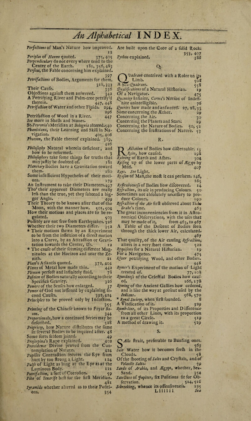 Perfettions of Man’s Nature how improved. 12 Periplus of Hanno quoted. 375,405 Perpendiculars do not every where tend to the Center of the Earth. 181,356,483 Perfeus, the Fable concerning him explained. 397 Petrifallions of Bodies, Arguments for them. 318,333 Their Caufe. . 336 Obje&ions againft them anfwered. 342 A Petrifying River and Palm-tree petrify’d therein. 447, 448 Petrifallion of Water and other Fluids. 294, 296 Petrifaftion of Wood in a River. 447 See more in Shells and Stories. St.PerroK/VsMeridian at Bolognix altered.540 Phoenicians, their Learning and Skill in Na¬ vigation. 405,406 Phaeton, the Fable thereof explained. 389, 426 Philofophy Natural wherein deficient, and how to be reformed; 3 Philofopbers take fome things for truths that may juftly be doubted of. 181 Planetary Bodies have a Gravitation toward them. 180 Some infufficient Hypothefes of their moti¬ ons. 179 An Inftrument to take their Diameters.497 Tho’ their apparent Diameters are really lefs than the true, yet they fubtend a big¬ ger Angle. ; 499 Their Theory to be known after that of the Moon, with the manner how. 501,504 How their motions and places dire to be re¬ gulated. 503 Poffibly are not free from Earthquakes. 326 Whether their two Diameters differ. 352 * Their motions fhewn by an Experiment to be from the inflexion of a direct motion into a Curve, by an Attra&ion or Gravi¬ tation towards the Center, £5V. 12 * The caufe of their feeming different Mag¬ nitudes at the Horizon and near the Ze¬ nith. 21 Plato’s Atlantis quoted. 372, 404 Plates of Metal how made thin. 442 Plenum perfect and infinitely fluid. 78 Pofition of Bodies naturally according to their Specifick Gravity. 326 Powers of the Senfes how enlarged. 3 7 Power of God not leffened by explaining fe- cond Caufes. 392,424 Principles to be proved only by Induction. 355 Printing of the Chinefe known to Fryar Ba¬ con. 344 Proportionals,how a continued Series may be defer ibed. 528 Propriety, how Nature cliftributes the fame in feveral Bodies to be inquired after. 48 Some forts feldom joined. 49 Froferpina’s Rape explained. 402 Providence Divine proved from the Con¬ templation of Nature. 424 FupiUes Contraction fecures the Eye from hurt by too ftrong a. Light. 1 24 Pulfe of Light as long at the Eye as at the Luminous Body. 121 Putrifaflion, a fort of Corrofion. 59 Pike of Tenarife belt for the firft Meridian. 481 Pyramids whether altered as to their Pofiti- ons. 354 Are built upon the Gore of a folid Rock. 353> 407 3 86 Qj Python explained* QVadrant contrived with a Roler on ifs , Limb. 508 zv Quadrant. 558 Qualifications of a Natural Hiftorian. 19 Of a Navigator. 475 Quantity Infinite, Cartes’s Notion of Indefi¬ nite unintelligible. 7 6 Queries how made and anfwered. 27, 28,33 Some concerning the ^ther. 29 Concerning the Air. 30 Concerning the Planets and Stars. 29 Concerning the Nature of Bodies. 50, 52 Concerning the fruftrations of Nature. 53 R R. Adiation of Bodies how difternable. _ _pain, how caufed. 198 Paining of Earth and Allies. 304 Paifing up of the lower parts of Mgypt by Mud. 407 Pays. See Light. Peafon of Man,the molt it can perform. 146, I65 Pefiexivenefs of Bodies Kow difeovered. 14 Pefratlion, itsufe in producing Colours. 50 Sometimes not abfolutely neceffary to pro¬ duce Colours. . 190 Pefrail ion of the Air firft obferved about Ticho Brahe’s time. 463 The great inconveniencies from it in Aftro- nomical Obfervations, with the ufes that may be made of it, from 463, to 467 A Table of the Defcent of Bodies feen through the thick lower Air, calculated. 467 That quality, of the Air caufing pefrallion, alters in a very Ihort time. 522 pequifites for a Natural Hiftorian. 19 For a Navigator. 475 piver petrifying Wood, and other Bodies. 44 8 Ppmer’s Experiment of the motion of Light treated of. 77, 108 Ppundnefs of the Celeftial Bodies how cauf¬ ed. 166, x 78 Ppwing of the Ancient Gallies how ordered, and is like the way at prefent ufed by the Indians. 568, 570 * poyal Society, when firft founded. 8 A Vindication of it. 329 Pumb-line, of its Properties and D ifference from all other Lines, with its proportion to a great Circle. 519 A method of drawing it. 529 S. SAils ftrait, preferable to Bunting ones. 563 Salt Water how it becomes frelh in the Clouds. 58 Of the (hooting of Salts and Cryftals, and of Volatile Salts* 59 Sands of Arabia, and JEgypt, whether, Sea- Sand. 3 54 Satellites of Jupiter, fix Politions fit for Ob- fervation. 514,516 Schreeking, whence its ofFenfivenefs, 13 5