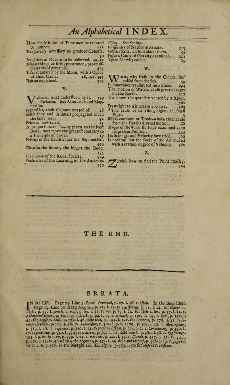 How the Minims of Time may be reduced to number. . 551 Tranfparencj1 neceflary to produce Colours. 5° Tranfitions of Nature to be obferved. 49,52 Trivial things at firft appearance, prove af¬ terwards of great ufe. 473 Tides regulated by the Moon, with a Query of their Caufe. 48,198.547 Tiphxws explained. 323 V. VAcuum, what underftood by it. 179 Variation. See Alteration and Mag- netifm. Vegetables, their Colours treated of. 48 Both they and Animals propagated much the fame way. 52 Velocity, how tried. 15 A proportionate Vaunty given to the leaft Body, may move the greateft contrary to a Principle of Canes. 17 Velocity of the Earth under the ALquinottial. 549 Vibration the flower, the bigger the Body. I35 Vindication of the Royal Society. 329 Vindication of the Learning of the Ancients. 379 Vifion. See Seeing. ViciJJitudes of Nature alternate. Volatile Salts, an hint about them* Vojfm's Caufe of Gravity examined. Upper Air why colder. W. 313 59 201 89 WAter, why frefli in the Clouds, tho* raifed from the Sea. 5 9 Is fometimestranfmuted into Stone. 294 The motion of Waters caufe great changes on the Earth. 312 To know the quantity vented by a River. •’ r; ‘562 Its weight to Air near as 900 to 1. 565 *The caufe of its riling higher in fmall Pipes. * 8 Winds conftant or Trade-winds, their caufe from the Earths diurnal motion. 88 Temple of the Winds fit to be examined as to its prefentPofition. g/54 Its Strength and Velocity how tried. ,562 Is nothing but the Body of the Air moved with a certain degree of Velocity. 565 z Z. Enith, how to find the Point exa&ly. 544 3 THE END. \ ERRATA. IN the Life. Page 24. Line 4. Read inverted, p. 27.1.16. r. often. In the Bookitfelf. Page 15. Line 36. Read Huygens, p. 21. 1. 25. r. Luciferous, p. 51.1.14. for Colour r. Light, p. 57. 1. penult, r. muji, p. 63.1. 37. r. wit. p. 75.1. 24. for their r. the, p. 77.1.14. r. a thoujand times, p. 82.1. 3. r. black, p. 94.1. 15.1. cusmuch, p. 125. 1. 19. r. Pole, p. 142. I* 44. for Senfe r. Soul, p. 171.1.46. deleft, p. 194.1. 5.r.des Letteres, p. 279. 1. 32. r.in- comprebenjible, p.301. 1. 28. r. Subvetfion, p.303.1. 9. r. 1179. P« 305.1.42. v. Mottingham, p. 313.1. ult. r. rspicofxa., p. 316.1.14. f.prefervedfrom, p. 32<5.1.2. r. Containing, p. 330.1. 17. r.findsout, p. 340.1. 37*r. eumacrem, p.355.1. 18. dele which, p. 380. U38. r. pegimen,p. 394.1.9.for 67 r. on, p. 399. 1. 24. r. metuens, p. 421.1. 57. r. ljlands,p. 457. 1. 41. r. » p. 4,65.1.53. r. AE which is the Segment, p. 471.1. 59. dele and thereof, p. 508.1. 13. r.fufpend9 for hr. E, p.526. in the Margin Tab. XI.Dg.3. p.553.1.52. for confent v* ccnjtam*